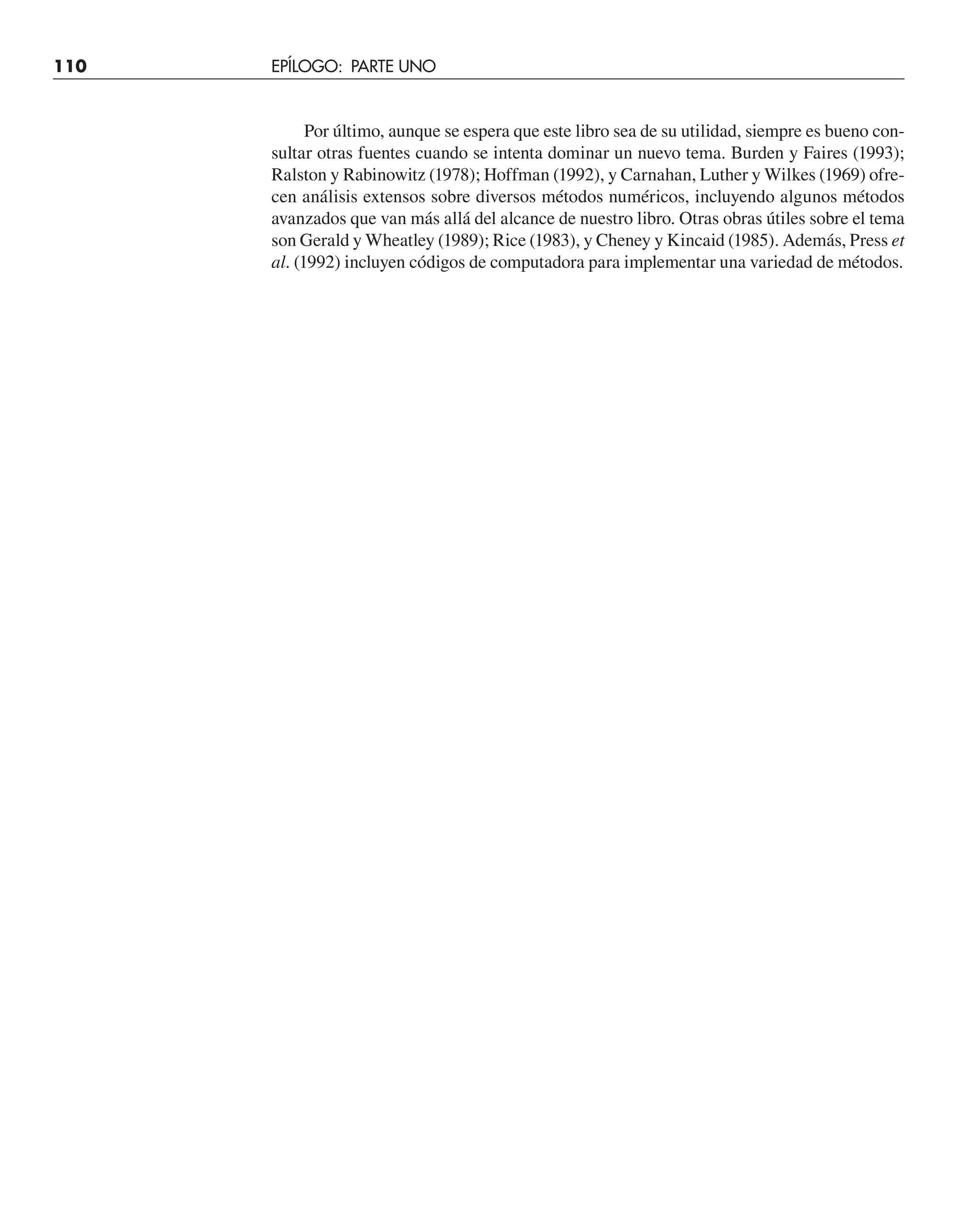 Por último, aunque se espera que este libro sea de su utilidad, siempre es bueno con-
sultar otras fuentes cuando se intenta dominar un nuevo tema. Burden y Faires (1993);
Ralston y Rabinowitz (1978); Hoffman (1992), y Carnahan, Luther y Wilkes (1969) ofre-
cen análisis extensos sobre diversos métodos numéricos, incluyendo algunos métodos
avanzados que van más allá del alcance de nuestro libro. Otras obras útiles sobre el tema
son Gerald y Wheatley (1989); Rice (1983), y Cheney y Kincaid (1985). Además, Press et
al. (1992) incluyen códigos de computadora para implementar una variedad de métodos.
110 EPÍLOGO: PARTE UNO
 