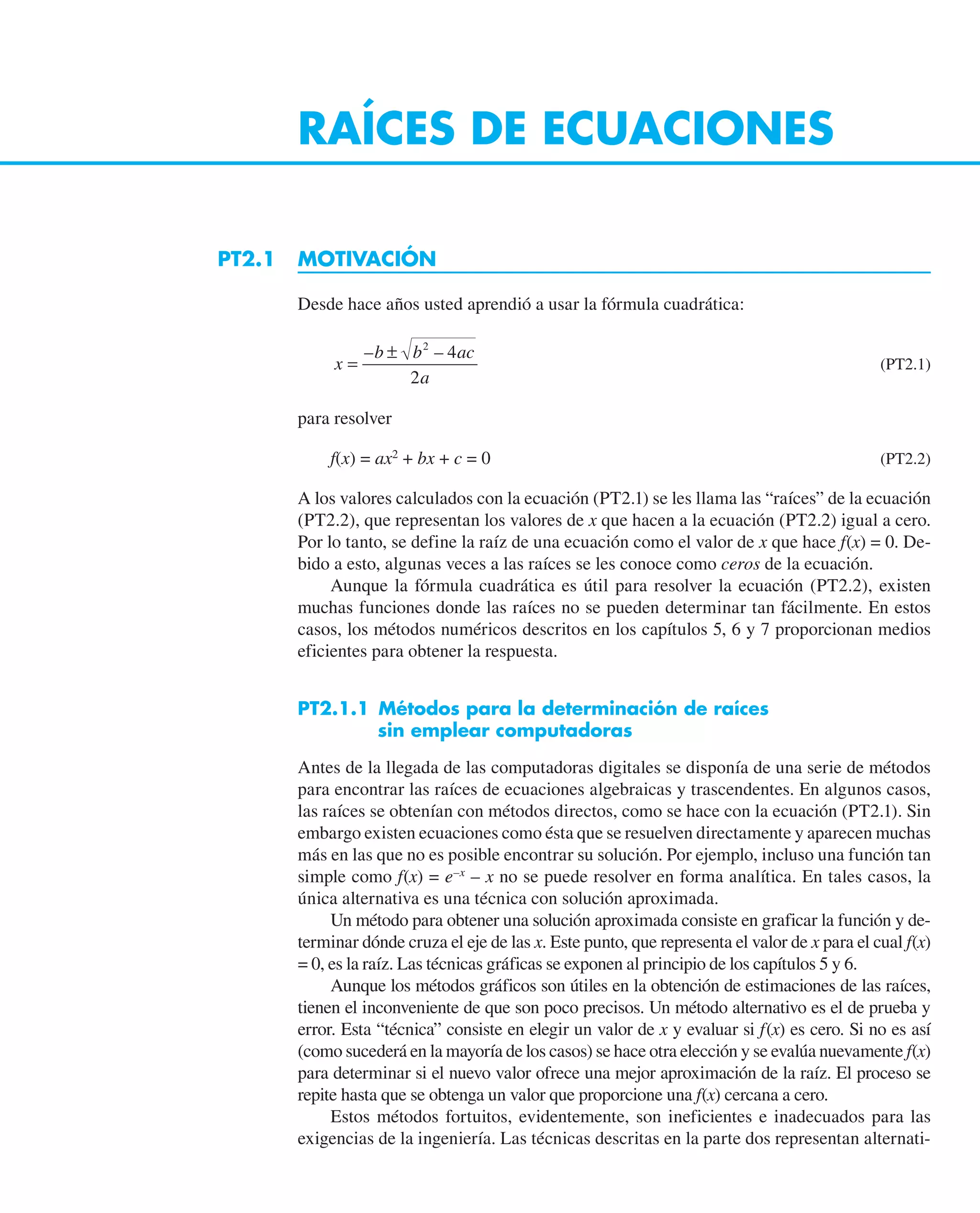 RAÍCES DE ECUACIONES
PT2.1 MOTIVACIÓN
Desde hace años usted aprendió a usar la fórmula cuadrática:
x
b b ac
a
=
±
– –
2
4
2
(PT2.1)
para resolver
f(x) = ax2
+ bx + c = 0 (PT2.2)
A los valores calculados con la ecuación (PT2.1) se les llama las “raíces” de la ecuación
(PT2.2), que representan los valores de x que hacen a la ecuación (PT2.2) igual a cero.
Por lo tanto, se define la raíz de una ecuación como el valor de x que hace f(x) = 0. De-
bido a esto, algunas veces a las raíces se les conoce como ceros de la ecuación.
Aunque la fórmula cuadrática es útil para resolver la ecuación (PT2.2), existen
muchas funciones donde las raíces no se pueden determinar tan fácilmente. En estos
casos, los métodos numéricos descritos en los capítulos 5, 6 y 7 proporcionan medios
eficientes para obtener la respuesta.
PT2.1.1 Métodos para la determinación de raíces
sin emplear computadoras
Antes de la llegada de las computadoras digitales se disponía de una serie de métodos
para encontrar las raíces de ecuaciones algebraicas y trascendentes. En algunos casos,
las raíces se obtenían con métodos directos, como se hace con la ecuación (PT2.1). Sin
embargo existen ecuaciones como ésta que se resuelven directamente y aparecen muchas
más en las que no es posible encontrar su solución. Por ejemplo, incluso una función tan
simple como f(x) = e–x
– x no se puede resolver en forma analítica. En tales casos, la
única alternativa es una técnica con solución aproximada.
Un método para obtener una solución aproximada consiste en graficar la función y de-
terminar dónde cruza el eje de las x. Este punto, que representa el valor de x para el cual f(x)
= 0, es la raíz. Las técnicas gráficas se exponen al principio de los capítulos 5 y 6.
Aunque los métodos gráficos son útiles en la obtención de estimaciones de las raíces,
tienen el inconveniente de que son poco precisos. Un método alternativo es el de prueba y
error. Esta “técnica” consiste en elegir un valor de x y evaluar si f(x) es cero. Si no es así
(como sucederá en la mayoría de los casos) se hace otra elección y se evalúa nuevamente f(x)
para determinar si el nuevo valor ofrece una mejor aproximación de la raíz. El proceso se
repite hasta que se obtenga un valor que proporcione una f(x) cercana a cero.
Estos métodos fortuitos, evidentemente, son ineficientes e inadecuados para las
exigencias de la ingeniería. Las técnicas descritas en la parte dos representan alternati-
 