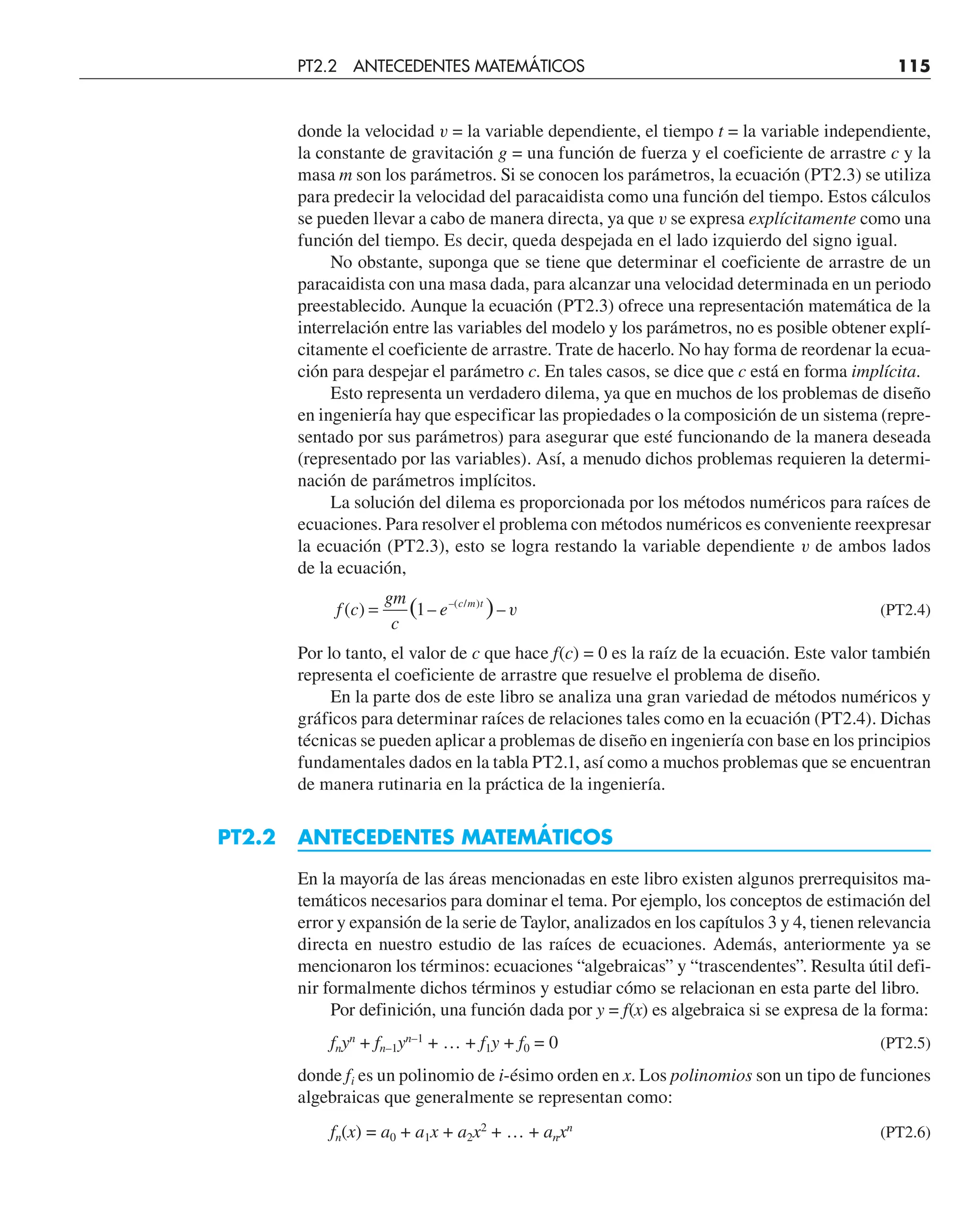 donde la velocidad v = la variable dependiente, el tiempo t = la variable independiente,
la constante de gravitación g = una función de fuerza y el coeficiente de arrastre c y la
masa m son los parámetros. Si se conocen los parámetros, la ecuación (PT2.3) se utiliza
para predecir la velocidad del paracaidista como una función del tiempo. Estos cálculos
se pueden llevar a cabo de manera directa, ya que v se expresa explícitamente como una
función del tiempo. Es decir, queda despejada en el lado izquierdo del signo igual.
No obstante, suponga que se tiene que determinar el coeficiente de arrastre de un
paracaidista con una masa dada, para alcanzar una velocidad determinada en un periodo
preestablecido. Aunque la ecuación (PT2.3) ofrece una representación matemática de la
interrelación entre las variables del modelo y los parámetros, no es posible obtener explí-
citamente el coeficiente de arrastre. Trate de hacerlo. No hay forma de reordenar la ecua-
ción para despejar el parámetro c. En tales casos, se dice que c está en forma implícita.
Esto representa un verdadero dilema, ya que en muchos de los problemas de diseño
en ingeniería hay que especificar las propiedades o la composición de un sistema (repre-
sentado por sus parámetros) para asegurar que esté funcionando de la manera deseada
(representado por las variables). Así, a menudo dichos problemas requieren la determi-
nación de parámetros implícitos.
La solución del dilema es proporcionada por los métodos numéricos para raíces de
ecuaciones. Para resolver el problema con métodos numéricos es conveniente reexpresar
la ecuación (PT2.3), esto se logra restando la variable dependiente v de ambos lados
de la ecuación,
f c
gm
c
e c m t
( ) – –
( )
–( / )
= 1 v (PT2.4)
Por lo tanto, el valor de c que hace f(c) = 0 es la raíz de la ecuación. Este valor también
representa el coeficiente de arrastre que resuelve el problema de diseño.
En la parte dos de este libro se analiza una gran variedad de métodos numéricos y
gráficos para determinar raíces de relaciones tales como en la ecuación (PT2.4). Dichas
técnicas se pueden aplicar a problemas de diseño en ingeniería con base en los principios
fundamentales dados en la tabla PT2.1, así como a muchos problemas que se encuentran
de manera rutinaria en la práctica de la ingeniería.
PT2.2 ANTECEDENTES MATEMÁTICOS
En la mayoría de las áreas mencionadas en este libro existen algunos prerrequisitos ma-
temáticos necesarios para dominar el tema. Por ejemplo, los conceptos de estimación del
error y expansión de la serie de Taylor, analizados en los capítulos 3 y 4, tienen relevancia
directa en nuestro estudio de las raíces de ecuaciones. Además, anteriormente ya se
mencionaron los términos: ecuaciones “algebraicas” y “trascendentes”. Resulta útil defi-
nir formalmente dichos términos y estudiar cómo se relacionan en esta parte del libro.
Por definición, una función dada por y = f(x) es algebraica si se expresa de la forma:
fnyn
+ fn–1yn–1
+ … + f1y + f0 = 0 (PT2.5)
donde fi es un polinomio de i-ésimo orden en x. Los polinomios son un tipo de funciones
algebraicas que generalmente se representan como:
fn(x) = a0 + a1x + a2x2
+ … + anxn
(PT2.6)
PT2.2 ANTECEDENTES MATEMÁTICOS 115
 