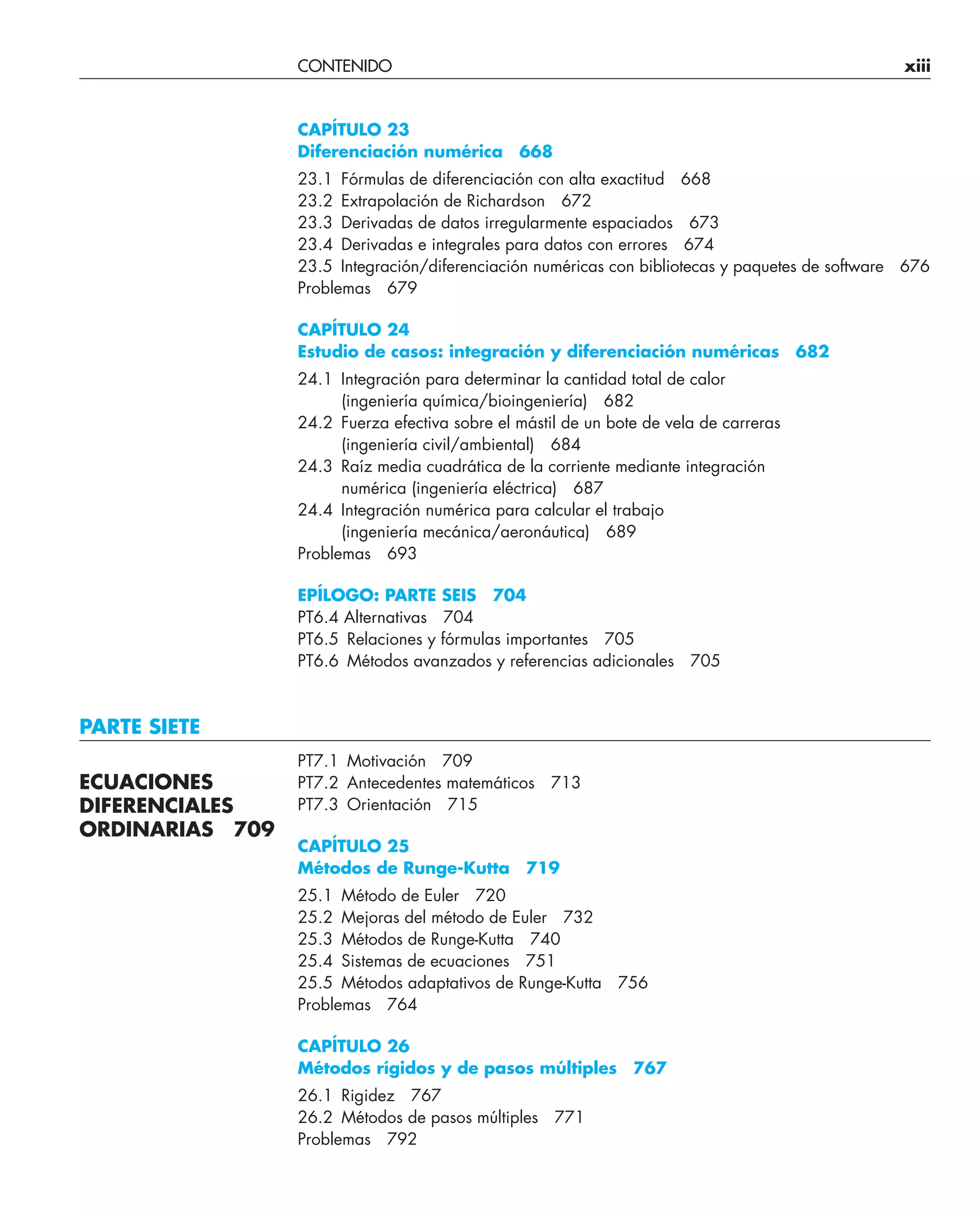 CONTENIDO xiii
CAPÍTULO 23
Diferenciación numérica 668
23.1 Fórmulas de diferenciación con alta exactitud 668
23.2 Extrapolación de Richardson 672
23.3 Derivadas de datos irregularmente espaciados 673
23.4 Derivadas e integrales para datos con errores 674
23.5 Integración/diferenciación numéricas con bibliotecas y paquetes de software 676
Problemas 679
CAPÍTULO 24
Estudio de casos: integración y diferenciación numéricas 682
24.1 Integración para determinar la cantidad total de calor
(ingeniería química/bioingeniería) 682
24.2 Fuerza efectiva sobre el mástil de un bote de vela de carreras
(ingeniería civil/ambiental) 684
24.3 Raíz media cuadrática de la corriente mediante integración
numérica (ingeniería eléctrica) 687
24.4 Integración numérica para calcular el trabajo
(ingeniería mecánica/aeronáutica) 689
Problemas 693
EPÍLOGO: PARTE SEIS 704
PT6.4 Alternativas 704
PT6.5 Relaciones y fórmulas importantes 705
PT6.6 Métodos avanzados y referencias adicionales 705
PARTE SIETE
PT7.1 Motivación 709
PT7.2 Antecedentes matemáticos 713
PT7.3 Orientación 715
CAPÍTULO 25
Métodos de Runge-Kutta 719
25.1 Método de Euler 720
25.2 Mejoras del método de Euler 732
25.3 Métodos de Runge-Kutta 740
25.4 Sistemas de ecuaciones 751
25.5 Métodos adaptativos de Runge-Kutta 756
Problemas 764
CAPÍTULO 26
Métodos rígidos y de pasos múltiples 767
26.1 Rigidez 767
26.2 Métodos de pasos múltiples 771
Problemas 792
ECUACIONES
DIFERENCIALES
ORDINARIAS 709
 