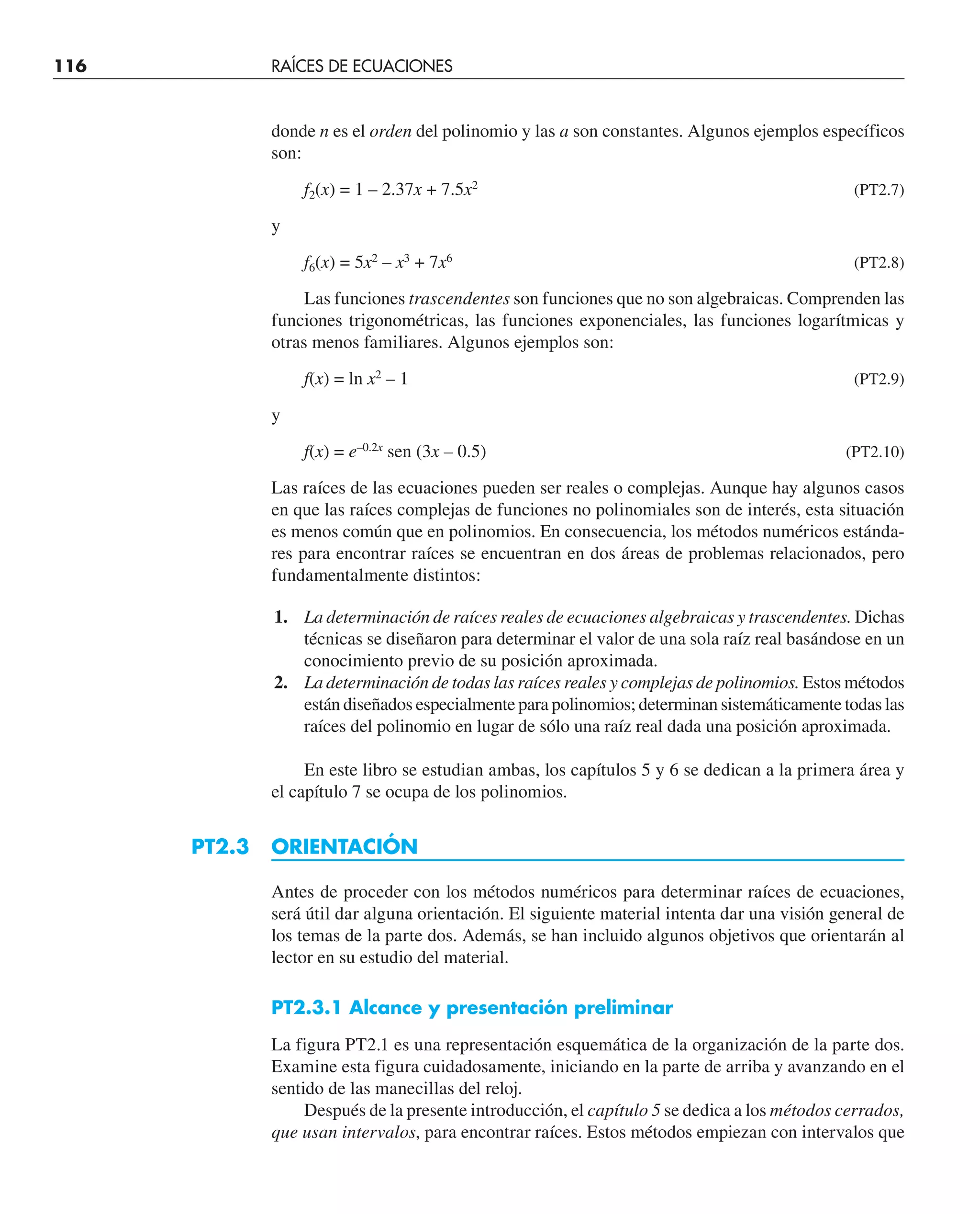 116 RAÍCES DE ECUACIONES
donde n es el orden del polinomio y las a son constantes. Algunos ejemplos específicos
son:
f2(x) = 1 – 2.37x + 7.5x2
(PT2.7)
y
f6(x) = 5x2
– x3
+ 7x6
(PT2.8)
Las funciones trascendentes son funciones que no son algebraicas. Comprenden las
funciones trigonométricas, las funciones exponenciales, las funciones logarítmicas y
otras menos familiares. Algunos ejemplos son:
f(x) = ln x2
– 1 (PT2.9)
y
f(x) = e–0.2x
sen (3x – 0.5) (PT2.10)
Las raíces de las ecuaciones pueden ser reales o complejas. Aunque hay algunos casos
en que las raíces complejas de funciones no polinomiales son de interés, esta situación
es menos común que en polinomios. En consecuencia, los métodos numéricos estánda-
res para encontrar raíces se encuentran en dos áreas de problemas relacionados, pero
fundamentalmente distintos:
1. La determinación de raíces reales de ecuaciones algebraicas y trascendentes. Dichas
técnicas se diseñaron para determinar el valor de una sola raíz real basándose en un
conocimiento previo de su posición aproximada.
2. La determinación de todas las raíces reales y complejas de polinomios. Estos métodos
están diseñados especialmente para polinomios; determinan sistemáticamente todas las
raíces del polinomio en lugar de sólo una raíz real dada una posición aproximada.
En este libro se estudian ambas, los capítulos 5 y 6 se dedican a la primera área y
el capítulo 7 se ocupa de los polinomios.
PT2.3 ORIENTACIÓN
Antes de proceder con los métodos numéricos para determinar raíces de ecuaciones,
será útil dar alguna orientación. El siguiente material intenta dar una visión general de
los temas de la parte dos. Además, se han incluido algunos objetivos que orientarán al
lector en su estudio del material.
PT2.3.1 Alcance y presentación preliminar
La figura PT2.1 es una representación esquemática de la organización de la parte dos.
Examine esta figura cuidadosamente, iniciando en la parte de arriba y avanzando en el
sentido de las manecillas del reloj.
Después de la presente introducción, el capítulo 5 se dedica a los métodos cerrados,
que usan intervalos, para encontrar raíces. Estos métodos empiezan con intervalos que
 