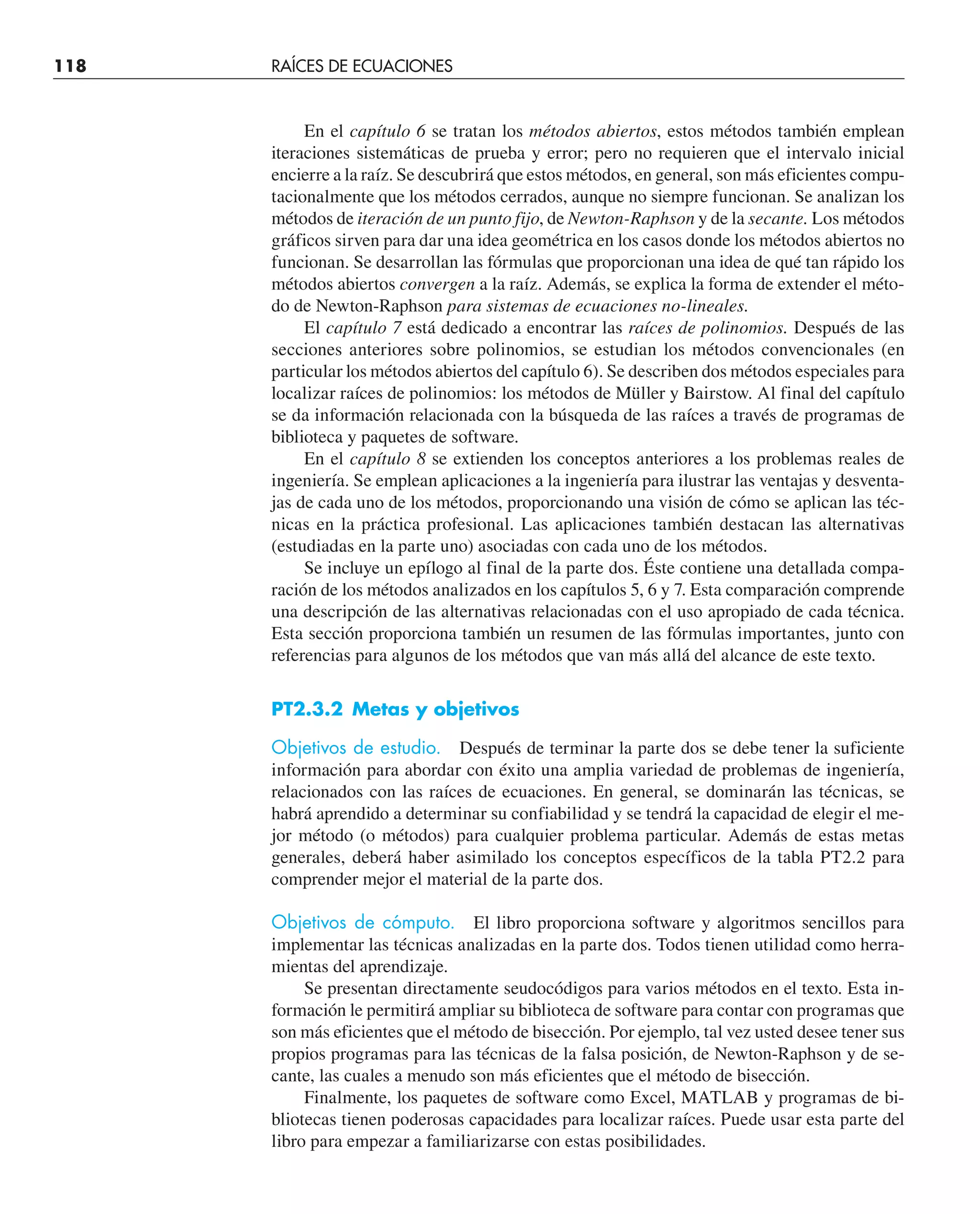 118 RAÍCES DE ECUACIONES
En el capítulo 6 se tratan los métodos abiertos, estos métodos también emplean
iteraciones sistemáticas de prueba y error; pero no requieren que el intervalo inicial
encierre a la raíz. Se descubrirá que estos métodos, en general, son más eficientes compu-
tacionalmente que los métodos cerrados, aunque no siempre funcionan. Se analizan los
métodos de iteración de un punto fijo, de Newton-Raphson y de la secante. Los métodos
gráficos sirven para dar una idea geométrica en los casos donde los métodos abiertos no
funcionan. Se desarrollan las fórmulas que proporcionan una idea de qué tan rápido los
métodos abiertos convergen a la raíz. Además, se explica la forma de extender el méto-
do de Newton-Raphson para sistemas de ecuaciones no-lineales.
El capítulo 7 está dedicado a encontrar las raíces de polinomios. Después de las
secciones anteriores sobre polinomios, se estudian los métodos convencionales (en
particular los métodos abiertos del capítulo 6). Se describen dos métodos especiales para
localizar raíces de polinomios: los métodos de Müller y Bairstow. Al final del capítulo
se da información relacionada con la búsqueda de las raíces a través de programas de
biblioteca y paquetes de software.
En el capítulo 8 se extienden los conceptos anteriores a los problemas reales de
ingeniería. Se emplean aplicaciones a la ingeniería para ilustrar las ventajas y desventa-
jas de cada uno de los métodos, proporcionando una visión de cómo se aplican las téc-
nicas en la práctica profesional. Las aplicaciones también destacan las alternativas
(estudiadas en la parte uno) asociadas con cada uno de los métodos.
Se incluye un epílogo al final de la parte dos. Éste contiene una detallada compa-
ración de los métodos analizados en los capítulos 5, 6 y 7. Esta comparación comprende
una descripción de las alternativas relacionadas con el uso apropiado de cada técnica.
Esta sección proporciona también un resumen de las fórmulas importantes, junto con
referencias para algunos de los métodos que van más allá del alcance de este texto.
PT2.3.2 Metas y objetivos
Objetivos de estudio. Después de terminar la parte dos se debe tener la suficiente
información para abordar con éxito una amplia variedad de problemas de ingeniería,
relacionados con las raíces de ecuaciones. En general, se dominarán las técnicas, se
habrá aprendido a determinar su confiabilidad y se tendrá la capacidad de elegir el me-
jor método (o métodos) para cualquier problema particular. Además de estas metas
generales, deberá haber asimilado los conceptos específicos de la tabla PT2.2 para
comprender mejor el material de la parte dos.
Objetivos de cómputo. El libro proporciona software y algoritmos sencillos para
implementar las técnicas analizadas en la parte dos. Todos tienen utilidad como herra-
mientas del aprendizaje.
Se presentan directamente seudocódigos para varios métodos en el texto. Esta in-
formación le permitirá ampliar su biblioteca de software para contar con programas que
son más eficientes que el método de bisección. Por ejemplo, tal vez usted desee tener sus
propios programas para las técnicas de la falsa posición, de Newton-Raphson y de se-
cante, las cuales a menudo son más eficientes que el método de bisección.
Finalmente, los paquetes de software como Excel, MATLAB y programas de bi-
bliotecas tienen poderosas capacidades para localizar raíces. Puede usar esta parte del
libro para empezar a familiarizarse con estas posibilidades.
 