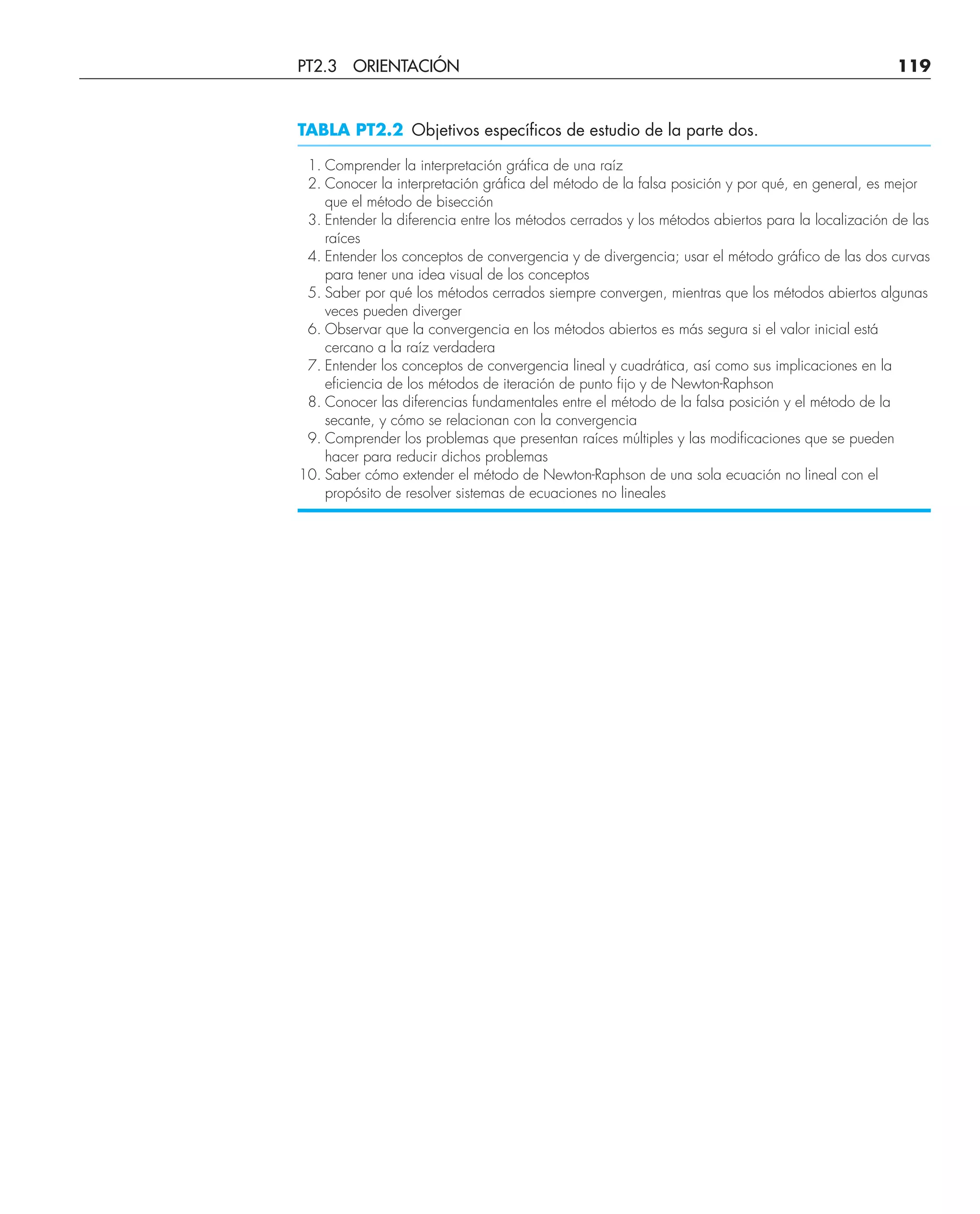 TABLA PT2.2 Objetivos específicos de estudio de la parte dos.
1. Comprender la interpretación gráfica de una raíz
2. Conocer la interpretación gráfica del método de la falsa posición y por qué, en general, es mejor
que el método de bisección
3. Entender la diferencia entre los métodos cerrados y los métodos abiertos para la localización de las
raíces
4. Entender los conceptos de convergencia y de divergencia; usar el método gráfico de las dos curvas
para tener una idea visual de los conceptos
5. Saber por qué los métodos cerrados siempre convergen, mientras que los métodos abiertos algunas
veces pueden diverger
6. Observar que la convergencia en los métodos abiertos es más segura si el valor inicial está
cercano a la raíz verdadera
7. Entender los conceptos de convergencia lineal y cuadrática, así como sus implicaciones en la
eficiencia de los métodos de iteración de punto fijo y de Newton-Raphson
8. Conocer las diferencias fundamentales entre el método de la falsa posición y el método de la
secante, y cómo se relacionan con la convergencia
9. Comprender los problemas que presentan raíces múltiples y las modificaciones que se pueden
hacer para reducir dichos problemas
10. Saber cómo extender el método de Newton-Raphson de una sola ecuación no lineal con el
propósito de resolver sistemas de ecuaciones no lineales
PT2.3 ORIENTACIÓN 119
 