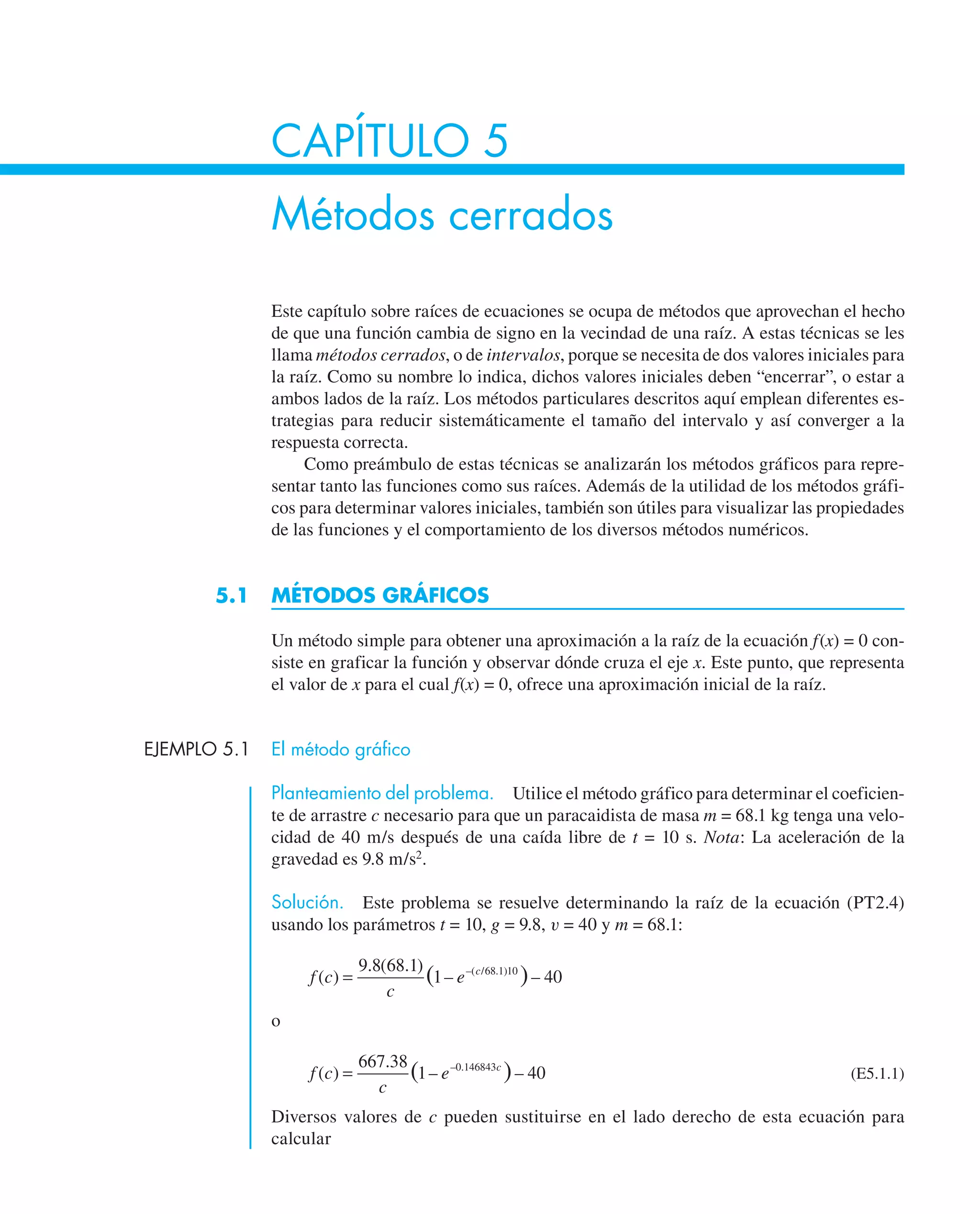 CAPÍTULO 5
Métodos cerrados
Este capítulo sobre raíces de ecuaciones se ocupa de métodos que aprovechan el hecho
de que una función cambia de signo en la vecindad de una raíz. A estas técnicas se les
llama métodos cerrados, o de intervalos, porque se necesita de dos valores iniciales para
la raíz. Como su nombre lo indica, dichos valores iniciales deben “encerrar”, o estar a
ambos lados de la raíz. Los métodos particulares descritos aquí emplean diferentes es-
trategias para reducir sistemáticamente el tamaño del intervalo y así converger a la
respuesta correcta.
Como preámbulo de estas técnicas se analizarán los métodos gráficos para repre-
sentar tanto las funciones como sus raíces. Además de la utilidad de los métodos gráfi-
cos para determinar valores iniciales, también son útiles para visualizar las propiedades
de las funciones y el comportamiento de los diversos métodos numéricos.
5.1 MÉTODOS GRÁFICOS
Un método simple para obtener una aproximación a la raíz de la ecuación f(x) = 0 con-
siste en graficar la función y observar dónde cruza el eje x. Este punto, que representa
el valor de x para el cual f(x) = 0, ofrece una aproximación inicial de la raíz.
EJEMPLO 5.1 El método gráfico
Planteamiento del problema. Utilice el método gráfico para determinar el coeficien-
te de arrastre c necesario para que un paracaidista de masa m = 68.1 kg tenga una velo-
cidad de 40 m/s después de una caída libre de t = 10 s. Nota: La aceleración de la
gravedad es 9.8 m/s2
.
Solución. Este problema se resuelve determinando la raíz de la ecuación (PT2.4)
usando los parámetros t = 10, g = 9.8, v = 40 y m = 68.1:
f c
c
e c
( )
. ( . )
– –
( )
–( / . )
=
9 8 68 1
1 40
68 1 10
o
f c
c
e c
( )
.
– –
( )
– .
=
667 38
1 40
0 146843
(E5.1.1)
Diversos valores de c pueden sustituirse en el lado derecho de esta ecuación para
calcular
 