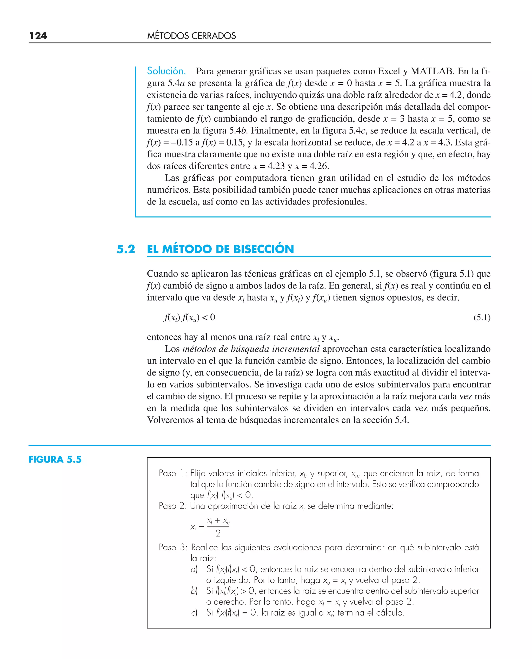 Solución. Para generar gráficas se usan paquetes como Excel y MATLAB. En la fi-
gura 5.4a se presenta la gráfica de f(x) desde x = 0 hasta x = 5. La gráfica muestra la
existencia de varias raíces, incluyendo quizás una doble raíz alrededor de x = 4.2, donde
f(x) parece ser tangente al eje x. Se obtiene una descripción más detallada del compor-
tamiento de f(x) cambiando el rango de graficación, desde x = 3 hasta x = 5, como se
muestra en la figura 5.4b. Finalmente, en la figura 5.4c, se reduce la escala vertical, de
f(x) = –0.15 a f(x) = 0.15, y la escala horizontal se reduce, de x = 4.2 a x = 4.3. Esta grá-
fica muestra claramente que no existe una doble raíz en esta región y que, en efecto, hay
dos raíces diferentes entre x = 4.23 y x = 4.26.
Las gráficas por computadora tienen gran utilidad en el estudio de los métodos
numéricos. Esta posibilidad también puede tener muchas aplicaciones en otras materias
de la escuela, así como en las actividades profesionales.
5.2 EL MÉTODO DE BISECCIÓN
Cuando se aplicaron las técnicas gráficas en el ejemplo 5.1, se observó (figura 5.1) que
f(x) cambió de signo a ambos lados de la raíz. En general, si f(x) es real y continúa en el
intervalo que va desde xl hasta xu y f(xl) y f(xu) tienen signos opuestos, es decir,
f(xl) f(xu)  0 (5.1)
entonces hay al menos una raíz real entre xl y xu.
Los métodos de búsqueda incremental aprovechan esta característica localizando
un intervalo en el que la función cambie de signo. Entonces, la localización del cambio
de signo (y, en consecuencia, de la raíz) se logra con más exactitud al dividir el interva-
lo en varios subintervalos. Se investiga cada uno de estos subintervalos para encontrar
el cambio de signo. El proceso se repite y la aproximación a la raíz mejora cada vez más
en la medida que los subintervalos se dividen en intervalos cada vez más pequeños.
Volveremos al tema de búsquedas incrementales en la sección 5.4.
FIGURA 5.5
Paso 1: Elija valores iniciales inferior, xl, y superior, xu, que encierren la raíz, de forma
tal que la función cambie de signo en el intervalo. Esto se verifica comprobando
que f(xl) f(xu)  0.
Paso 2: Una aproximación de la raíz xr se determina mediante:
xl + xu
xr = ——–
2
Paso 3: Realice las siguientes evaluaciones para determinar en qué subintervalo está
la raíz:
a) Si f(xl)f(xr)  0, entonces la raíz se encuentra dentro del subintervalo inferior
o izquierdo. Por lo tanto, haga xu = xr y vuelva al paso 2.
b) Si f(xl)f(xr)  0, entonces la raíz se encuentra dentro del subintervalo superior
o derecho. Por lo tanto, haga xl = xr y vuelva al paso 2.
c) Si f(xl)f(xr) = 0, la raíz es igual a xr; termina el cálculo.
124 MÉTODOS CERRADOS
 