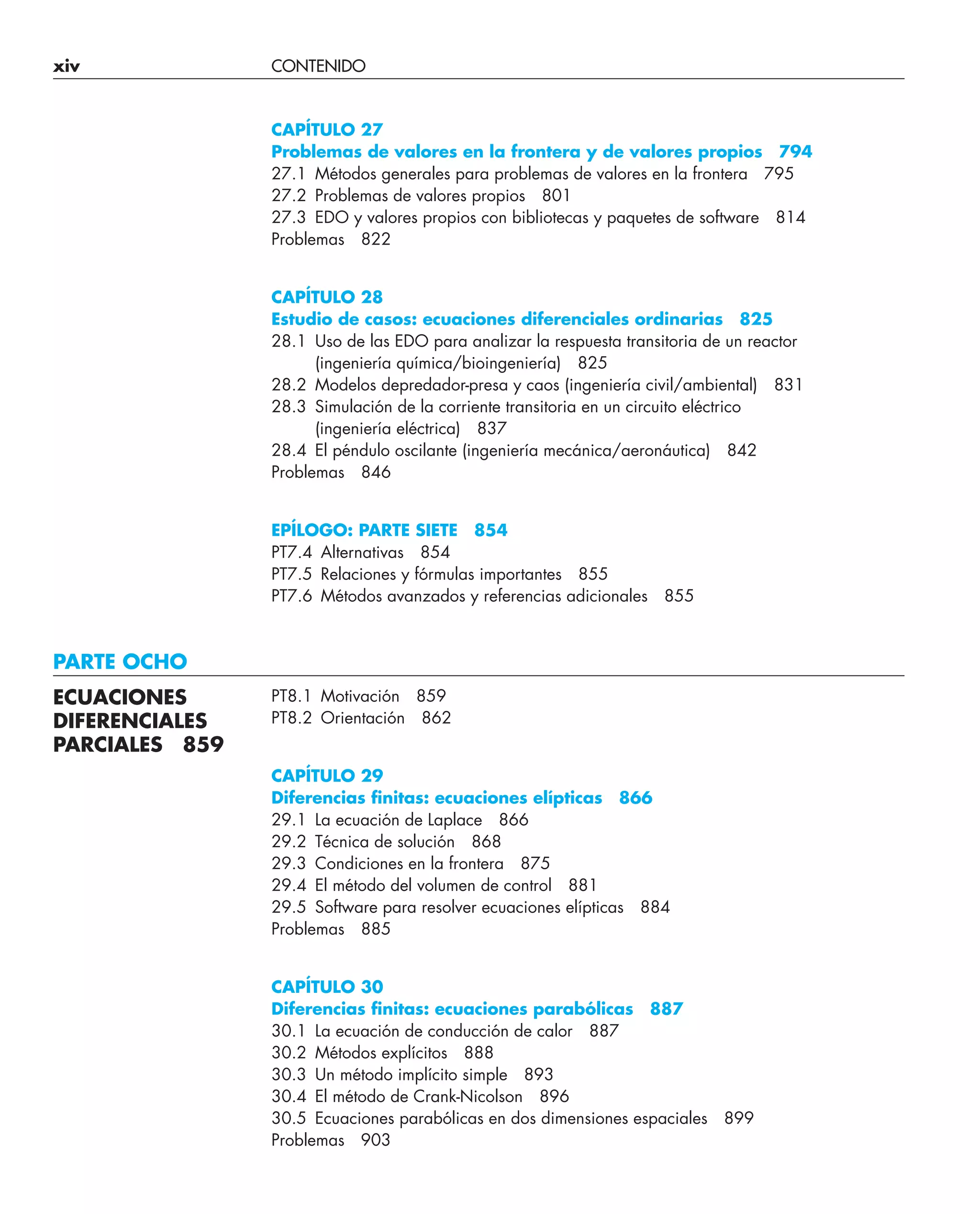 xiv CONTENIDO
CAPÍTULO 27
Problemas de valores en la frontera y de valores propios 794
27.1 Métodos generales para problemas de valores en la frontera 795
27.2 Problemas de valores propios 801
27.3 EDO y valores propios con bibliotecas y paquetes de software 814
Problemas 822
CAPÍTULO 28
Estudio de casos: ecuaciones diferenciales ordinarias 825
28.1 Uso de las EDO para analizar la respuesta transitoria de un reactor
(ingeniería química/bioingeniería) 825
28.2 Modelos depredador-presa y caos (ingeniería civil/ambiental) 831
28.3 Simulación de la corriente transitoria en un circuito eléctrico
(ingeniería eléctrica) 837
28.4 El péndulo oscilante (ingeniería mecánica/aeronáutica) 842
Problemas 846
EPÍLOGO: PARTE SIETE 854
PT7.4 Alternativas 854
PT7.5 Relaciones y fórmulas importantes 855
PT7.6 Métodos avanzados y referencias adicionales 855
PARTE OCHO
PT8.1 Motivación 859
PT8.2 Orientación 862
CAPÍTULO 29
Diferencias ﬁnitas: ecuaciones elípticas 866
29.1 La ecuación de Laplace 866
29.2 Técnica de solución 868
29.3 Condiciones en la frontera 875
29.4 El método del volumen de control 881
29.5 Software para resolver ecuaciones elípticas 884
Problemas 885
CAPÍTULO 30
Diferencias ﬁnitas: ecuaciones parabólicas 887
30.1 La ecuación de conducción de calor 887
30.2 Métodos explícitos 888
30.3 Un método implícito simple 893
30.4 El método de Crank-Nicolson 896
30.5 Ecuaciones parabólicas en dos dimensiones espaciales 899
Problemas 903
ECUACIONES
DIFERENCIALES
PARCIALES 859
 
