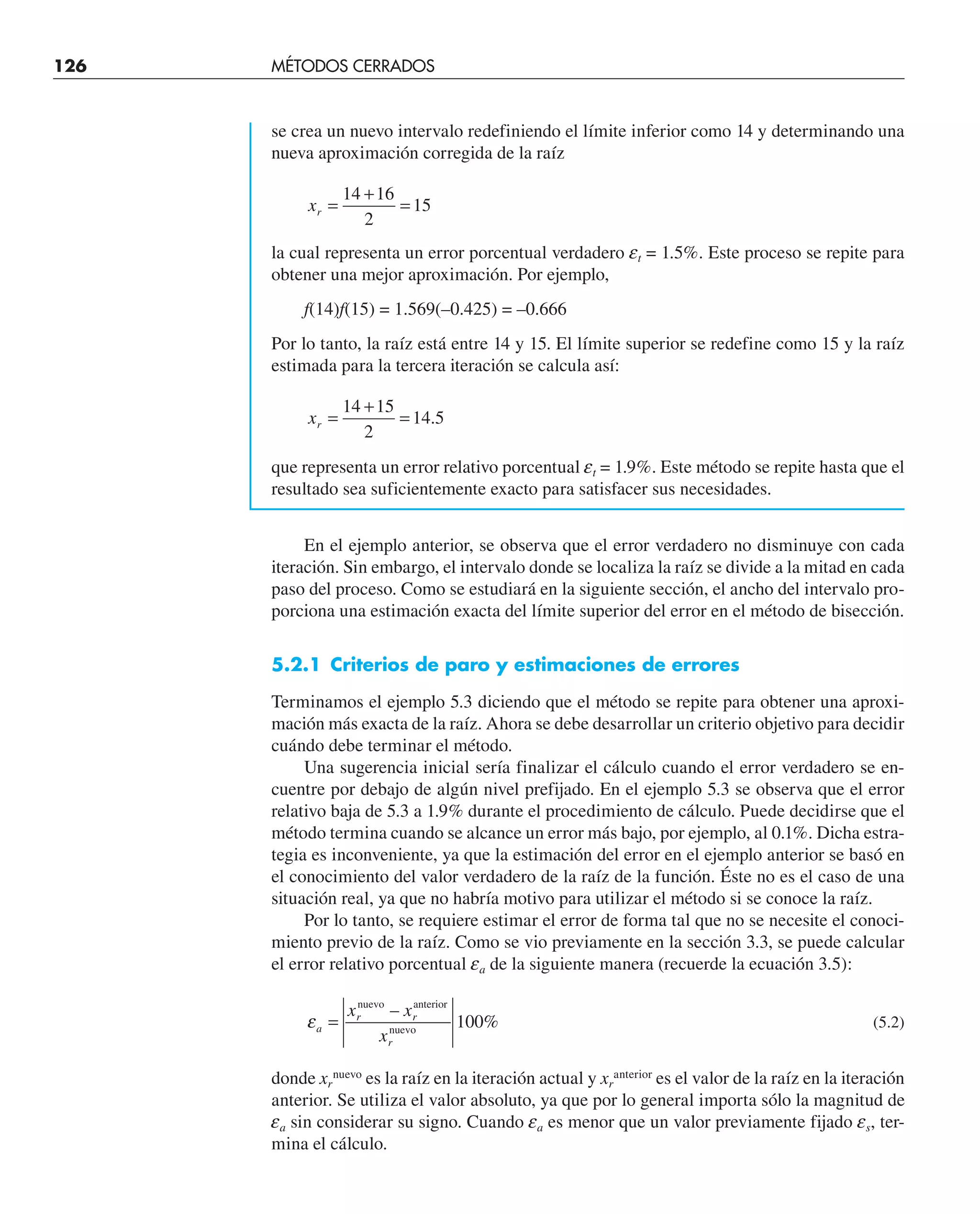 se crea un nuevo intervalo redefiniendo el límite inferior como 14 y determinando una
nueva aproximación corregida de la raíz
xr =
+
=
14 16
2
15
la cual representa un error porcentual verdadero et = 1.5%. Este proceso se repite para
obtener una mejor aproximación. Por ejemplo,
f(14)f(15) = 1.569(–0.425) = –0.666
Por lo tanto, la raíz está entre 14 y 15. El límite superior se redefine como 15 y la raíz
estimada para la tercera iteración se calcula así:
xr =
+
=
14 15
2
14 5
.
que representa un error relativo porcentual et = 1.9%. Este método se repite hasta que el
resultado sea suficientemente exacto para satisfacer sus necesidades.
En el ejemplo anterior, se observa que el error verdadero no disminuye con cada
iteración. Sin embargo, el intervalo donde se localiza la raíz se divide a la mitad en cada
paso del proceso. Como se estudiará en la siguiente sección, el ancho del intervalo pro-
porciona una estimación exacta del límite superior del error en el método de bisección.
5.2.1 Criterios de paro y estimaciones de errores
Terminamos el ejemplo 5.3 diciendo que el método se repite para obtener una aproxi-
mación más exacta de la raíz. Ahora se debe desarrollar un criterio objetivo para decidir
cuándo debe terminar el método.
Una sugerencia inicial sería finalizar el cálculo cuando el error verdadero se en-
cuentre por debajo de algún nivel prefijado. En el ejemplo 5.3 se observa que el error
relativo baja de 5.3 a 1.9% durante el procedimiento de cálculo. Puede decidirse que el
método termina cuando se alcance un error más bajo, por ejemplo, al 0.1%. Dicha estra-
tegia es inconveniente, ya que la estimación del error en el ejemplo anterior se basó en
el conocimiento del valor verdadero de la raíz de la función. Éste no es el caso de una
situación real, ya que no habría motivo para utilizar el método si se conoce la raíz.
Por lo tanto, se requiere estimar el error de forma tal que no se necesite el conoci-
miento previo de la raíz. Como se vio previamente en la sección 3.3, se puede calcular
el error relativo porcentual ea de la siguiente manera (recuerde la ecuación 3.5):
εa
r r
r
x x
x
=
nuevo anterior
nuevo
–
%
100 (5.2)
donde xr
nuevo
es la raíz en la iteración actual y xr
anterior
es el valor de la raíz en la iteración
anterior. Se utiliza el valor absoluto, ya que por lo general importa sólo la magnitud de
ea sin considerar su signo. Cuando ea es menor que un valor previamente fijado es, ter-
mina el cálculo.
126 MÉTODOS CERRADOS
 