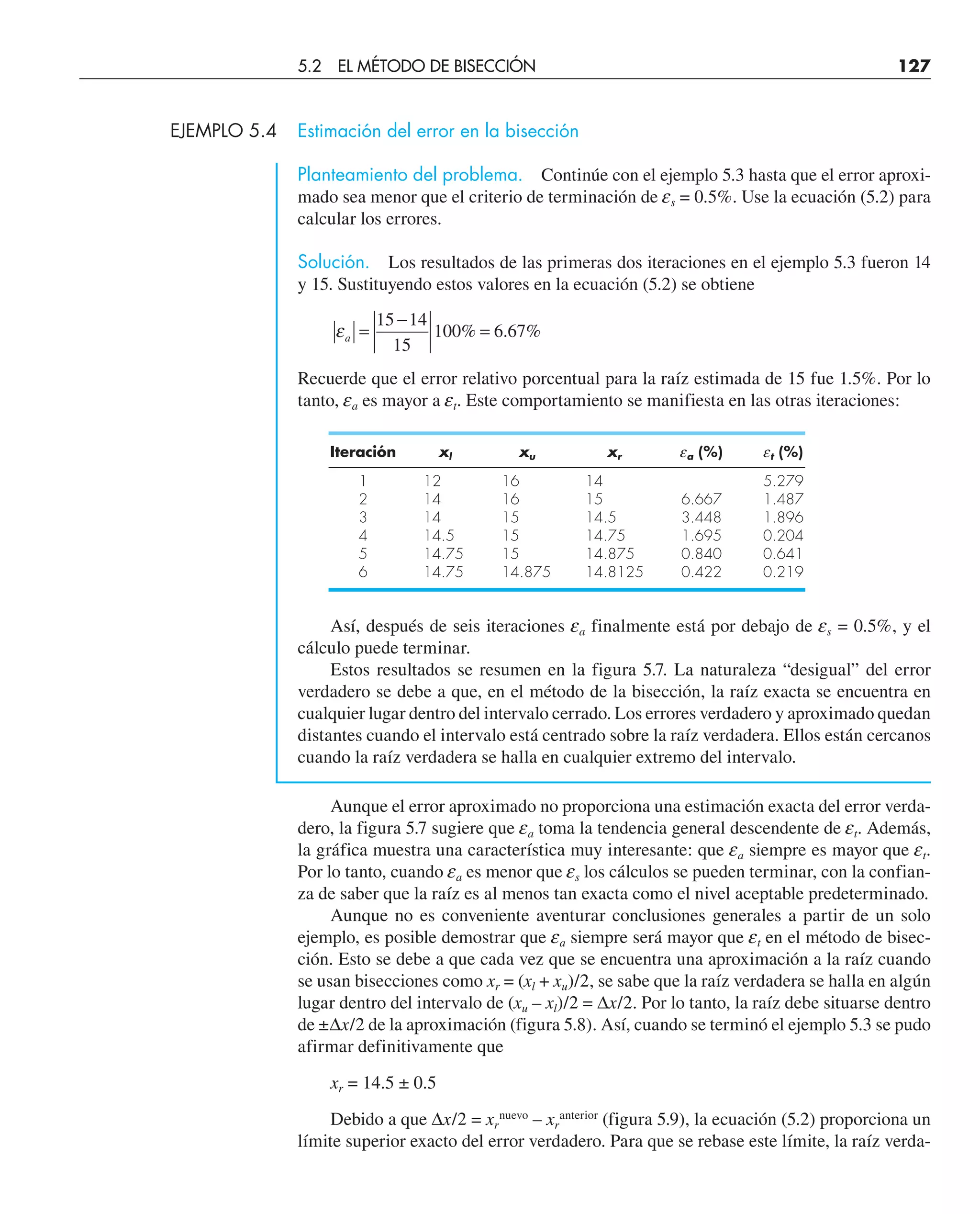 EJEMPLO 5.4 Estimación del error en la bisección
Planteamiento del problema. Continúe con el ejemplo 5.3 hasta que el error aproxi-
mado sea menor que el criterio de terminación de es = 0.5%. Use la ecuación (5.2) para
calcular los errores.
Solución. Los resultados de las primeras dos iteraciones en el ejemplo 5.3 fueron 14
y 15. Sustituyendo estos valores en la ecuación (5.2) se obtiene
εa =
−
=
15 14
15
100 6 67
% . %
Recuerde que el error relativo porcentual para la raíz estimada de 15 fue 1.5%. Por lo
tanto, ea es mayor a et. Este comportamiento se manifiesta en las otras iteraciones:
Iteración xl xu xr ea (%) et (%)
1 12 16 14 5.279
2 14 16 15 6.667 1.487
3 14 15 14.5 3.448 1.896
4 14.5 15 14.75 1.695 0.204
5 14.75 15 14.875 0.840 0.641
6 14.75 14.875 14.8125 0.422 0.219
Así, después de seis iteraciones ea finalmente está por debajo de es = 0.5%, y el
cálculo puede terminar.
Estos resultados se resumen en la figura 5.7. La naturaleza “desigual” del error
verdadero se debe a que, en el método de la bisección, la raíz exacta se encuentra en
cualquier lugar dentro del intervalo cerrado. Los errores verdadero y aproximado quedan
distantes cuando el intervalo está centrado sobre la raíz verdadera. Ellos están cercanos
cuando la raíz verdadera se halla en cualquier extremo del intervalo.
Aunque el error aproximado no proporciona una estimación exacta del error verda-
dero, la figura 5.7 sugiere que ea toma la tendencia general descendente de et. Además,
la gráfica muestra una característica muy interesante: que ea siempre es mayor que et.
Por lo tanto, cuando ea es menor que es los cálculos se pueden terminar, con la confian-
za de saber que la raíz es al menos tan exacta como el nivel aceptable predeterminado.
Aunque no es conveniente aventurar conclusiones generales a partir de un solo
ejemplo, es posible demostrar que ea siempre será mayor que et en el método de bisec-
ción. Esto se debe a que cada vez que se encuentra una aproximación a la raíz cuando
se usan bisecciones como xr = (xl + xu)/2, se sabe que la raíz verdadera se halla en algún
lugar dentro del intervalo de (xu – xl)/2 = ∆x/2. Por lo tanto, la raíz debe situarse dentro
de ±∆x/2 de la aproximación (figura 5.8). Así, cuando se terminó el ejemplo 5.3 se pudo
afirmar definitivamente que
xr = 14.5 ± 0.5
Debido a que ∆x/2 = xr
nuevo
– xr
anterior
(figura 5.9), la ecuación (5.2) proporciona un
límite superior exacto del error verdadero. Para que se rebase este límite, la raíz verda-
5.2 EL MÉTODO DE BISECCIÓN 127
 