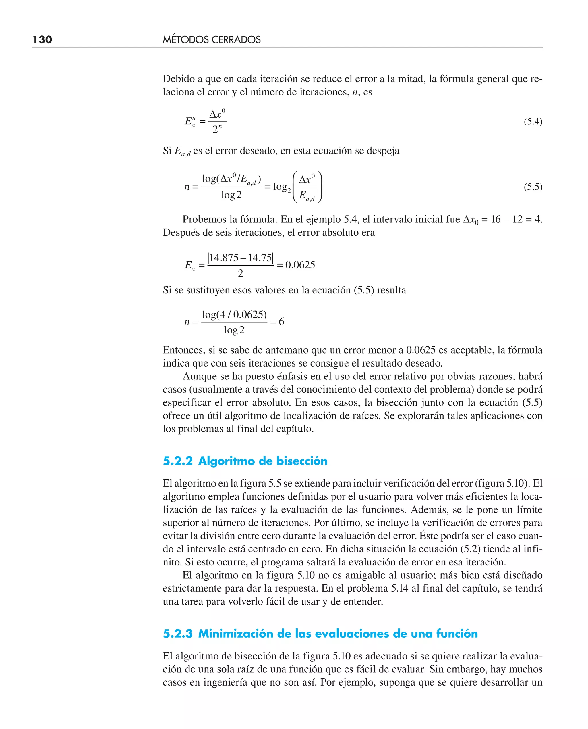 Debido a que en cada iteración se reduce el error a la mitad, la fórmula general que re-
laciona el error y el número de iteraciones, n, es
E
x
a
n
n
=
∆ 0
2
(5.4)
Si Ea,d es el error deseado, en esta ecuación se despeja
n
x E x
E
a d
a d
= =
⎛
⎝
⎜
⎞
⎠
⎟
log( / )
log
log
,
,
∆ ∆
0
2
0
2
(5.5)
Probemos la fórmula. En el ejemplo 5.4, el intervalo inicial fue ∆x0 = 16 – 12 = 4.
Después de seis iteraciones, el error absoluto era
Ea =
−
=
14 875 14 75
2
0 0625
. .
.
Si se sustituyen esos valores en la ecuación (5.5) resulta
n = =
log( / . )
log
4 0 0625
2
6
Entonces, si se sabe de antemano que un error menor a 0.0625 es aceptable, la fórmula
indica que con seis iteraciones se consigue el resultado deseado.
Aunque se ha puesto énfasis en el uso del error relativo por obvias razones, habrá
casos (usualmente a través del conocimiento del contexto del problema) donde se podrá
especificar el error absoluto. En esos casos, la bisección junto con la ecuación (5.5)
ofrece un útil algoritmo de localización de raíces. Se explorarán tales aplicaciones con
los problemas al final del capítulo.
5.2.2 Algoritmo de bisección
El algoritmo en la figura 5.5 se extiende para incluir verificación del error (figura 5.10). El
algoritmo emplea funciones definidas por el usuario para volver más eficientes la loca-
lización de las raíces y la evaluación de las funciones. Además, se le pone un límite
superior al número de iteraciones. Por último, se incluye la verificación de errores para
evitar la división entre cero durante la evaluación del error. Éste podría ser el caso cuan-
do el intervalo está centrado en cero. En dicha situación la ecuación (5.2) tiende al infi-
nito. Si esto ocurre, el programa saltará la evaluación de error en esa iteración.
El algoritmo en la figura 5.10 no es amigable al usuario; más bien está diseñado
estrictamente para dar la respuesta. En el problema 5.14 al final del capítulo, se tendrá
una tarea para volverlo fácil de usar y de entender.
5.2.3 Minimización de las evaluaciones de una función
El algoritmo de bisección de la figura 5.10 es adecuado si se quiere realizar la evalua-
ción de una sola raíz de una función que es fácil de evaluar. Sin embargo, hay muchos
casos en ingeniería que no son así. Por ejemplo, suponga que se quiere desarrollar un
130 MÉTODOS CERRADOS
 