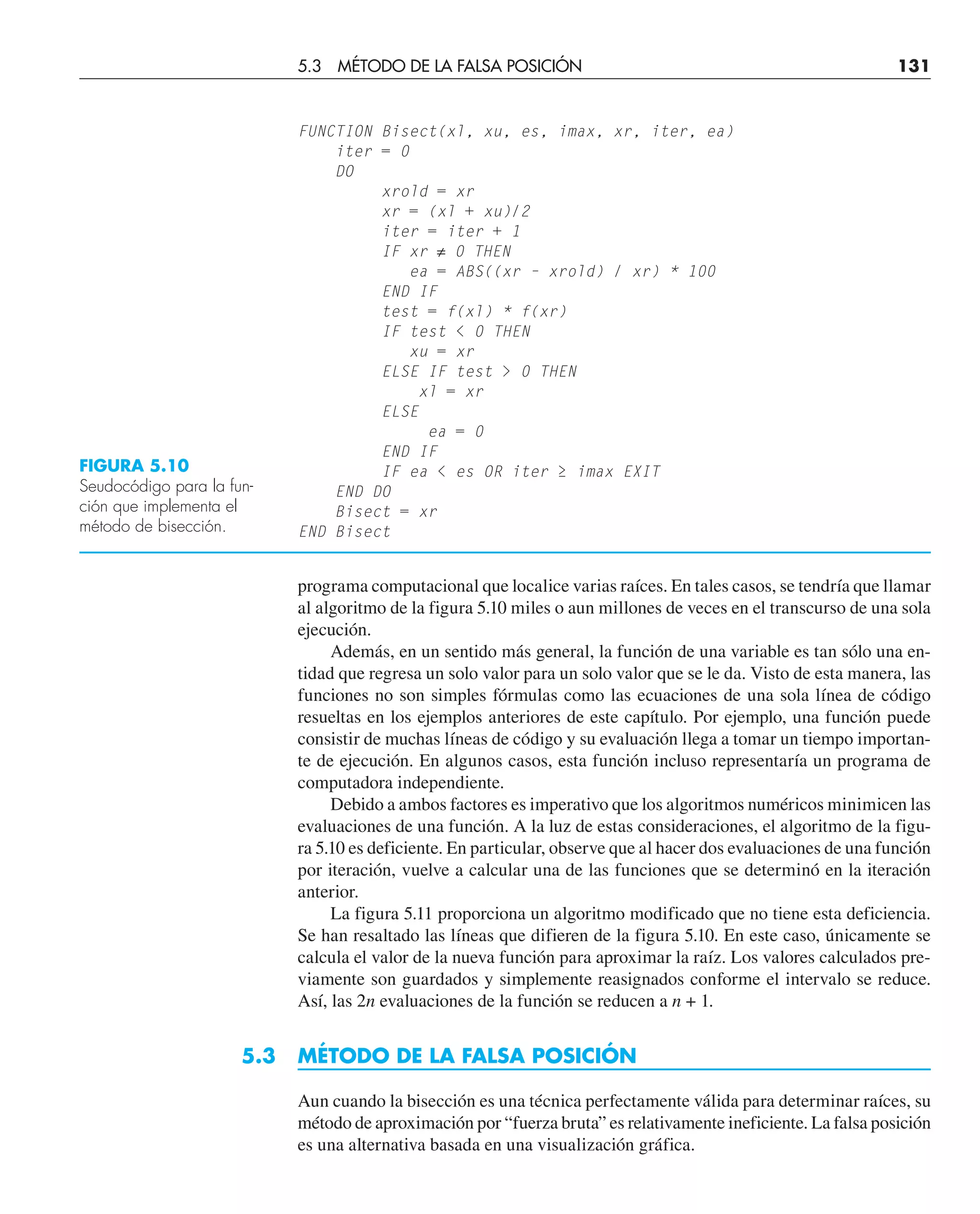 programa computacional que localice varias raíces. En tales casos, se tendría que llamar
al algoritmo de la figura 5.10 miles o aun millones de veces en el transcurso de una sola
ejecución.
Además, en un sentido más general, la función de una variable es tan sólo una en-
tidad que regresa un solo valor para un solo valor que se le da. Visto de esta manera, las
funciones no son simples fórmulas como las ecuaciones de una sola línea de código
resueltas en los ejemplos anteriores de este capítulo. Por ejemplo, una función puede
consistir de muchas líneas de código y su evaluación llega a tomar un tiempo importan-
te de ejecución. En algunos casos, esta función incluso representaría un programa de
computadora independiente.
Debido a ambos factores es imperativo que los algoritmos numéricos minimicen las
evaluaciones de una función. A la luz de estas consideraciones, el algoritmo de la figu-
ra 5.10 es deficiente. En particular, observe que al hacer dos evaluaciones de una función
por iteración, vuelve a calcular una de las funciones que se determinó en la iteración
anterior.
La figura 5.11 proporciona un algoritmo modificado que no tiene esta deficiencia.
Se han resaltado las líneas que difieren de la figura 5.10. En este caso, únicamente se
calcula el valor de la nueva función para aproximar la raíz. Los valores calculados pre-
viamente son guardados y simplemente reasignados conforme el intervalo se reduce.
Así, las 2n evaluaciones de la función se reducen a n + 1.
5.3 MÉTODO DE LA FALSA POSICIÓN
Aun cuando la bisección es una técnica perfectamente válida para determinar raíces, su
método de aproximación por “fuerza bruta” es relativamente ineficiente. La falsa posición
es una alternativa basada en una visualización gráfica.
5.3 MÉTODO DE LA FALSA POSICIÓN 131
FIGURA 5.10
Seudocódigo para la fun-
ción que implementa el
método de bisección.
FUNCTION Bisect(xl, xu, es, imax, xr, iter, ea)
iter = 0
DO
xrold = xr
xr = (xl + xu)/2
iter = iter + 1
IF xr ≠ 0 THEN
ea = ABS((xr – xrold) / xr) * 100
END IF
test = f(xl) * f(xr)
IF test  0 THEN
xu = xr
ELSE IF test  0 THEN
xl = xr
ELSE
ea = 0
END IF
IF ea  es OR iter ≥ imax EXIT
END DO
Bisect = xr
END Bisect
 