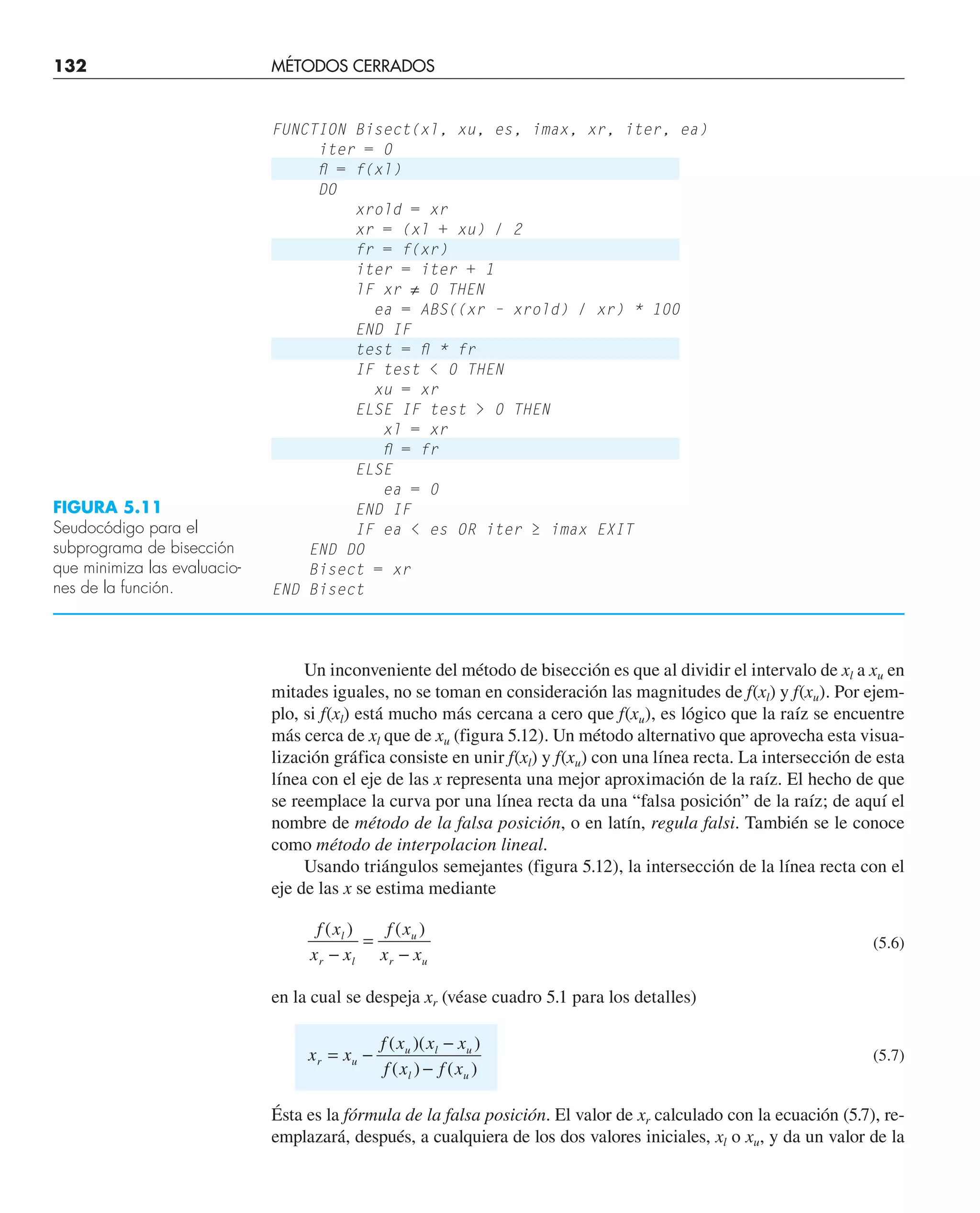 Un inconveniente del método de bisección es que al dividir el intervalo de xl a xu en
mitades iguales, no se toman en consideración las magnitudes de f(xl) y f(xu). Por ejem-
plo, si f(xl) está mucho más cercana a cero que f(xu), es lógico que la raíz se encuentre
más cerca de xl que de xu (figura 5.12). Un método alternativo que aprovecha esta visua-
lización gráfica consiste en unir f(xl) y f(xu) con una línea recta. La intersección de esta
línea con el eje de las x representa una mejor aproximación de la raíz. El hecho de que
se reemplace la curva por una línea recta da una “falsa posición” de la raíz; de aquí el
nombre de método de la falsa posición, o en latín, regula falsi. También se le conoce
como método de interpolacion lineal.
Usando triángulos semejantes (figura 5.12), la intersección de la línea recta con el
eje de las x se estima mediante
f x
x x
f x
x x
l
r l
u
r u
( ) ( )
−
=
−
(5.6)
en la cual se despeja xr (véase cuadro 5.1 para los detalles)
x x
f x x x
f x f x
r u
u l u
l u
= −
−
−
( )( )
( ) ( )
(5.7)
Ésta es la fórmula de la falsa posición. El valor de xr calculado con la ecuación (5.7), re-
emplazará, después, a cualquiera de los dos valores iniciales, xl o xu, y da un valor de la
FUNCTION Bisect(xl, xu, es, imax, xr, iter, ea)
iter = 0
ﬂ = f(xl)
DO
xrold = xr
xr = (xl + xu) / 2
fr = f(xr)
iter = iter + 1
lF xr ≠ 0 THEN
ea = ABS((xr – xrold) / xr) * 100
END IF
test = ﬂ * fr
IF test  0 THEN
xu = xr
ELSE IF test  0 THEN
xl = xr
ﬂ = fr
ELSE
ea = 0
END IF
IF ea  es OR iter ≥ imax EXIT
END DO
Bisect = xr
END Bisect
FIGURA 5.11
Seudocódigo para el
subprograma de bisección
que minimiza las evaluacio-
nes de la función.
132 MÉTODOS CERRADOS
 