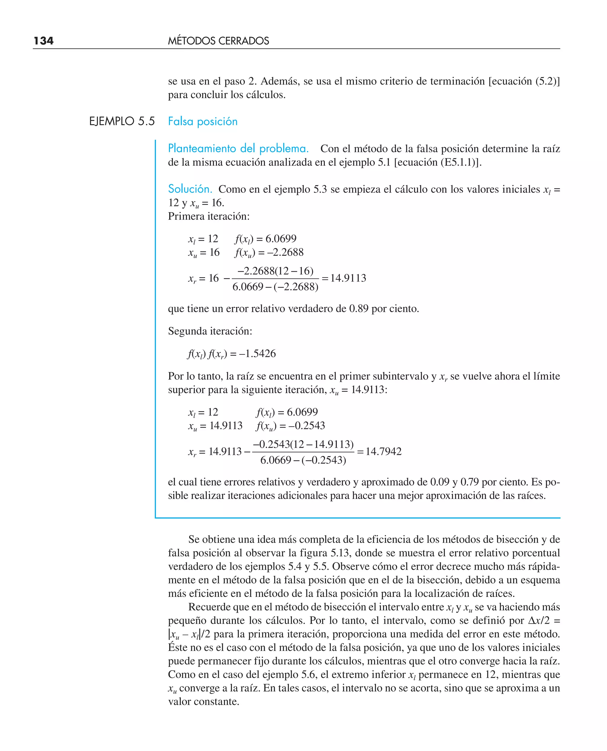 se usa en el paso 2. Además, se usa el mismo criterio de terminación [ecuación (5.2)]
para concluir los cálculos.
EJEMPLO 5.5 Falsa posición
Planteamiento del problema. Con el método de la falsa posición determine la raíz
de la misma ecuación analizada en el ejemplo 5.1 [ecuación (E5.1.1)].
Solución. Como en el ejemplo 5.3 se empieza el cálculo con los valores iniciales xl =
12 y xu = 16.
Primera iteración:
xl = 12 f(xl) = 6.0699
xu = 16 f(xu) = –2.2688
xr = 16 −
− −
− −
=
2 2688 12 16
6 0669 2 2688
14 9113
. ( )
. ( . )
.
que tiene un error relativo verdadero de 0.89 por ciento.
Segunda iteración:
f(xl) f(xr) = –1.5426
Por lo tanto, la raíz se encuentra en el primer subintervalo y xr se vuelve ahora el límite
superior para la siguiente iteración, xu = 14.9113:
xl = 12 f(xl) = 6.0699
xu = 14.9113 f(xu) = –0.2543
xr = 14.9113 −
− −
− −
=
0 2543 12 14 9113
6 0669 0 2543
14 7942
. ( . )
. ( . )
.
el cual tiene errores relativos y verdadero y aproximado de 0.09 y 0.79 por ciento. Es po-
sible realizar iteraciones adicionales para hacer una mejor aproximación de las raíces.
Se obtiene una idea más completa de la eficiencia de los métodos de bisección y de
falsa posición al observar la figura 5.13, donde se muestra el error relativo porcentual
verdadero de los ejemplos 5.4 y 5.5. Observe cómo el error decrece mucho más rápida-
mente en el método de la falsa posición que en el de la bisección, debido a un esquema
más eficiente en el método de la falsa posición para la localización de raíces.
Recuerde que en el método de bisección el intervalo entre xl y xu se va haciendo más
pequeño durante los cálculos. Por lo tanto, el intervalo, como se definió por ∆x/2 =
|xu – xl|/2 para la primera iteración, proporciona una medida del error en este método.
Éste no es el caso con el método de la falsa posición, ya que uno de los valores iniciales
puede permanecer fijo durante los cálculos, mientras que el otro converge hacia la raíz.
Como en el caso del ejemplo 5.6, el extremo inferior xl permanece en 12, mientras que
xu converge a la raíz. En tales casos, el intervalo no se acorta, sino que se aproxima a un
valor constante.
134 MÉTODOS CERRADOS
 