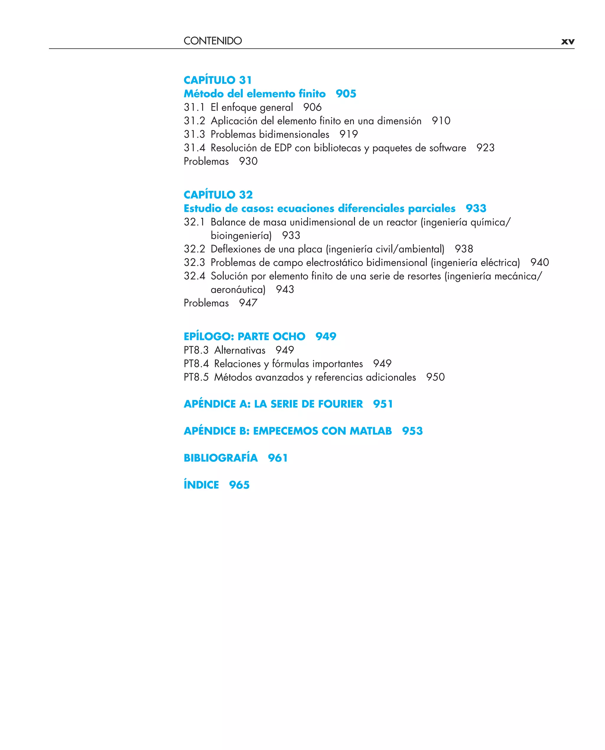 CONTENIDO xv
CAPÍTULO 31
Método del elemento ﬁnito 905
31.1 El enfoque general 906
31.2 Aplicación del elemento ﬁnito en una dimensión 910
31.3 Problemas bidimensionales 919
31.4 Resolución de EDP con bibliotecas y paquetes de software 923
Problemas 930
CAPÍTULO 32
Estudio de casos: ecuaciones diferenciales parciales 933
32.1 Balance de masa unidimensional de un reactor (ingeniería química/
bioingeniería) 933
32.2 Deﬂexiones de una placa (ingeniería civil/ambiental) 938
32.3 Problemas de campo electrostático bidimensional (ingeniería eléctrica) 940
32.4 Solución por elemento ﬁnito de una serie de resortes (ingeniería mecánica/
aeronáutica) 943
Problemas 947
EPÍLOGO: PARTE OCHO 949
PT8.3 Alternativas 949
PT8.4 Relaciones y fórmulas importantes 949
PT8.5 Métodos avanzados y referencias adicionales 950
APÉNDICE A: LA SERIE DE FOURIER 951
APÉNDICE B: EMPECEMOS CON MATLAB 953
BIBLIOGRAFÍA 961
ÍNDICE 965
 