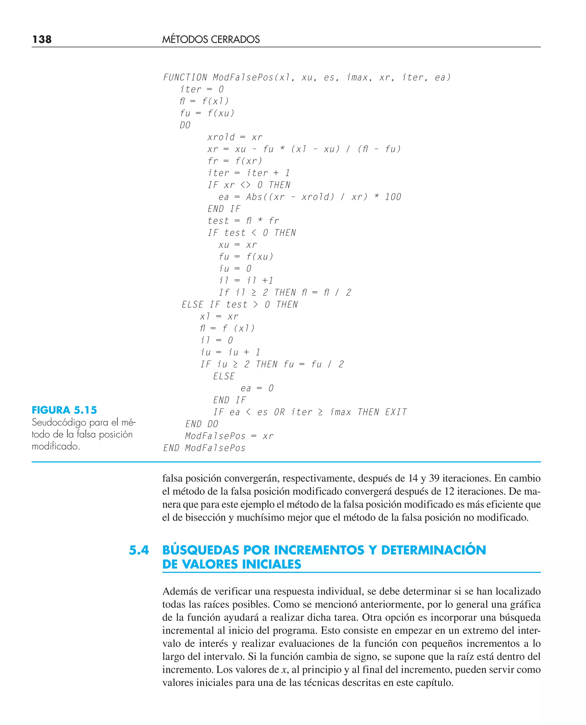 falsa posición convergerán, respectivamente, después de 14 y 39 iteraciones. En cambio
el método de la falsa posición modificado convergerá después de 12 iteraciones. De ma-
nera que para este ejemplo el método de la falsa posición modificado es más eficiente que
el de bisección y muchísimo mejor que el método de la falsa posición no modificado.
5.4 BÚSQUEDAS POR INCREMENTOS Y DETERMINACIÓN
DE VALORES INICIALES
Además de verificar una respuesta individual, se debe determinar si se han localizado
todas las raíces posibles. Como se mencionó anteriormente, por lo general una gráfica
de la función ayudará a realizar dicha tarea. Otra opción es incorporar una búsqueda
incremental al inicio del programa. Esto consiste en empezar en un extremo del inter-
valo de interés y realizar evaluaciones de la función con pequeños incrementos a lo
largo del intervalo. Si la función cambia de signo, se supone que la raíz está dentro del
incremento. Los valores de x, al principio y al final del incremento, pueden servir como
valores iniciales para una de las técnicas descritas en este capítulo.
FUNCTION ModFalsePos(xl, xu, es, imax, xr, iter, ea)
iter = 0
ﬂ = f(xl)
fu = f(xu)
DO
xrold = xr
xr = xu – fu * (xl – xu) / (ﬂ – fu)
fr = f(xr)
iter = iter + 1
IF xr  0 THEN
ea = Abs((xr – xrold) / xr) * 100
END IF
test = ﬂ * fr
IF test  0 THEN
xu = xr
fu = f(xu)
iu = 0
il = il +1
If il ≥ 2 THEN ﬂ = ﬂ / 2
ELSE IF test  0 THEN
xl = xr
ﬂ = f (xl)
il = 0
iu = iu + 1
IF iu ≥ 2 THEN fu = fu / 2
ELSE
ea = 0
END IF
IF ea  es 0R iter ≥ imax THEN EXIT
END DO
ModFalsePos = xr
END ModFalsePos
FIGURA 5.15
Seudocódigo para el mé-
todo de la falsa posición
modificado.
138 MÉTODOS CERRADOS
 