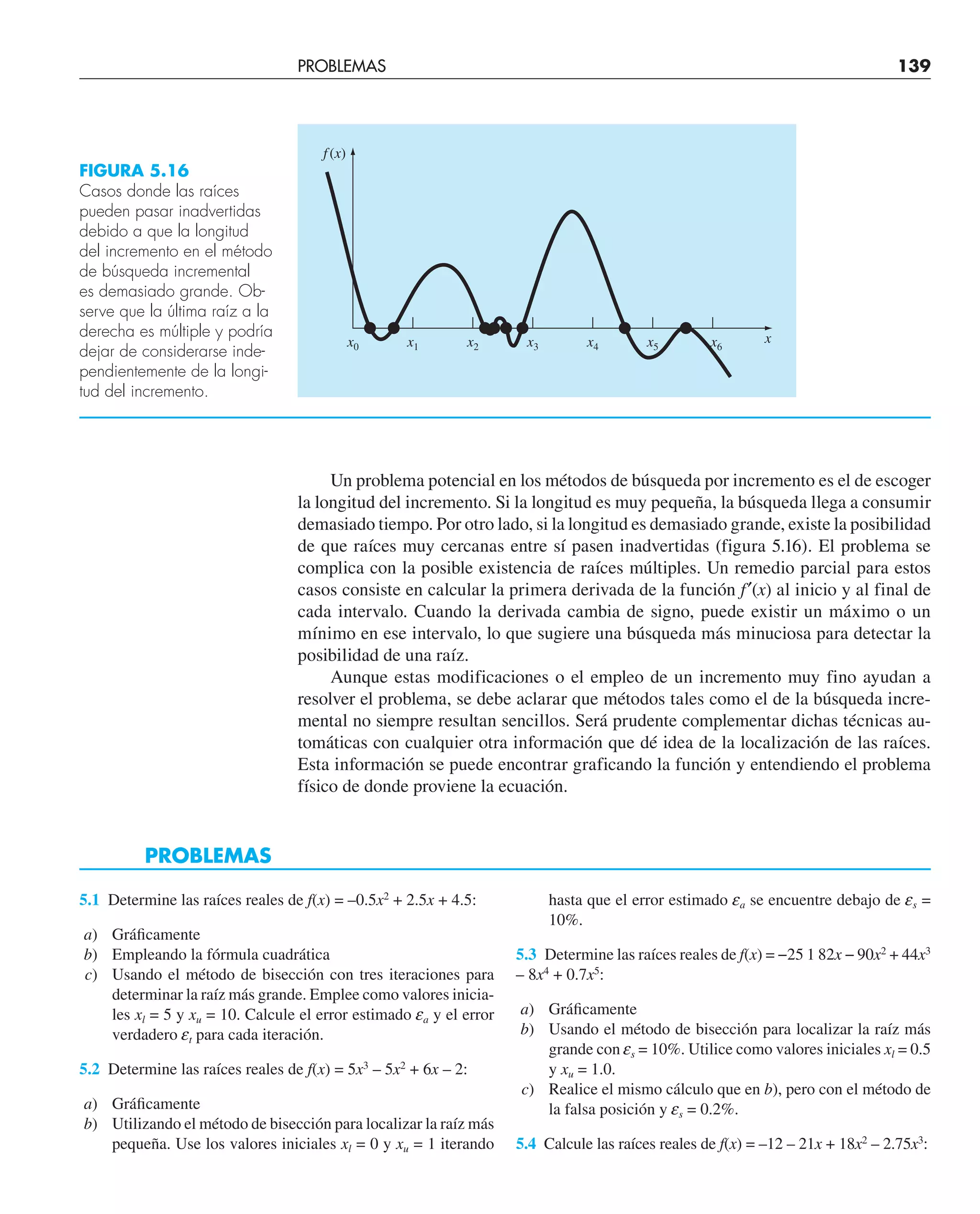 Un problema potencial en los métodos de búsqueda por incremento es el de escoger
la longitud del incremento. Si la longitud es muy pequeña, la búsqueda llega a consumir
demasiado tiempo. Por otro lado, si la longitud es demasiado grande, existe la posibilidad
de que raíces muy cercanas entre sí pasen inadvertidas (figura 5.16). El problema se
complica con la posible existencia de raíces múltiples. Un remedio parcial para estos
casos consiste en calcular la primera derivada de la función f′(x) al inicio y al final de
cada intervalo. Cuando la derivada cambia de signo, puede existir un máximo o un
mínimo en ese intervalo, lo que sugiere una búsqueda más minuciosa para detectar la
posibilidad de una raíz.
Aunque estas modificaciones o el empleo de un incremento muy fino ayudan a
resolver el problema, se debe aclarar que métodos tales como el de la búsqueda incre-
mental no siempre resultan sencillos. Será prudente complementar dichas técnicas au-
tomáticas con cualquier otra información que dé idea de la localización de las raíces.
Esta información se puede encontrar graficando la función y entendiendo el problema
físico de donde proviene la ecuación.
PROBLEMAS
x6
x0 x1 x2 x3 x4 x5
f(x)
x
FIGURA 5.16
Casos donde las raíces
pueden pasar inadvertidas
debido a que la longitud
del incremento en el método
de búsqueda incremental
es demasiado grande. Ob-
serve que la última raíz a la
derecha es múltiple y podría
dejar de considerarse inde-
pendientemente de la longi-
tud del incremento.
5.1 Determine las raíces reales de f(x) = –0.5x2
+ 2.5x + 4.5:
a) Gráﬁcamente
b) Empleando la fórmula cuadrática
c) Usando el método de bisección con tres iteraciones para
determinar la raíz más grande. Emplee como valores inicia-
les xl = 5 y xu = 10. Calcule el error estimado ea y el error
verdadero et para cada iteración.
5.2 Determine las raíces reales de f(x) = 5x3
– 5x2
+ 6x – 2:
a) Gráﬁcamente
b) Utilizando el método de bisección para localizar la raíz más
pequeña. Use los valores iniciales xl = 0 y xu = 1 iterando
PROBLEMAS 139
hasta que el error estimado ea se encuentre debajo de es =
10%.
5.3 Determine las raíces reales de f(x) = −25 1 82x − 90x2
+ 44x3
– 8x4
+ 0.7x5
:
a) Gráﬁcamente
b) Usando el método de bisección para localizar la raíz más
grande con es = 10%. Utilice como valores iniciales xl = 0.5
y xu = 1.0.
c) Realice el mismo cálculo que en b), pero con el método de
la falsa posición y es = 0.2%.
5.4 Calcule las raíces reales de f(x) = –12 – 21x + 18x2
– 2.75x3
:
 