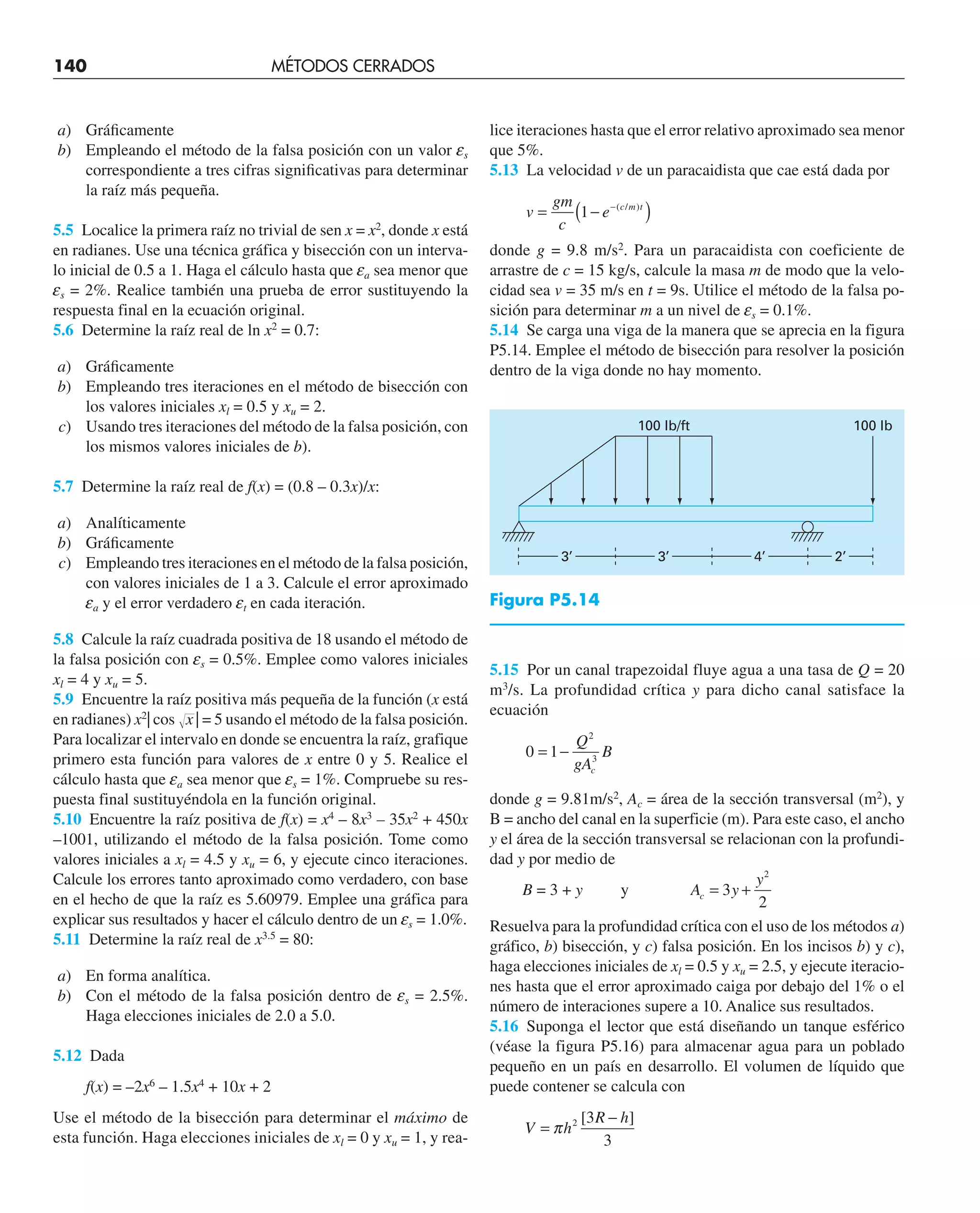 a) Gráﬁcamente
b) Empleando el método de la falsa posición con un valor es
correspondiente a tres cifras signiﬁcativas para determinar
la raíz más pequeña.
5.5 Localice la primera raíz no trivial de sen x = x2
, donde x está
en radianes. Use una técnica gráfica y bisección con un interva-
lo inicial de 0.5 a 1. Haga el cálculo hasta que ea sea menor que
es = 2%. Realice también una prueba de error sustituyendo la
respuesta final en la ecuación original.
5.6 Determine la raíz real de ln x2
= 0.7:
a) Gráﬁcamente
b) Empleando tres iteraciones en el método de bisección con
los valores iniciales xl = 0.5 y xu = 2.
c) Usando tres iteraciones del método de la falsa posición, con
los mismos valores iniciales de b).
5.7 Determine la raíz real de f(x) = (0.8 – 0.3x)/x:
a) Analíticamente
b) Gráﬁcamente
c) Empleando tres iteraciones en el método de la falsa posición,
con valores iniciales de 1 a 3. Calcule el error aproximado
ea y el error verdadero et en cada iteración.
5.8 Calcule la raíz cuadrada positiva de 18 usando el método de
la falsa posición con es = 0.5%. Emplee como valores iniciales
xl = 4 y xu = 5.
5.9 Encuentre la raíz positiva más pequeña de la función (x está
en radianes) x2
| cos 冑苴
x | = 5 usando el método de la falsa posición.
Para localizar el intervalo en donde se encuentra la raíz, grafique
primero esta función para valores de x entre 0 y 5. Realice el
cálculo hasta que ea sea menor que es = 1%. Compruebe su res-
puesta final sustituyéndola en la función original.
5.10 Encuentre la raíz positiva de f(x) = x4
– 8x3
– 35x2
+ 450x
–1001, utilizando el método de la falsa posición. Tome como
valores iniciales a xl = 4.5 y xu = 6, y ejecute cinco iteraciones.
Calcule los errores tanto aproximado como verdadero, con base
en el hecho de que la raíz es 5.60979. Emplee una gráfica para
explicar sus resultados y hacer el cálculo dentro de un es = 1.0%.
5.11 Determine la raíz real de x3.5
= 80:
a) En forma analítica.
b) Con el método de la falsa posición dentro de es = 2.5%.
Haga elecciones iniciales de 2.0 a 5.0.
5.12 Dada
f(x) = –2x6
– 1.5x4
+ 10x + 2
Use el método de la bisección para determinar el máximo de
esta función. Haga elecciones iniciales de xl = 0 y xu = 1, y rea-
lice iteraciones hasta que el error relativo aproximado sea menor
que 5%.
5.13 La velocidad v de un paracaidista que cae está dada por
v
gm
c
e c m t
= −
( )
−
1 ( / )
donde g = 9.8 m/s2
. Para un paracaidista con coeficiente de
arrastre de c = 15 kg/s, calcule la masa m de modo que la velo-
cidad sea v = 35 m/s en t = 9s. Utilice el método de la falsa po-
sición para determinar m a un nivel de es = 0.1%.
5.14 Se carga una viga de la manera que se aprecia en la figura
P5.14. Emplee el método de bisección para resolver la posición
dentro de la viga donde no hay momento.
140 MÉTODOS CERRADOS
3’ 3’ 2’
4’
100 lb/ft 100 lb
5.15 Por un canal trapezoidal fluye agua a una tasa de Q = 20
m3
/s. La profundidad crítica y para dicho canal satisface la
ecuación
0 1
2
3
= −
Q
gA
B
c
donde g = 9.81m/s2
, Ac = área de la sección transversal (m2
), y
B = ancho del canal en la superficie (m). Para este caso, el ancho
y el área de la sección transversal se relacionan con la profundi-
dad y por medio de
B = 3 + y y A y
y
c = +
3
2
2
Resuelva para la profundidad crítica con el uso de los métodos a)
gráfico, b) bisección, y c) falsa posición. En los incisos b) y c),
haga elecciones iniciales de xl = 0.5 y xu = 2.5, y ejecute iteracio-
nes hasta que el error aproximado caiga por debajo del 1% o el
número de interaciones supere a 10. Analice sus resultados.
5.16 Suponga el lector que está diseñando un tanque esférico
(véase la figura P5.16) para almacenar agua para un poblado
pequeño en un país en desarrollo. El volumen de líquido que
puede contener se calcula con
V h
R h
=
−
π 2 3
3
[ ]
Figura P5.14
 