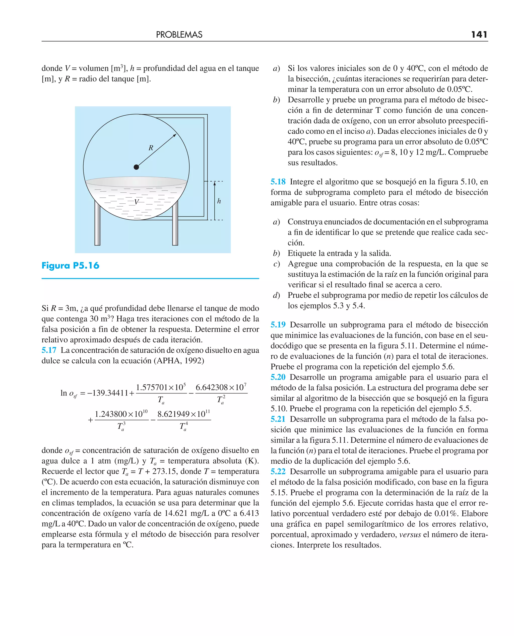 donde V = volumen [m3
], h = profundidad del agua en el tanque
[m], y R = radio del tanque [m].
a) Si los valores iniciales son de 0 y 40ºC, con el método de
la bisección, ¿cuántas iteraciones se requerirían para deter-
minar la temperatura con un error absoluto de 0.05ºC.
b) Desarrolle y pruebe un programa para el método de bisec-
ción a ﬁn de determinar T como función de una concen-
tración dada de oxígeno, con un error absoluto preespeciﬁ-
cado como en el inciso a). Dadas elecciones iniciales de 0 y
40ºC, pruebe su programa para un error absoluto de 0.05ºC
para los casos siguientes: osf = 8, 10 y 12 mg/L. Compruebe
sus resultados.
5.18 Integre el algoritmo que se bosquejó en la figura 5.10, en
forma de subprograma completo para el método de bisección
amigable para el usuario. Entre otras cosas:
a) Construya enunciados de documentación en el subprograma
a ﬁn de identiﬁcar lo que se pretende que realice cada sec-
ción.
b) Etiquete la entrada y la salida.
c) Agregue una comprobación de la respuesta, en la que se
sustituya la estimación de la raíz en la función original para
veriﬁcar si el resultado ﬁnal se acerca a cero.
d) Pruebe el subprograma por medio de repetir los cálculos de
los ejemplos 5.3 y 5.4.
5.19 Desarrolle un subprograma para el método de bisección
que minimice las evaluaciones de la función, con base en el seu-
docódigo que se presenta en la figura 5.11. Determine el núme-
ro de evaluaciones de la función (n) para el total de iteraciones.
Pruebe el programa con la repetición del ejemplo 5.6.
5.20 Desarrolle un programa amigable para el usuario para el
método de la falsa posición. La estructura del programa debe ser
similar al algoritmo de la bisección que se bosquejó en la figura
5.10. Pruebe el programa con la repetición del ejemplo 5.5.
5.21 Desarrolle un subprograma para el método de la falsa po-
sición que minimice las evaluaciones de la función en forma
similar a la figura 5.11. Determine el número de evaluaciones de
la función (n) para el total de iteraciones. Pruebe el programa por
medio de la duplicación del ejemplo 5.6.
5.22 Desarrolle un subprograma amigable para el usuario para
el método de la falsa posición modificado, con base en la figura
5.15. Pruebe el programa con la determinación de la raíz de la
función del ejemplo 5.6. Ejecute corridas hasta que el error re-
lativo porcentual verdadero esté por debajo de 0.01%. Elabore
una gráfica en papel semilogarítmico de los errores relativo,
porcentual, aproximado y verdadero, versus el número de itera-
ciones. Interprete los resultados.
PROBLEMAS 141
h
V
R
Figura P5.16
Si R = 3m, ¿a qué profundidad debe llenarse el tanque de modo
que contenga 30 m3
? Haga tres iteraciones con el método de la
falsa posición a fin de obtener la respuesta. Determine el error
relativo aproximado después de cada iteración.
5.17 La concentración de saturación de oxígeno disuelto en agua
dulce se calcula con la ecuación (APHA, 1992)
ln o
T
sf
a
= − +
×
−
×
139 34411
1 575701 10 6 642308 1
5
.
. . 0
0
1 243800 10 8 621949 10
7
2
10
3
11
4
T
T T
a
a a
+
×
−
×
. .
donde osf = concentración de saturación de oxígeno disuelto en
agua dulce a 1 atm (mg/L) y Ta = temperatura absoluta (K).
Recuerde el lector que Ta = T + 273.15, donde T = temperatura
(ºC). De acuerdo con esta ecuación, la saturación disminuye con
el incremento de la temperatura. Para aguas naturales comunes
en climas templados, la ecuación se usa para determinar que la
concentración de oxígeno varía de 14.621 mg/L a 0ºC a 6.413
mg/L a 40ºC. Dado un valor de concentración de oxígeno, puede
emplearse esta fórmula y el método de bisección para resolver
para la termperatura en ºC.
 