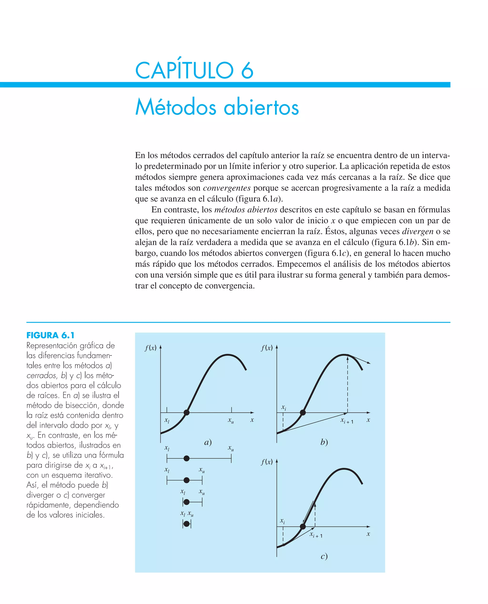 CAPÍTULO 6
Métodos abiertos
En los métodos cerrados del capítulo anterior la raíz se encuentra dentro de un interva-
lo predeterminado por un límite inferior y otro superior. La aplicación repetida de estos
métodos siempre genera aproximaciones cada vez más cercanas a la raíz. Se dice que
tales métodos son convergentes porque se acercan progresivamente a la raíz a medida
que se avanza en el cálculo (figura 6.1a).
En contraste, los métodos abiertos descritos en este capítulo se basan en fórmulas
que requieren únicamente de un solo valor de inicio x o que empiecen con un par de
ellos, pero que no necesariamente encierran la raíz. Éstos, algunas veces divergen o se
alejan de la raíz verdadera a medida que se avanza en el cálculo (figura 6.1b). Sin em-
bargo, cuando los métodos abiertos convergen (figura 6.1c), en general lo hacen mucho
más rápido que los métodos cerrados. Empecemos el análisis de los métodos abiertos
con una versión simple que es útil para ilustrar su forma general y también para demos-
trar el concepto de convergencia.
FIGURA 6.1
Representación gráfica de
las diferencias fundamen-
tales entre los métodos a)
cerrados, b) y c) los méto-
dos abiertos para el cálculo
de raíces. En a) se ilustra el
método de bisección, donde
la raíz está contenida dentro
del intervalo dado por xl, y
xu. En contraste, en los mé-
todos abiertos, ilustrados en
b) y c), se utiliza una fórmula
para dirigirse de xi a xi+1,
con un esquema iterativo.
Así, el método puede b)
diverger o c) converger
rápidamente, dependiendo
de los valores iniciales.
f(x)
x
a)
xl xu
xl xu
f(x)
x
b)
xi
xi + 1
f(x)
x
c)
xi
xi + 1
xl xu
xl xu
xl xu
 
