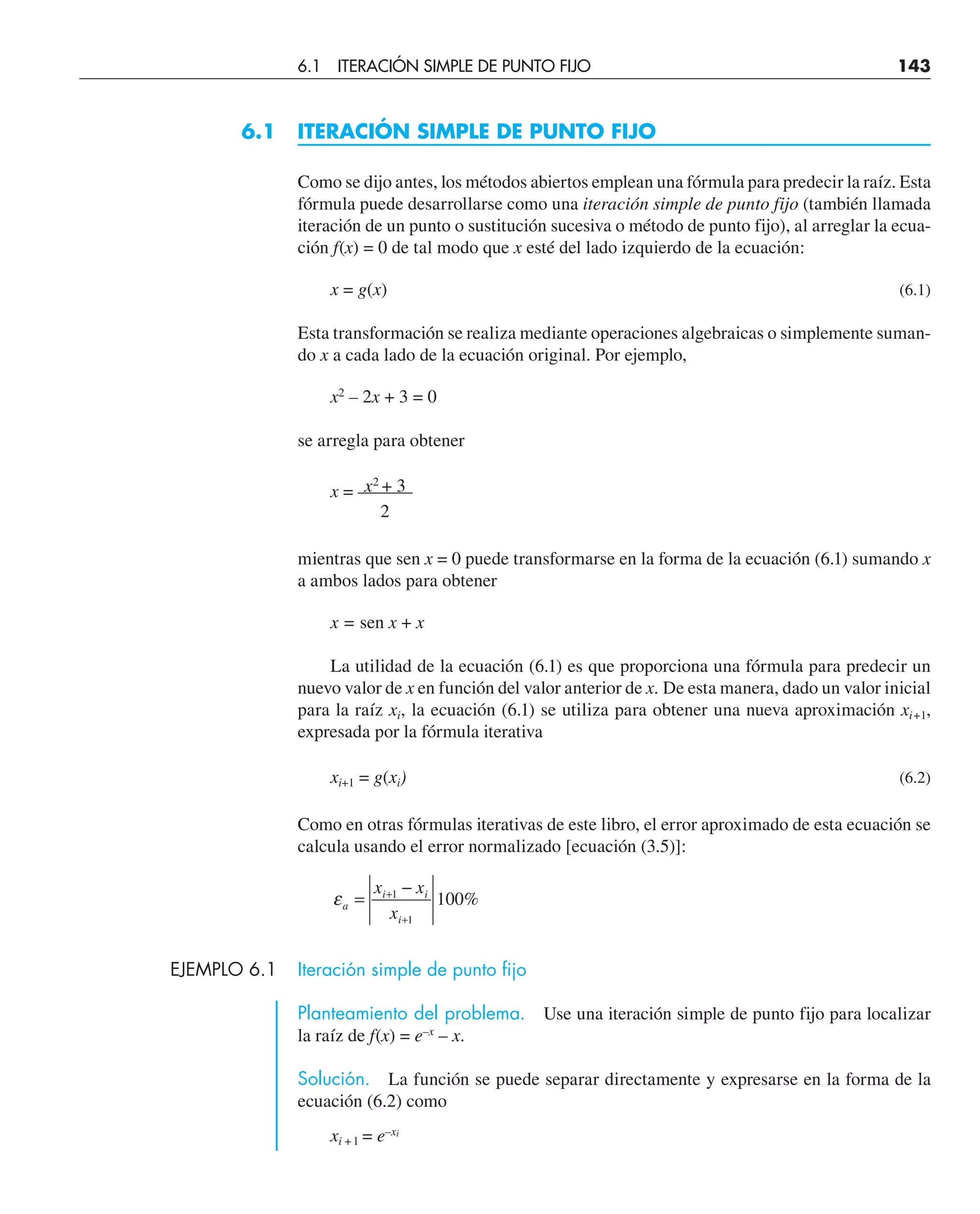 6.1 ITERACIÓN SIMPLE DE PUNTO FIJO
Como se dijo antes, los métodos abiertos emplean una fórmula para predecir la raíz. Esta
fórmula puede desarrollarse como una iteración simple de punto fijo (también llamada
iteración de un punto o sustitución sucesiva o método de punto fijo), al arreglar la ecua-
ción f(x) = 0 de tal modo que x esté del lado izquierdo de la ecuación:
x = g(x) (6.1)
Esta transformación se realiza mediante operaciones algebraicas o simplemente suman-
do x a cada lado de la ecuación original. Por ejemplo,
x2
– 2x + 3 = 0
se arregla para obtener
x2
+ 3
x = ––––––
2
mientras que sen x = 0 puede transformarse en la forma de la ecuación (6.1) sumando x
a ambos lados para obtener
x = sen x + x
La utilidad de la ecuación (6.1) es que proporciona una fórmula para predecir un
nuevo valor de x en función del valor anterior de x. De esta manera, dado un valor inicial
para la raíz xi, la ecuación (6.1) se utiliza para obtener una nueva aproximación xi+1,
expresada por la fórmula iterativa
xi+1 = g(xi) (6.2)
Como en otras fórmulas iterativas de este libro, el error aproximado de esta ecuación se
calcula usando el error normalizado [ecuación (3.5)]:
εa
i i
i
x x
x
=
−
+
+
1
1
100%
EJEMPLO 6.1 Iteración simple de punto fijo
Planteamiento del problema. Use una iteración simple de punto fijo para localizar
la raíz de f(x) = e–x
– x.
Solución. La función se puede separar directamente y expresarse en la forma de la
ecuación (6.2) como
xi + l = e–xi
6.1 ITERACIÓN SIMPLE DE PUNTO FIJO 143
 