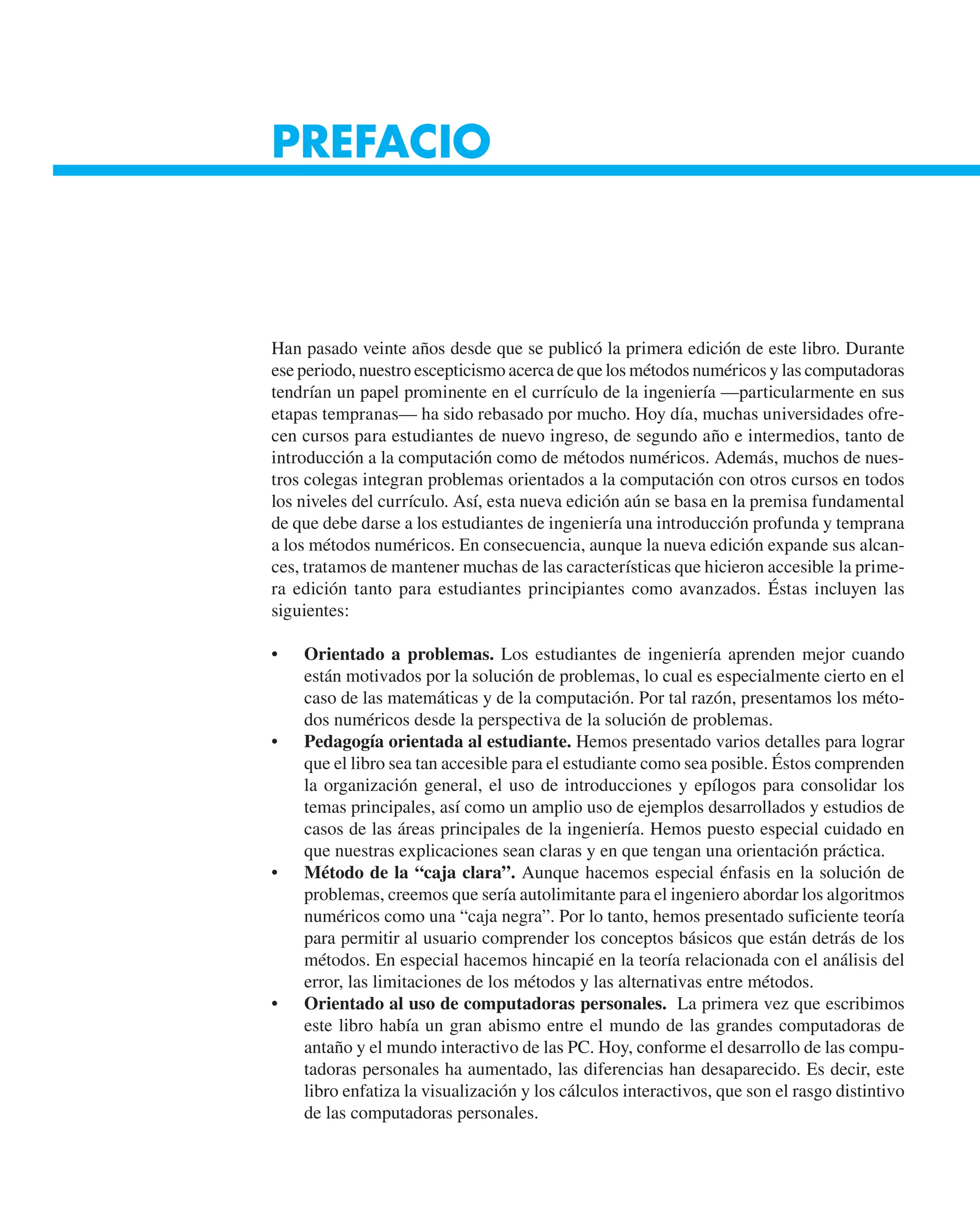 PREFACIO
Han pasado veinte años desde que se publicó la primera edición de este libro. Durante
ese periodo, nuestro escepticismo acerca de que los métodos numéricos y las computadoras
tendrían un papel prominente en el currículo de la ingeniería —particularmente en sus
etapas tempranas— ha sido rebasado por mucho. Hoy día, muchas universidades ofre-
cen cursos para estudiantes de nuevo ingreso, de segundo año e intermedios, tanto de
introducción a la computación como de métodos numéricos. Además, muchos de nues-
tros colegas integran problemas orientados a la computación con otros cursos en todos
los niveles del currículo. Así, esta nueva edición aún se basa en la premisa fundamental
de que debe darse a los estudiantes de ingeniería una introducción profunda y temprana
a los métodos numéricos. En consecuencia, aunque la nueva edición expande sus alcan-
ces, tratamos de mantener muchas de las características que hicieron accesible la prime-
ra edición tanto para estudiantes principiantes como avanzados. Éstas incluyen las
siguientes:
• Orientado a problemas. Los estudiantes de ingeniería aprenden mejor cuando
están motivados por la solución de problemas, lo cual es especialmente cierto en el
caso de las matemáticas y de la computación. Por tal razón, presentamos los méto-
dos numéricos desde la perspectiva de la solución de problemas.
• Pedagogía orientada al estudiante. Hemos presentado varios detalles para lograr
que el libro sea tan accesible para el estudiante como sea posible. Éstos comprenden
la organización general, el uso de introducciones y epílogos para consolidar los
temas principales, así como un amplio uso de ejemplos desarrollados y estudios de
casos de las áreas principales de la ingeniería. Hemos puesto especial cuidado en
que nuestras explicaciones sean claras y en que tengan una orientación práctica.
• Método de la “caja clara”. Aunque hacemos especial énfasis en la solución de
problemas, creemos que sería autolimitante para el ingeniero abordar los algoritmos
numéricos como una “caja negra”. Por lo tanto, hemos presentado suficiente teoría
para permitir al usuario comprender los conceptos básicos que están detrás de los
métodos. En especial hacemos hincapié en la teoría relacionada con el análisis del
error, las limitaciones de los métodos y las alternativas entre métodos.
• Orientado al uso de computadoras personales. La primera vez que escribimos
este libro había un gran abismo entre el mundo de las grandes computadoras de
antaño y el mundo interactivo de las PC. Hoy, conforme el desarrollo de las compu-
tadoras personales ha aumentado, las diferencias han desaparecido. Es decir, este
libro enfatiza la visualización y los cálculos interactivos, que son el rasgo distintivo
de las computadoras personales.
 