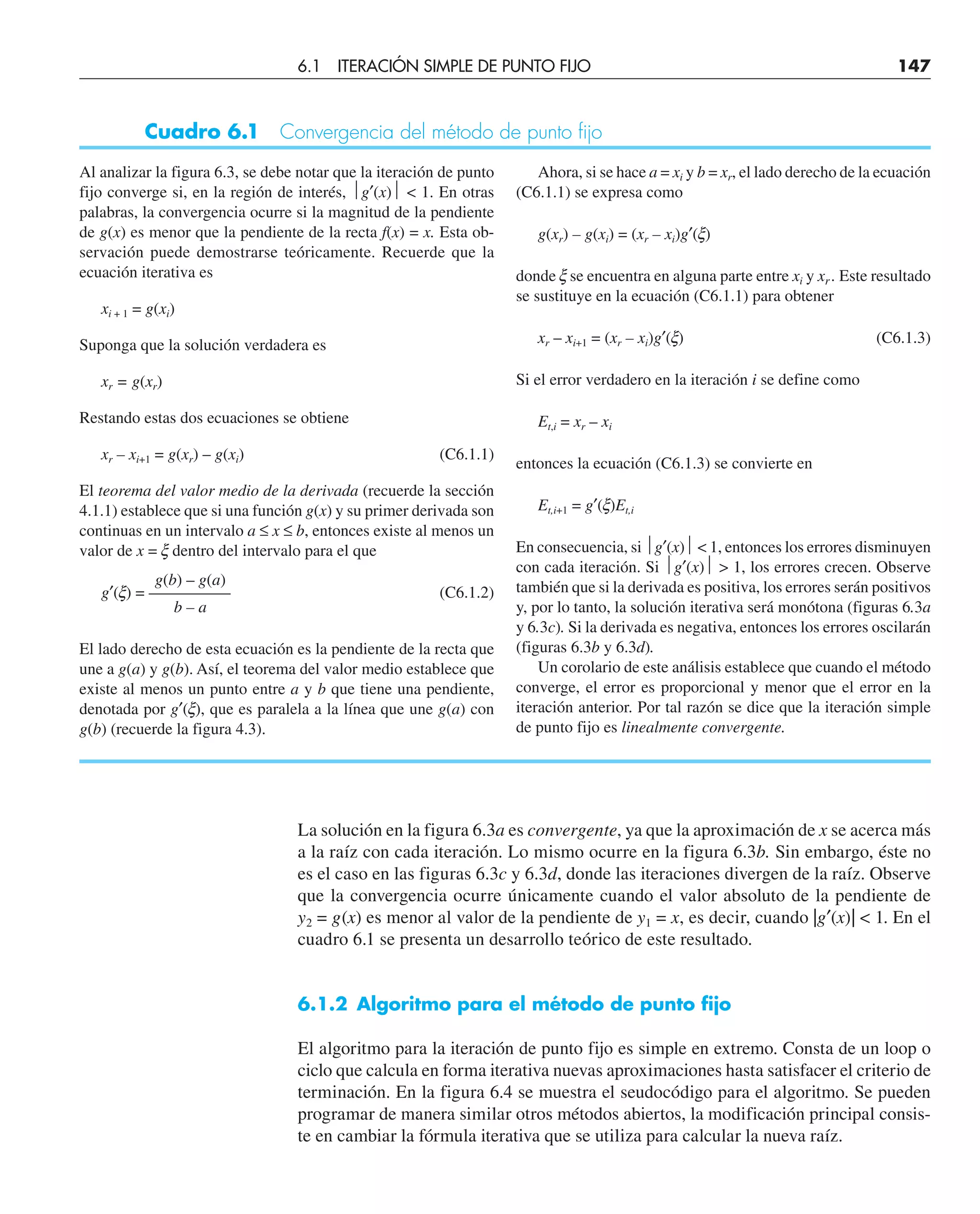 La solución en la figura 6.3a es convergente, ya que la aproximación de x se acerca más
a la raíz con cada iteración. Lo mismo ocurre en la figura 6.3b. Sin embargo, éste no
es el caso en las figuras 6.3c y 6.3d, donde las iteraciones divergen de la raíz. Observe
que la convergencia ocurre únicamente cuando el valor absoluto de la pendiente de
y2 = g(x) es menor al valor de la pendiente de y1 = x, es decir, cuando |g′(x)|  1. En el
cuadro 6.1 se presenta un desarrollo teórico de este resultado.
6.1.2 Algoritmo para el método de punto fijo
El algoritmo para la iteración de punto fijo es simple en extremo. Consta de un loop o
ciclo que calcula en forma iterativa nuevas aproximaciones hasta satisfacer el criterio de
terminación. En la figura 6.4 se muestra el seudocódigo para el algoritmo. Se pueden
programar de manera similar otros métodos abiertos, la modificación principal consis-
te en cambiar la fórmula iterativa que se utiliza para calcular la nueva raíz.
Al analizar la figura 6.3, se debe notar que la iteración de punto
fijo converge si, en la región de interés, ⏐g′(x)⏐  1. En otras
palabras, la convergencia ocurre si la magnitud de la pendiente
de g(x) es menor que la pendiente de la recta f(x) = x. Esta ob-
servación puede demostrarse teóricamente. Recuerde que la
ecuación iterativa es
xi + 1 = g(xi)
Suponga que la solución verdadera es
xr = g(xr)
Restando estas dos ecuaciones se obtiene
xr – xi+1 = g(xr) – g(xi) (C6.1.1)
El teorema del valor medio de la derivada (recuerde la sección
4.1.1) establece que si una función g(x) y su primer derivada son
continuas en un intervalo a ≤ x ≤ b, entonces existe al menos un
valor de x = x dentro del intervalo para el que
g(b) – g(a)
g′(x) = ————— (C6.1.2)
b – a
El lado derecho de esta ecuación es la pendiente de la recta que
une a g(a) y g(b). Así, el teorema del valor medio establece que
existe al menos un punto entre a y b que tiene una pendiente,
denotada por g′(x), que es paralela a la línea que une g(a) con
g(b) (recuerde la figura 4.3).
Ahora, si se hace a = xi y b = xr, el lado derecho de la ecuación
(C6.1.1) se expresa como
g(xr) – g(xi) = (xr – xi)g′(x)
donde x se encuentra en alguna parte entre xi y xr . Este resultado
se sustituye en la ecuación (C6.1.1) para obtener
xr – xi+1 = (xr – xi)g′(x) (C6.1.3)
Si el error verdadero en la iteración i se define como
Et,i = xr – xi
entonces la ecuación (C6.1.3) se convierte en
Et,i+1 = g′(x)Et,i
En consecuencia, si ⏐g′(x)⏐  1, entonces los errores disminuyen
con cada iteración. Si ⏐g′(x)⏐  1, los errores crecen. Observe
también que si la derivada es positiva, los errores serán positivos
y, por lo tanto, la solución iterativa será monótona (figuras 6.3a
y 6.3c). Si la derivada es negativa, entonces los errores oscilarán
(figuras 6.3b y 6.3d).
Un corolario de este análisis establece que cuando el método
converge, el error es proporcional y menor que el error en la
iteración anterior. Por tal razón se dice que la iteración simple
de punto fijo es linealmente convergente.
6.1 ITERACIÓN SIMPLE DE PUNTO FIJO 147
Cuadro 6.1 Convergencia del método de punto fijo
 