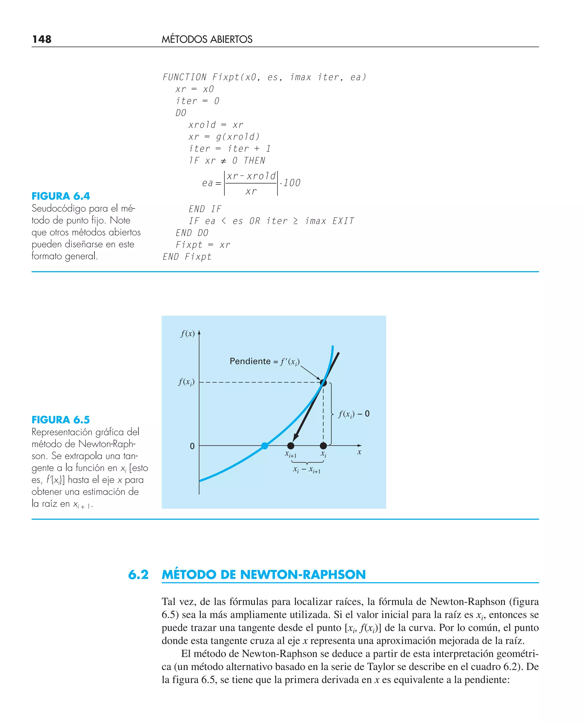 148 MÉTODOS ABIERTOS
FUNCTION Fixpt(x0, es, imax iter, ea)
xr = x0
iter = 0
DO
xrold = xr
xr = g(xrold)
iter = iter + 1
lF xr ≠ 0 THEN
ea
xr– xrold
xr
100
= ⋅
END IF
IF ea  es 0R iter ≥ imax EXIT
END DO
Fixpt = xr
END Fixpt
FIGURA 6.4
Seudocódigo para el mé-
todo de punto fijo. Note
que otros métodos abiertos
pueden diseñarse en este
formato general.
FIGURA 6.5
Representación gráfica del
método de Newton-Raph-
son. Se extrapola una tan-
gente a la función en xi [esto
es, f’(xi)] hasta el eje x para
obtener una estimación de
la raíz en xi + 1.
6.2 MÉTODO DE NEWTON-RAPHSON
Tal vez, de las fórmulas para localizar raíces, la fórmula de Newton-Raphson (figura
6.5) sea la más ampliamente utilizada. Si el valor inicial para la raíz es xi, entonces se
puede trazar una tangente desde el punto [xi, f(xi)] de la curva. Por lo común, el punto
donde esta tangente cruza al eje x representa una aproximación mejorada de la raíz.
El método de Newton-Raphson se deduce a partir de esta interpretación geométri-
ca (un método alternativo basado en la serie de Taylor se describe en el cuadro 6.2). De
la figura 6.5, se tiene que la primera derivada en x es equivalente a la pendiente:
f(x)
f(xi)
f(xi) – 0
Pendiente = f'(xi)
0
x
xi+1 xi
xi – xi+1
 