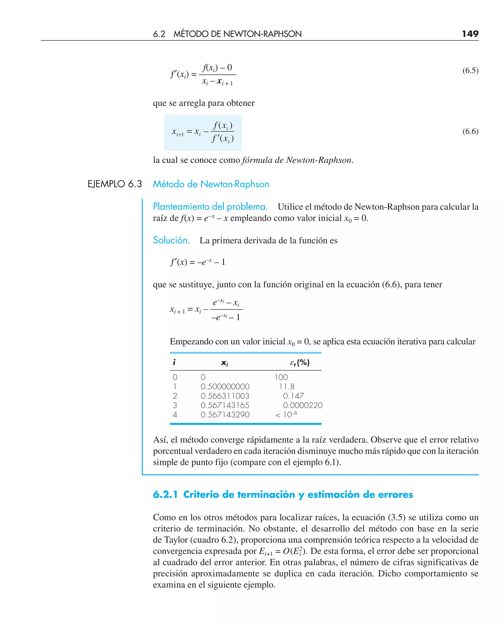 f(xi) – 0
ƒ′(xi) = ––––—— (6.5)
xi – xi + 1
que se arregla para obtener
x x
f x
f x
i i
i
i
+ =
′
1 –
( )
( )
(6.6)
la cual se conoce como fórmula de Newton-Raphson.
EJEMPLO 6.3 Método de Newton-Raphson
Planteamiento del problema. Utilice el método de Newton-Raphson para calcular la
raíz de f(x) = e–x
– x empleando como valor inicial x0 = 0.
Solución. La primera derivada de la función es
ƒ′(x) = –e–x
– 1
que se sustituye, junto con la función original en la ecuación (6.6), para tener
e–xi
– xi
xi + 1 = xi – –––——
–e–xi
– 1
Empezando con un valor inicial x0 = 0, se aplica esta ecuación iterativa para calcular
i xi et (%)
0 0 100
1 0.500000000 11.8
2 0.566311003 0.147
3 0.567143165 0.0000220
4 0.567143290  10–8
Así, el método converge rápidamente a la raíz verdadera. Observe que el error relativo
porcentual verdadero en cada iteración disminuye mucho más rápido que con la iteración
simple de punto fijo (compare con el ejemplo 6.1).
6.2.1 Criterio de terminación y estimación de errores
Como en los otros métodos para localizar raíces, la ecuación (3.5) se utiliza como un
criterio de terminación. No obstante, el desarrollo del método con base en la serie
de Taylor (cuadro 6.2), proporciona una comprensión teórica respecto a la velocidad de
convergencia expresada por Ei+1 = O(E2
i ). De esta forma, el error debe ser proporcional
al cuadrado del error anterior. En otras palabras, el número de cifras significativas de
precisión aproximadamente se duplica en cada iteración. Dicho comportamiento se
examina en el siguiente ejemplo.
6.2 MÉTODO DE NEWTON-RAPHSON 149
 