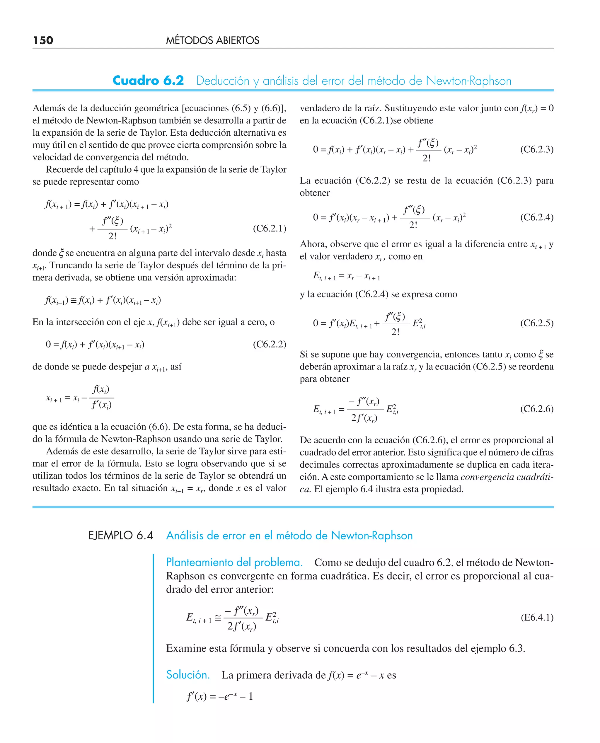 150 MÉTODOS ABIERTOS
EJEMPLO 6.4 Análisis de error en el método de Newton-Raphson
Planteamiento del problema. Como se dedujo del cuadro 6.2, el método de Newton-
Raphson es convergente en forma cuadrática. Es decir, el error es proporcional al cua-
drado del error anterior:
– ƒ″(xr)
Et, i + 1 ≅ ———– E2
t,i (E6.4.1)
2ƒ′(xr)
Examine esta fórmula y observe si concuerda con los resultados del ejemplo 6.3.
Solución. La primera derivada de f(x) = e–x
– x es
ƒ′(x) = –e–x
– 1
Además de la deducción geométrica [ecuaciones (6.5) y (6.6)],
el método de Newton-Raphson también se desarrolla a partir de
la expansión de la serie de Taylor. Esta deducción alternativa es
muy útil en el sentido de que provee cierta comprensión sobre la
velocidad de convergencia del método.
Recuerde del capítulo 4 que la expansión de la serie de Taylor
se puede representar como
f(xi + 1) = f(xi) + ƒ′(xi)(xi + 1 – xi)
ƒ″(x)
+ ——— (xi + 1 – xi)2
(C6.2.1)
2!
donde x se encuentra en alguna parte del intervalo desde xi hasta
xi+l. Truncando la serie de Taylor después del término de la pri-
mera derivada, se obtiene una versión aproximada:
f(xi+1) ≅ f(xi) + ƒ′(xi)(xi+1 – xi)
En la intersección con el eje x, f(xi+1) debe ser igual a cero, o
0 = f(xi) + ƒ′(xi)(xi+1 – xi) (C6.2.2)
de donde se puede despejar a xi+1, así
f(xi)
xi + 1 = xi – ——–
ƒ′(xi)
que es idéntica a la ecuación (6.6). De esta forma, se ha deduci-
do la fórmula de Newton-Raphson usando una serie de Taylor.
Además de este desarrollo, la serie de Taylor sirve para esti-
mar el error de la fórmula. Esto se logra observando que si se
utilizan todos los términos de la serie de Taylor se obtendrá un
resultado exacto. En tal situación xi+1 = xr, donde x es el valor
verdadero de la raíz. Sustituyendo este valor junto con f(xr) = 0
en la ecuación (C6.2.1)se obtiene
ƒ″(x)
0 = f(xi) + ƒ′(xi)(xr – xi) + ——– (xr – xi)2
(C6.2.3)
2!
La ecuación (C6.2.2) se resta de la ecuación (C6.2.3) para
obtener
f″(x)
0 = ƒ′(xi)(xr – xi + 1) + ——–– (xr – xi)2
(C6.2.4)
2!
Ahora, observe que el error es igual a la diferencia entre xi + l y
el valor verdadero xr , como en
Et, i + 1 = xr – xi + 1
y la ecuación (C6.2.4) se expresa como
f″(x)
0 = ƒ′(xi)Et, i + 1 + ——–– E2
t,i (C6.2.5)
2!
Si se supone que hay convergencia, entonces tanto xi como x se
deberán aproximar a la raíz xr y la ecuación (C6.2.5) se reordena
para obtener
– ƒ″(xr)
Et, i + 1 = ———–– E2
t,i (C6.2.6)
2ƒ′(xr)
De acuerdo con la ecuación (C6.2.6), el error es proporcional al
cuadrado del error anterior. Esto significa que el número de cifras
decimales correctas aproximadamente se duplica en cada itera-
ción. A este comportamiento se le llama convergencia cuadráti-
ca. El ejemplo 6.4 ilustra esta propiedad.
Cuadro 6.2 Deducción y análisis del error del método de Newton-Raphson
 