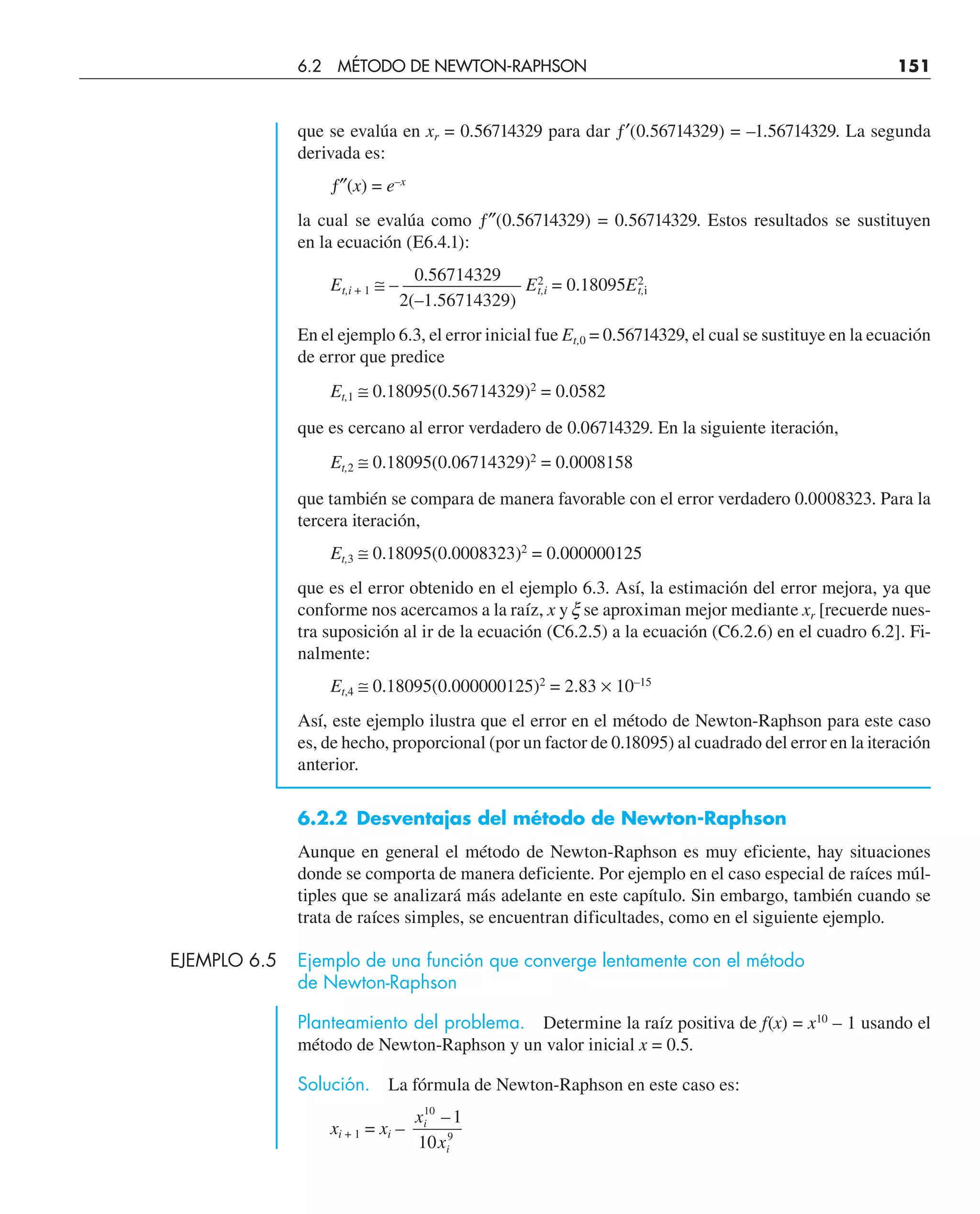 que se evalúa en xr = 0.56714329 para dar ƒ′(0.56714329) = –1.56714329. La segunda
derivada es:
ƒ″(x) = e–x
la cual se evalúa como ƒ″(0.56714329) = 0.56714329. Estos resultados se sustituyen
en la ecuación (E6.4.1):
0.56714329
Et,i + 1 ≅ – ——————– E2
t,i = 0.18095E2
t,i
2(–1.56714329)
En el ejemplo 6.3, el error inicial fue Et,0 = 0.56714329, el cual se sustituye en la ecuación
de error que predice
Et,1 ≅ 0.18095(0.56714329)2
= 0.0582
que es cercano al error verdadero de 0.06714329. En la siguiente iteración,
Et,2 ≅ 0.18095(0.06714329)2
= 0.0008158
que también se compara de manera favorable con el error verdadero 0.0008323. Para la
tercera iteración,
Et,3 ≅ 0.18095(0.0008323)2
= 0.000000125
que es el error obtenido en el ejemplo 6.3. Así, la estimación del error mejora, ya que
conforme nos acercamos a la raíz, x y x se aproximan mejor mediante xr [recuerde nues-
tra suposición al ir de la ecuación (C6.2.5) a la ecuación (C6.2.6) en el cuadro 6.2]. Fi-
nalmente:
Et,4 ≅ 0.18095(0.000000125)2
= 2.83 × 10–15
Así, este ejemplo ilustra que el error en el método de Newton-Raphson para este caso
es, de hecho, proporcional (por un factor de 0.18095) al cuadrado del error en la iteración
anterior.
6.2.2 Desventajas del método de Newton-Raphson
Aunque en general el método de Newton-Raphson es muy eficiente, hay situaciones
donde se comporta de manera deficiente. Por ejemplo en el caso especial de raíces múl-
tiples que se analizará más adelante en este capítulo. Sin embargo, también cuando se
trata de raíces simples, se encuentran dificultades, como en el siguiente ejemplo.
EJEMPLO 6.5 Ejemplo de una función que converge lentamente con el método
de Newton-Raphson
Planteamiento del problema. Determine la raíz positiva de f(x) = x10
– 1 usando el
método de Newton-Raphson y un valor inicial x = 0.5.
Solución. La fórmula de Newton-Raphson en este caso es:
xi + 1 = xi –
x
x
i
i
10
9
1
10
–
6.2 MÉTODO DE NEWTON-RAPHSON 151
 