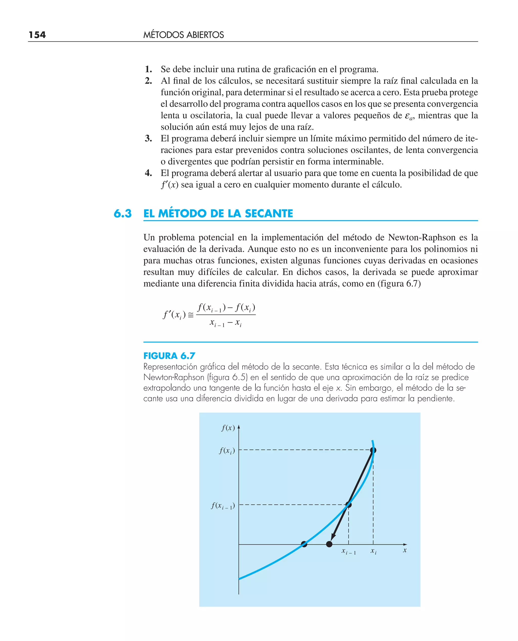 154 MÉTODOS ABIERTOS
1. Se debe incluir una rutina de graficación en el programa.
2. Al final de los cálculos, se necesitará sustituir siempre la raíz final calculada en la
función original, para determinar si el resultado se acerca a cero. Esta prueba protege
el desarrollo del programa contra aquellos casos en los que se presenta convergencia
lenta u oscilatoria, la cual puede llevar a valores pequeños de ea, mientras que la
solución aún está muy lejos de una raíz.
3. El programa deberá incluir siempre un límite máximo permitido del número de ite-
raciones para estar prevenidos contra soluciones oscilantes, de lenta convergencia
o divergentes que podrían persistir en forma interminable.
4. El programa deberá alertar al usuario para que tome en cuenta la posibilidad de que
ƒ′(x) sea igual a cero en cualquier momento durante el cálculo.
6.3 EL MÉTODO DE LA SECANTE
Un problema potencial en la implementación del método de Newton-Raphson es la
evaluación de la derivada. Aunque esto no es un inconveniente para los polinomios ni
para muchas otras funciones, existen algunas funciones cuyas derivadas en ocasiones
resultan muy difíciles de calcular. En dichos casos, la derivada se puede aproximar
mediante una diferencia finita dividida hacia atrás, como en (figura 6.7)
′ ≅
f x
f x f x
x x
i
i i
i i
( )
( ) – ( )
–
–
–
1
1
FIGURA 6.7
Representación gráfica del método de la secante. Esta técnica es similar a la del método de
Newton-Raphson (figura 6.5) en el sentido de que una aproximación de la raíz se predice
extrapolando una tangente de la función hasta el eje x. Sin embargo, el método de la se-
cante usa una diferencia dividida en lugar de una derivada para estimar la pendiente.
f (x)
f (xi )
f (xi – 1)
x
xi
xi – 1
 