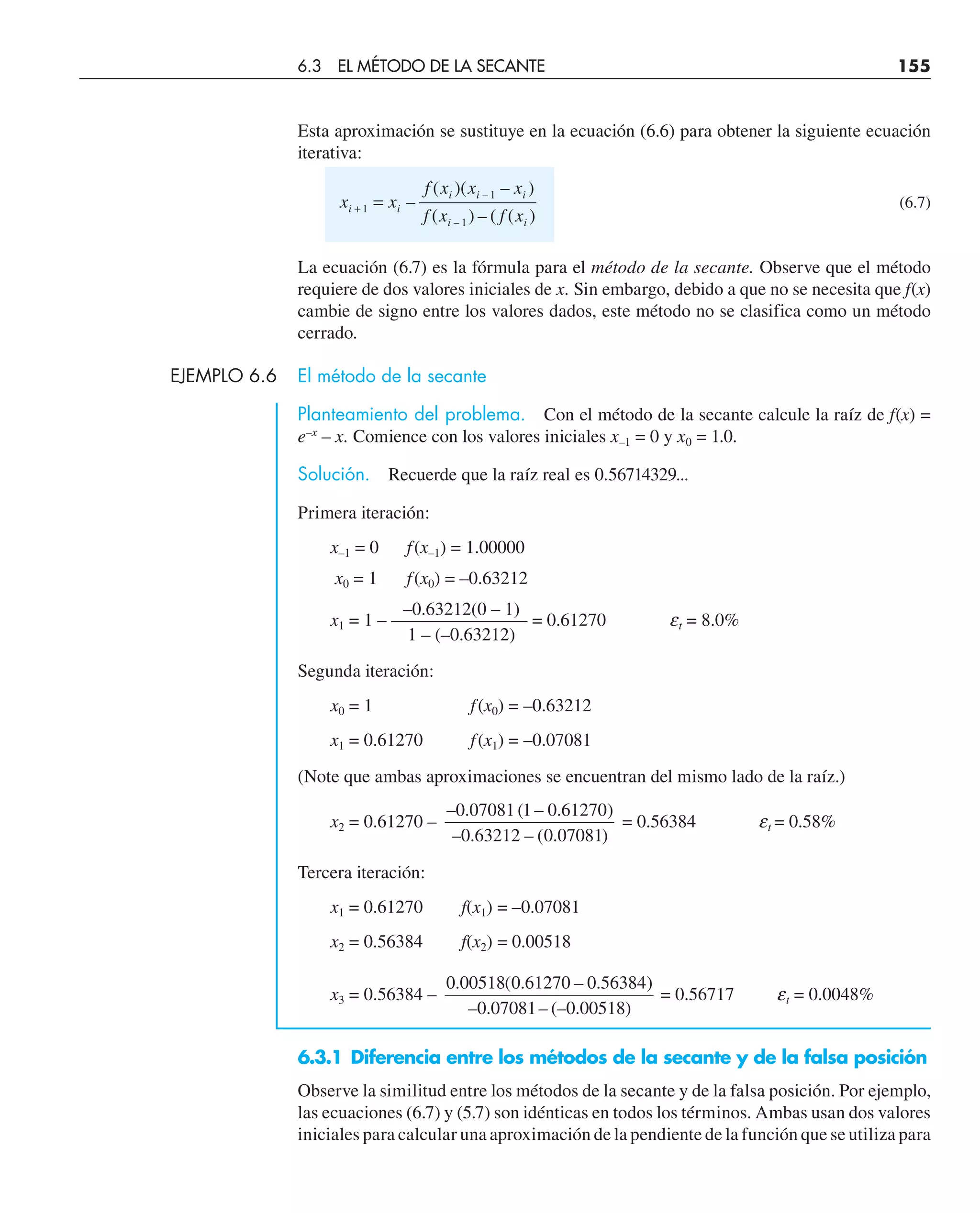 Esta aproximación se sustituye en la ecuación (6.6) para obtener la siguiente ecuación
iterativa:
x x
f x x x
f x f x
i i
i i i
i i
+ =
1
1
1
–
( )( – )
( ) – ( ( )
–
–
(6.7)
La ecuación (6.7) es la fórmula para el método de la secante. Observe que el método
requiere de dos valores iniciales de x. Sin embargo, debido a que no se necesita que f(x)
cambie de signo entre los valores dados, este método no se clasifica como un método
cerrado.
EJEMPLO 6.6 El método de la secante
Planteamiento del problema. Con el método de la secante calcule la raíz de f(x) =
e–x
– x. Comience con los valores iniciales x–1 = 0 y x0 = 1.0.
Solución. Recuerde que la raíz real es 0.56714329...
Primera iteración:
x–1 = 0 f(x–1) = 1.00000
x0 = 1 f(x0) = –0.63212
–0.63212(0 – 1)
x1 = 1 – ———————– = 0.61270 et = 8.0%
1 – (–0.63212)
Segunda iteración:
x0 = 1 f(x0) = –0.63212
x1 = 0.61270 f(x1) = –0.07081
(Note que ambas aproximaciones se encuentran del mismo lado de la raíz.)
x2 = 0.61270 –
– . ( – . )
– . – ( . )
0 07081 1 0 61270
0 63212 0 07081
= 0.56384 et = 0.58%
Tercera iteración:
x1 = 0.61270 f(x1) = –0.07081
x2 = 0.56384 f(x2) = 0.00518
x3 = 0.56384 –
0 00518 0 61270 0 56384
0 07081 0 00518
. ( . – . )
– . – (– . )
= 0.56717 et = 0.0048%
6.3.1 Diferencia entre los métodos de la secante y de la falsa posición
Observe la similitud entre los métodos de la secante y de la falsa posición. Por ejemplo,
las ecuaciones (6.7) y (5.7) son idénticas en todos los términos. Ambas usan dos valores
iniciales para calcular una aproximación de la pendiente de la función que se utiliza para
6.3 EL MÉTODO DE LA SECANTE 155
 