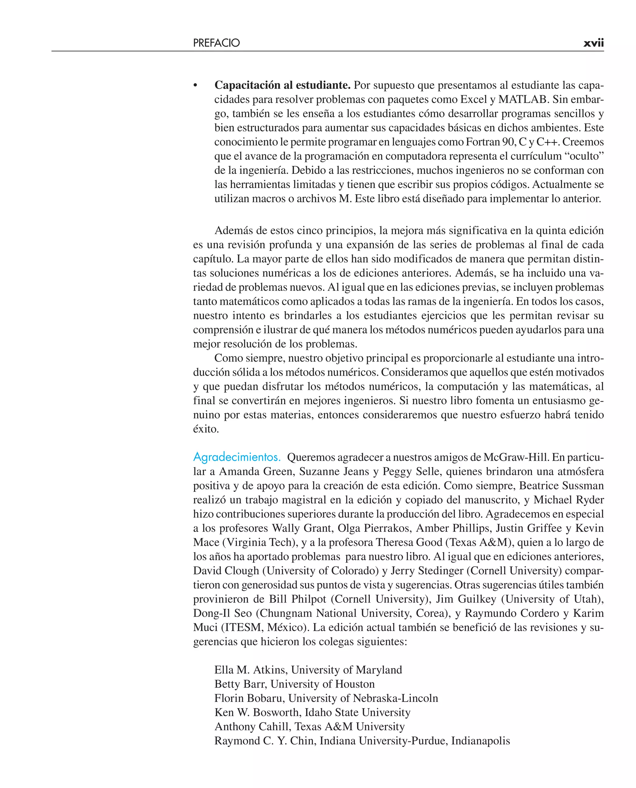 PREFACIO xvii
• Capacitación al estudiante. Por supuesto que presentamos al estudiante las capa-
cidades para resolver problemas con paquetes como Excel y MATLAB. Sin embar-
go, también se les enseña a los estudiantes cómo desarrollar programas sencillos y
bien estructurados para aumentar sus capacidades básicas en dichos ambientes. Este
conocimiento le permite programar en lenguajes como Fortran 90, C y C++. Creemos
que el avance de la programación en computadora representa el currículum “oculto”
de la ingeniería. Debido a las restricciones, muchos ingenieros no se conforman con
las herramientas limitadas y tienen que escribir sus propios códigos. Actualmente se
utilizan macros o archivos M. Este libro está diseñado para implementar lo anterior.
Además de estos cinco principios, la mejora más significativa en la quinta edición
es una revisión profunda y una expansión de las series de problemas al final de cada
capítulo. La mayor parte de ellos han sido modificados de manera que permitan distin-
tas soluciones numéricas a los de ediciones anteriores. Además, se ha incluido una va-
riedad de problemas nuevos. Al igual que en las ediciones previas, se incluyen problemas
tanto matemáticos como aplicados a todas las ramas de la ingeniería. En todos los casos,
nuestro intento es brindarles a los estudiantes ejercicios que les permitan revisar su
comprensión e ilustrar de qué manera los métodos numéricos pueden ayudarlos para una
mejor resolución de los problemas.
Como siempre, nuestro objetivo principal es proporcionarle al estudiante una intro-
ducción sólida a los métodos numéricos. Consideramos que aquellos que estén motivados
y que puedan disfrutar los métodos numéricos, la computación y las matemáticas, al
final se convertirán en mejores ingenieros. Si nuestro libro fomenta un entusiasmo ge-
nuino por estas materias, entonces consideraremos que nuestro esfuerzo habrá tenido
éxito.
Agradecimientos. Queremos agradecer a nuestros amigos de McGraw-Hill. En particu-
lar a Amanda Green, Suzanne Jeans y Peggy Selle, quienes brindaron una atmósfera
positiva y de apoyo para la creación de esta edición. Como siempre, Beatrice Sussman
realizó un trabajo magistral en la edición y copiado del manuscrito, y Michael Ryder
hizo contribuciones superiores durante la producción del libro. Agradecemos en especial
a los profesores Wally Grant, Olga Pierrakos, Amber Phillips, Justin Griffee y Kevin
Mace (Virginia Tech), y a la profesora Theresa Good (Texas A&M), quien a lo largo de
los años ha aportado problemas para nuestro libro. Al igual que en ediciones anteriores,
David Clough (University of Colorado) y Jerry Stedinger (Cornell University) compar-
tieron con generosidad sus puntos de vista y sugerencias. Otras sugerencias útiles también
provinieron de Bill Philpot (Cornell University), Jim Guilkey (University of Utah),
Dong-Il Seo (Chungnam National University, Corea), y Raymundo Cordero y Karim
Muci (ITESM, México). La edición actual también se benefició de las revisiones y su-
gerencias que hicieron los colegas siguientes:
Ella M. Atkins, University of Maryland
Betty Barr, University of Houston
Florin Bobaru, University of Nebraska-Lincoln
Ken W. Bosworth, Idaho State University
Anthony Cahill, Texas A&M University
Raymond C. Y. Chin, Indiana University-Purdue, Indianapolis
 