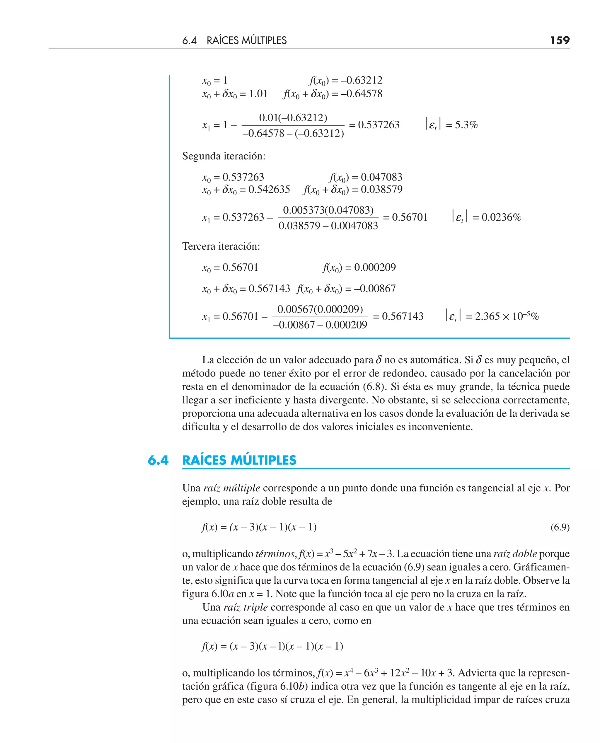 x0 = 1 f(x0) = –0.63212
x0 + dx0 = 1.01 f(x0 + dx0) = –0.64578
x1 = 1 –
0 01 0 63212
0 64578 0 63212
. (– . )
– . – (– . )
= 0.537263 ⏐et⏐ = 5.3%
Segunda iteración:
x0 = 0.537263 f(x0) = 0.047083
x0 + dx0 = 0.542635 f(x0 + dx0) = 0.038579
x1 = 0.537263 –
0 005373 0 047083
0 038579 0 0047083
. ( . )
. – .
= 0.56701 ⏐et⏐ = 0.0236%
Tercera iteración:
x0 = 0.56701 f(x0) = 0.000209
x0 + dx0 = 0.567143 f(x0 + dx0) = –0.00867
x1 = 0.56701 –
0 00567 0 000209
0 00867 0 000209
. ( . )
– . – .
= 0.567143 ⏐et⏐ = 2.365 × 10–5
%
La elección de un valor adecuado para d no es automática. Si d es muy pequeño, el
método puede no tener éxito por el error de redondeo, causado por la cancelación por
resta en el denominador de la ecuación (6.8). Si ésta es muy grande, la técnica puede
llegar a ser ineficiente y hasta divergente. No obstante, si se selecciona correctamente,
proporciona una adecuada alternativa en los casos donde la evaluación de la derivada se
dificulta y el desarrollo de dos valores iniciales es inconveniente.
6.4 RAÍCES MÚLTIPLES
Una raíz múltiple corresponde a un punto donde una función es tangencial al eje x. Por
ejemplo, una raíz doble resulta de
f(x) = (x – 3)(x – 1)(x – 1) (6.9)
o, multiplicando términos, f(x) = x3
– 5x2
+ 7x – 3. La ecuación tiene una raíz doble porque
un valor de x hace que dos términos de la ecuación (6.9) sean iguales a cero. Gráficamen-
te, esto significa que la curva toca en forma tangencial al eje x en la raíz doble. Observe la
figura 6.l0a en x = 1. Note que la función toca al eje pero no la cruza en la raíz.
Una raíz triple corresponde al caso en que un valor de x hace que tres términos en
una ecuación sean iguales a cero, como en
f(x) = (x – 3)(x – l)(x – 1)(x – 1)
o, multiplicando los términos, f(x) = x4
– 6x3
+ 12x2
– 10x + 3. Advierta que la represen-
tación gráfica (figura 6.10b) indica otra vez que la función es tangente al eje en la raíz,
pero que en este caso sí cruza el eje. En general, la multiplicidad impar de raíces cruza
6.4 RAÍCES MÚLTIPLES 159
 
