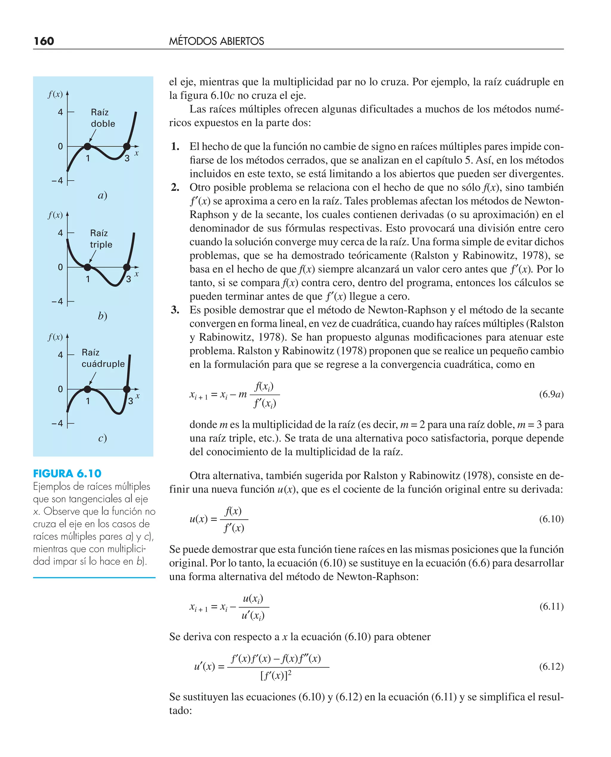 160 MÉTODOS ABIERTOS
el eje, mientras que la multiplicidad par no lo cruza. Por ejemplo, la raíz cuádruple en
la figura 6.10c no cruza el eje.
Las raíces múltiples ofrecen algunas dificultades a muchos de los métodos numé-
ricos expuestos en la parte dos:
1. El hecho de que la función no cambie de signo en raíces múltiples pares impide con-
fiarse de los métodos cerrados, que se analizan en el capítulo 5. Así, en los métodos
incluidos en este texto, se está limitando a los abiertos que pueden ser divergentes.
2. Otro posible problema se relaciona con el hecho de que no sólo f(x), sino también
ƒ′(x) se aproxima a cero en la raíz. Tales problemas afectan los métodos de Newton-
Raphson y de la secante, los cuales contienen derivadas (o su aproximación) en el
denominador de sus fórmulas respectivas. Esto provocará una división entre cero
cuando la solución converge muy cerca de la raíz. Una forma simple de evitar dichos
problemas, que se ha demostrado teóricamente (Ralston y Rabinowitz, 1978), se
basa en el hecho de que f(x) siempre alcanzará un valor cero antes que ƒ′(x). Por lo
tanto, si se compara f(x) contra cero, dentro del programa, entonces los cálculos se
pueden terminar antes de que ƒ′(x) llegue a cero.
3. Es posible demostrar que el método de Newton-Raphson y el método de la secante
convergen en forma lineal, en vez de cuadrática, cuando hay raíces múltiples (Ralston
y Rabinowitz, 1978). Se han propuesto algunas modificaciones para atenuar este
problema. Ralston y Rabinowitz (1978) proponen que se realice un pequeño cambio
en la formulación para que se regrese a la convergencia cuadrática, como en
f(xi)
xi + 1 = xi – m ——— (6.9a)
ƒ′(xi)
donde m es la multiplicidad de la raíz (es decir, m = 2 para una raíz doble, m = 3 para
una raíz triple, etc.). Se trata de una alternativa poco satisfactoria, porque depende
del conocimiento de la multiplicidad de la raíz.
Otra alternativa, también sugerida por Ralston y Rabinowitz (1978), consiste en de-
finir una nueva función u(x), que es el cociente de la función original entre su derivada:
f(x)
u(x) = ——– (6.10)
ƒ′(x)
Se puede demostrar que esta función tiene raíces en las mismas posiciones que la función
original. Por lo tanto, la ecuación (6.10) se sustituye en la ecuación (6.6) para desarrollar
una forma alternativa del método de Newton-Raphson:
u(xi)
xi + 1 = xi – ——— (6.11)
u′(xi)
Se deriva con respecto a x la ecuación (6.10) para obtener
ƒ′(x)ƒ′(x) – f(x)ƒ″(x)
u′(x) = —————————— (6.12)
[ƒ′(x)]2
Se sustituyen las ecuaciones (6.10) y (6.12) en la ecuación (6.11) y se simplifica el resul-
tado:
f (x)
x
a)
Raíz
doble
Raíz
triple
Raíz
cuádruple
1 3
4
0
– 4
f (x)
x
c)
1 3
4
0
– 4
f (x)
x
b)
1 3
4
0
– 4
FIGURA 6.10
Ejemplos de raíces múltiples
que son tangenciales al eje
x. Observe que la función no
cruza el eje en los casos de
raíces múltiples pares a) y c),
mientras que con multiplici-
dad impar sí lo hace en b).
 