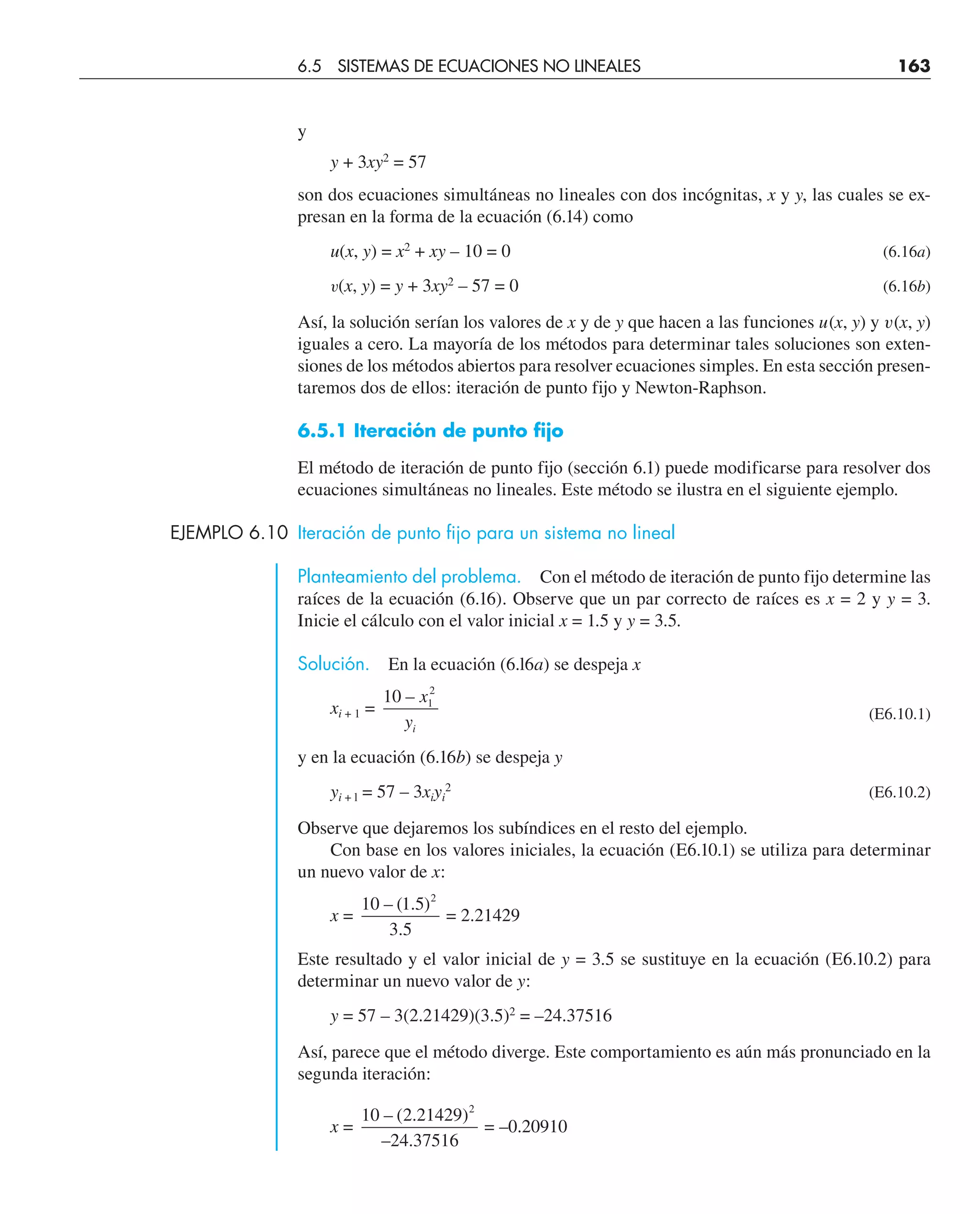y
y + 3xy2
= 57
son dos ecuaciones simultáneas no lineales con dos incógnitas, x y y, las cuales se ex-
presan en la forma de la ecuación (6.14) como
u(x, y) = x2
+ xy – 10 = 0 (6.16a)
v(x, y) = y + 3xy2
– 57 = 0 (6.16b)
Así, la solución serían los valores de x y de y que hacen a las funciones u(x, y) y v(x, y)
iguales a cero. La mayoría de los métodos para determinar tales soluciones son exten-
siones de los métodos abiertos para resolver ecuaciones simples. En esta sección presen-
taremos dos de ellos: iteración de punto fijo y Newton-Raphson.
6.5.1 Iteración de punto fijo
El método de iteración de punto fijo (sección 6.1) puede modificarse para resolver dos
ecuaciones simultáneas no lineales. Este método se ilustra en el siguiente ejemplo.
EJEMPLO 6.10 Iteración de punto fijo para un sistema no lineal
Planteamiento del problema. Con el método de iteración de punto fijo determine las
raíces de la ecuación (6.16). Observe que un par correcto de raíces es x = 2 y y = 3.
Inicie el cálculo con el valor inicial x = 1.5 y y = 3.5.
Solución. En la ecuación (6.l6a) se despeja x
xi + 1 =
10 1
2
– x
yi
(E6.10.1)
y en la ecuación (6.16b) se despeja y
yi + l = 57 – 3xiyi
2
(E6.10.2)
Observe que dejaremos los subíndices en el resto del ejemplo.
Con base en los valores iniciales, la ecuación (E6.10.1) se utiliza para determinar
un nuevo valor de x:
x =
10 1 5
3 5
2
– ( . )
.
= 2.21429
Este resultado y el valor inicial de y = 3.5 se sustituye en la ecuación (E6.10.2) para
determinar un nuevo valor de y:
y = 57 – 3(2.21429)(3.5)2
= –24.37516
Así, parece que el método diverge. Este comportamiento es aún más pronunciado en la
segunda iteración:
x =
10 2 21429
24 37516
2
– ( . )
– .
= –0.20910
6.5 SISTEMAS DE ECUACIONES NO LINEALES 163
 