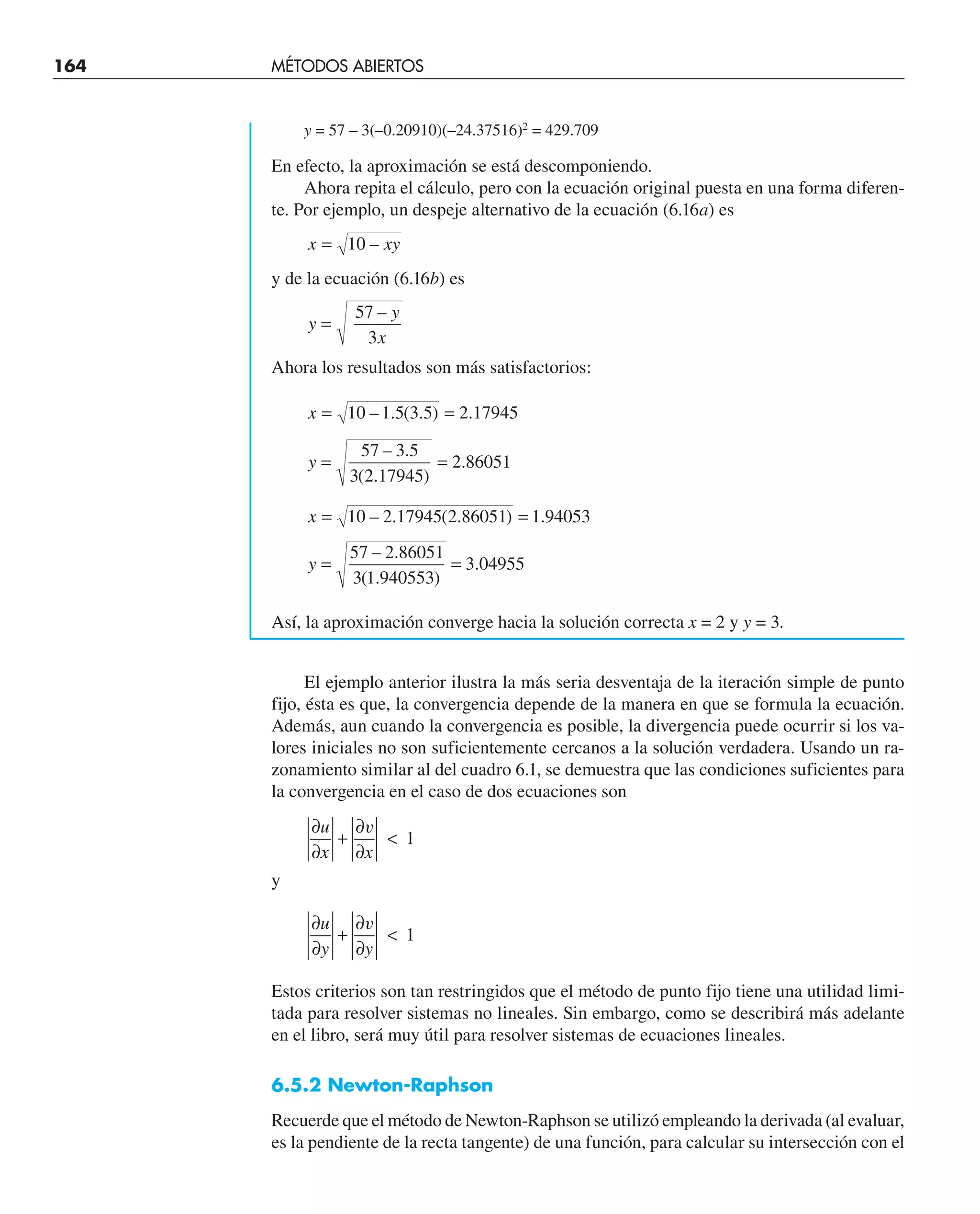 164 MÉTODOS ABIERTOS
y = 57 – 3(–0.20910)(–24.37516)2
= 429.709
En efecto, la aproximación se está descomponiendo.
Ahora repita el cálculo, pero con la ecuación original puesta en una forma diferen-
te. Por ejemplo, un despeje alternativo de la ecuación (6.16a) es
x xy
= 10 –
y de la ecuación (6.16b) es
y
y
x
=
57
3
–
Ahora los resultados son más satisfactorios:
x = =
10 1 5 3 5 2 17945
– . ( . ) .
y = =
57 3 5
3 2 17945
2 86051
– .
( . )
.
x = =
10 2 17945 2 86051 1 94053
– . ( . ) .
y = =
57 2 86051
3 1 940553
3 04955
– .
( . )
.
Así, la aproximación converge hacia la solución correcta x = 2 y y = 3.
El ejemplo anterior ilustra la más seria desventaja de la iteración simple de punto
fijo, ésta es que, la convergencia depende de la manera en que se formula la ecuación.
Además, aun cuando la convergencia es posible, la divergencia puede ocurrir si los va-
lores iniciales no son suficientemente cercanos a la solución verdadera. Usando un ra-
zonamiento similar al del cuadro 6.1, se demuestra que las condiciones suficientes para
la convergencia en el caso de dos ecuaciones son
∂
∂
+
∂
∂

u
x x
v
1
y
∂
∂
+
∂
∂

u
y y
v
1
Estos criterios son tan restringidos que el método de punto fijo tiene una utilidad limi-
tada para resolver sistemas no lineales. Sin embargo, como se describirá más adelante
en el libro, será muy útil para resolver sistemas de ecuaciones lineales.
6.5.2 Newton-Raphson
Recuerde que el método de Newton-Raphson se utilizó empleando la derivada (al evaluar,
es la pendiente de la recta tangente) de una función, para calcular su intersección con el
 