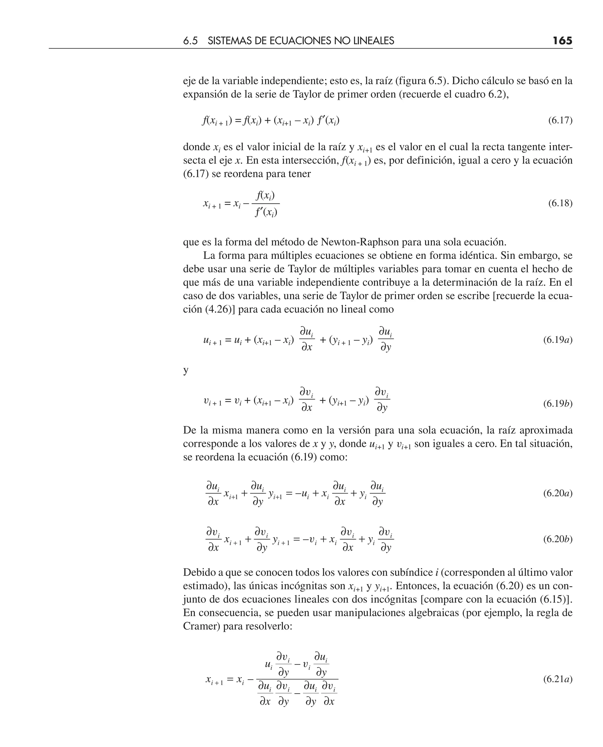 eje de la variable independiente; esto es, la raíz (figura 6.5). Dicho cálculo se basó en la
expansión de la serie de Taylor de primer orden (recuerde el cuadro 6.2),
f(xi + 1) = f(xi) + (xi+1 – xi) ƒ′(xi) (6.17)
donde xi es el valor inicial de la raíz y xi+1 es el valor en el cual la recta tangente inter-
secta el eje x. En esta intersección, f(xi + 1) es, por definición, igual a cero y la ecuación
(6.17) se reordena para tener
f(xi)
xi + 1 = xi – ——– (6.18)
ƒ′(xi)
que es la forma del método de Newton-Raphson para una sola ecuación.
La forma para múltiples ecuaciones se obtiene en forma idéntica. Sin embargo, se
debe usar una serie de Taylor de múltiples variables para tomar en cuenta el hecho de
que más de una variable independiente contribuye a la determinación de la raíz. En el
caso de dos variables, una serie de Taylor de primer orden se escribe [recuerde la ecua-
ción (4.26)] para cada ecuación no lineal como
ui + 1 = ui + (xi+1 – xi)
∂
∂
u
x
i
+ (yi + 1 – yi)
∂
∂
u
y
i
(6.19a)
y
vi + 1 = vi + (xi+1 – xi)
∂
∂
vi
x
+ (yi+1 – yi)
∂
∂
vi
y (6.19b)
De la misma manera como en la versión para una sola ecuación, la raíz aproximada
corresponde a los valores de x y y, donde ui+1 y vi+1 son iguales a cero. En tal situación,
se reordena la ecuación (6.19) como:
∂
∂
+
∂
∂
= +
∂
∂
+
∂
∂
+ +
u
x
x
u
y
y u x
u
x
y
u
y
i
i
i
i i i
i
i
i
1 1 – (6.20a)
∂
∂
+
∂
∂
= +
∂
∂
+
∂
∂
+ +
v v
v
v v
i
i
i
i i i
i
i
i
x
x
y
y x
x
y
y
1 1 – (6.20b)
Debido a que se conocen todos los valores con subíndice i (corresponden al último valor
estimado), las únicas incógnitas son xi+1 y yi+1. Entonces, la ecuación (6.20) es un con-
junto de dos ecuaciones lineales con dos incógnitas [compare con la ecuación (6.15)].
En consecuencia, se pueden usar manipulaciones algebraicas (por ejemplo, la regla de
Cramer) para resolverlo:
x x
u
y
u
y
u
x y
u
y x
i i
i
i
i
i
i i i i
+ =
∂
∂
∂
∂
∂
∂
∂
∂
∂
∂
∂
∂
1 –
–
–
v
v
v v
(6.21a)
6.5 SISTEMAS DE ECUACIONES NO LINEALES 165
 