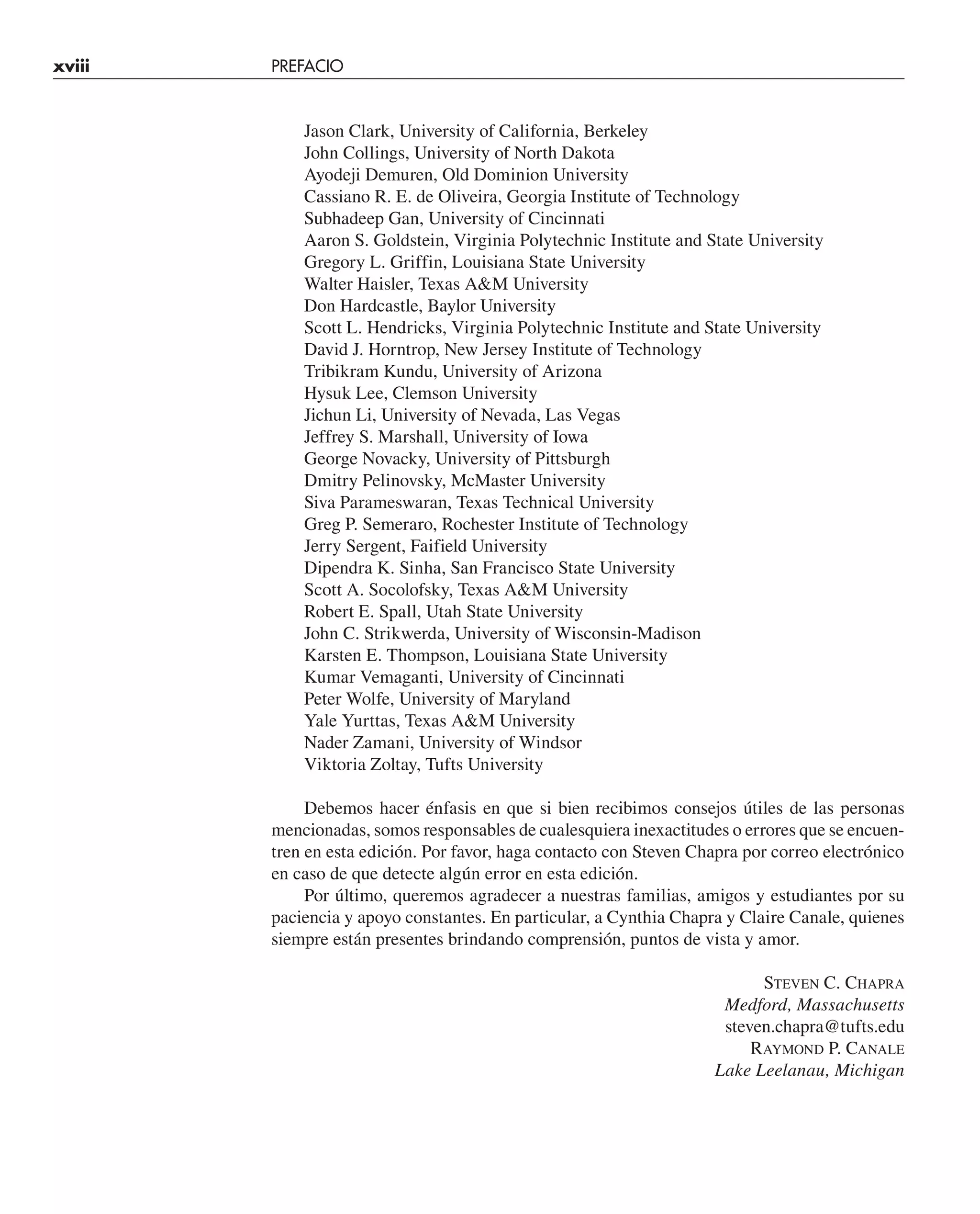 xviii PREFACIO
Jason Clark, University of California, Berkeley
John Collings, University of North Dakota
Ayodeji Demuren, Old Dominion University
Cassiano R. E. de Oliveira, Georgia Institute of Technology
Subhadeep Gan, University of Cincinnati
Aaron S. Goldstein, Virginia Polytechnic Institute and State University
Gregory L. Griffin, Louisiana State University
Walter Haisler, Texas A&M University
Don Hardcastle, Baylor University
Scott L. Hendricks, Virginia Polytechnic Institute and State University
David J. Horntrop, New Jersey Institute of Technology
Tribikram Kundu, University of Arizona
Hysuk Lee, Clemson University
Jichun Li, University of Nevada, Las Vegas
Jeffrey S. Marshall, University of Iowa
George Novacky, University of Pittsburgh
Dmitry Pelinovsky, McMaster University
Siva Parameswaran, Texas Technical University
Greg P. Semeraro, Rochester Institute of Technology
Jerry Sergent, Faifield University
Dipendra K. Sinha, San Francisco State University
Scott A. Socolofsky, Texas A&M University
Robert E. Spall, Utah State University
John C. Strikwerda, University of Wisconsin-Madison
Karsten E. Thompson, Louisiana State University
Kumar Vemaganti, University of Cincinnati
Peter Wolfe, University of Maryland
Yale Yurttas, Texas A&M University
Nader Zamani, University of Windsor
Viktoria Zoltay, Tufts University
Debemos hacer énfasis en que si bien recibimos consejos útiles de las personas
mencionadas, somos responsables de cualesquiera inexactitudes o errores que se encuen-
tren en esta edición. Por favor, haga contacto con Steven Chapra por correo electrónico
en caso de que detecte algún error en esta edición.
Por último, queremos agradecer a nuestras familias, amigos y estudiantes por su
paciencia y apoyo constantes. En particular, a Cynthia Chapra y Claire Canale, quienes
siempre están presentes brindando comprensión, puntos de vista y amor.
STEVEN C. CHAPRA
Medford, Massachusetts
steven.chapra@tufts.edu
RAYMOND P. CANALE
Lake Leelanau, Michigan
 