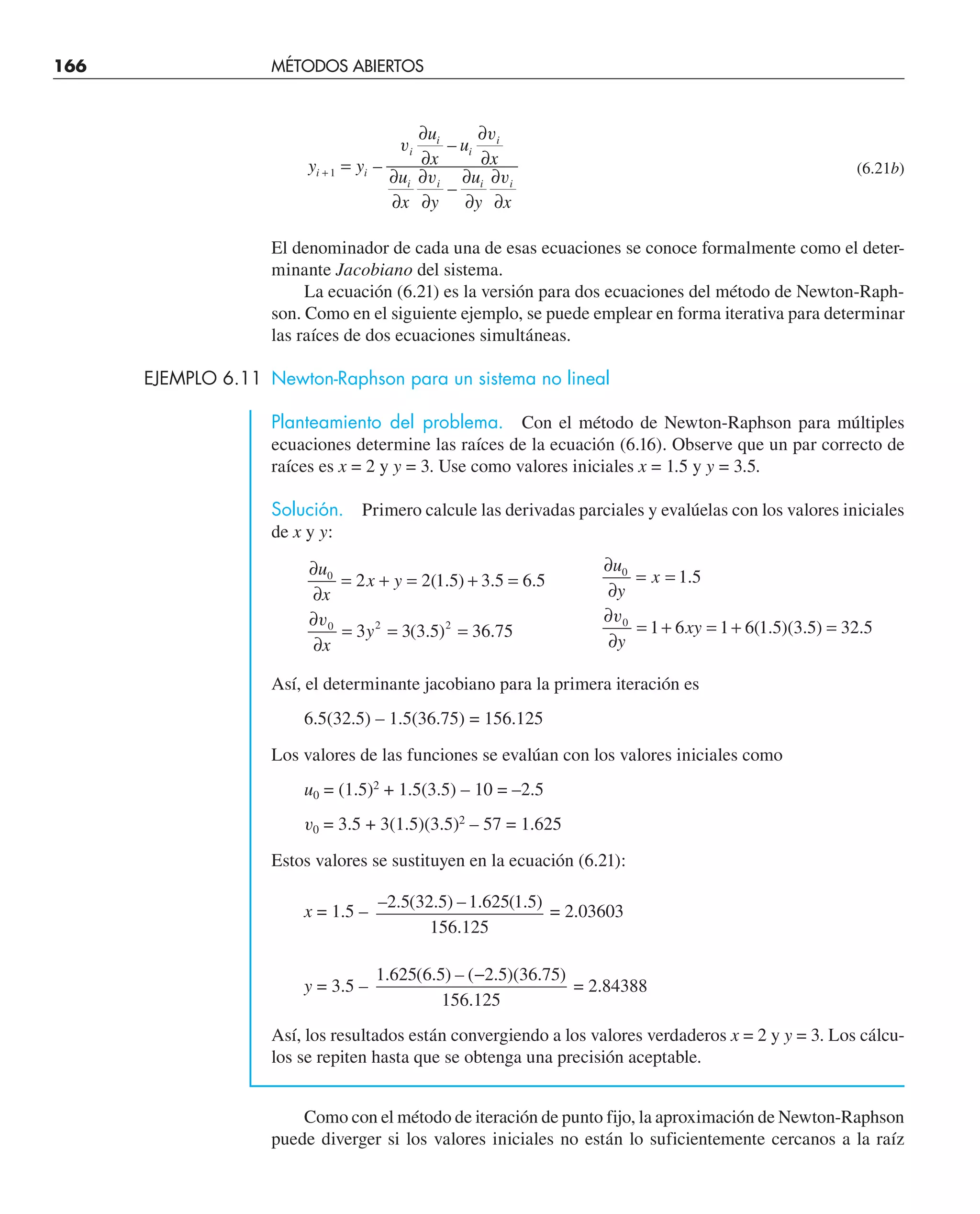 166 MÉTODOS ABIERTOS
y y
u
x
u
x
u
x y
u
y x
i i
i
i
i
i
i i i i
+ =
∂
∂
∂
∂
∂
∂
∂
∂
∂
∂
∂
∂
1 –
–
–
v
v
v v
(6.21b)
El denominador de cada una de esas ecuaciones se conoce formalmente como el deter-
minante Jacobiano del sistema.
La ecuación (6.21) es la versión para dos ecuaciones del método de Newton-Raph-
son. Como en el siguiente ejemplo, se puede emplear en forma iterativa para determinar
las raíces de dos ecuaciones simultáneas.
EJEMPLO 6.11 Newton-Raphson para un sistema no lineal
Planteamiento del problema. Con el método de Newton-Raphson para múltiples
ecuaciones determine las raíces de la ecuación (6.16). Observe que un par correcto de
raíces es x = 2 y y = 3. Use como valores iniciales x = 1.5 y y = 3.5.
Solución. Primero calcule las derivadas parciales y evalúelas con los valores iniciales
de x y y:
∂
∂
= + = + =
u
x
x y
0
2 2 1 5 3 5 6 5
( . ) . .
∂
∂
= =
u
y
x
0
1 5
.
∂
∂
= = =
v0 2 2
3 3 3 5 36 75
x
y ( . ) .
∂
∂
= + = + =
v0
1 6 1 6 1 5 3 5 32 5
y
xy ( . )( . ) .
Así, el determinante jacobiano para la primera iteración es
6.5(32.5) – 1.5(36.75) = 156.125
Los valores de las funciones se evalúan con los valores iniciales como
u0 = (1.5)2
+ 1.5(3.5) – 10 = –2.5
v0 = 3.5 + 3(1.5)(3.5)2
– 57 = 1.625
Estos valores se sustituyen en la ecuación (6.21):
x = 1.5 –
– . ( . ) – . ( . )
.
2 5 32 5 1 625 1 5
156 125
= 2.03603
y = 3.5 –
1 625 6 5 2 5 36 75
156 125
. ( . ) – ( . )( . )
.
−
= 2.84388
Así, los resultados están convergiendo a los valores verdaderos x = 2 y y = 3. Los cálcu-
los se repiten hasta que se obtenga una precisión aceptable.
Como con el método de iteración de punto fijo, la aproximación de Newton-Raphson
puede diverger si los valores iniciales no están lo suficientemente cercanos a la raíz
 