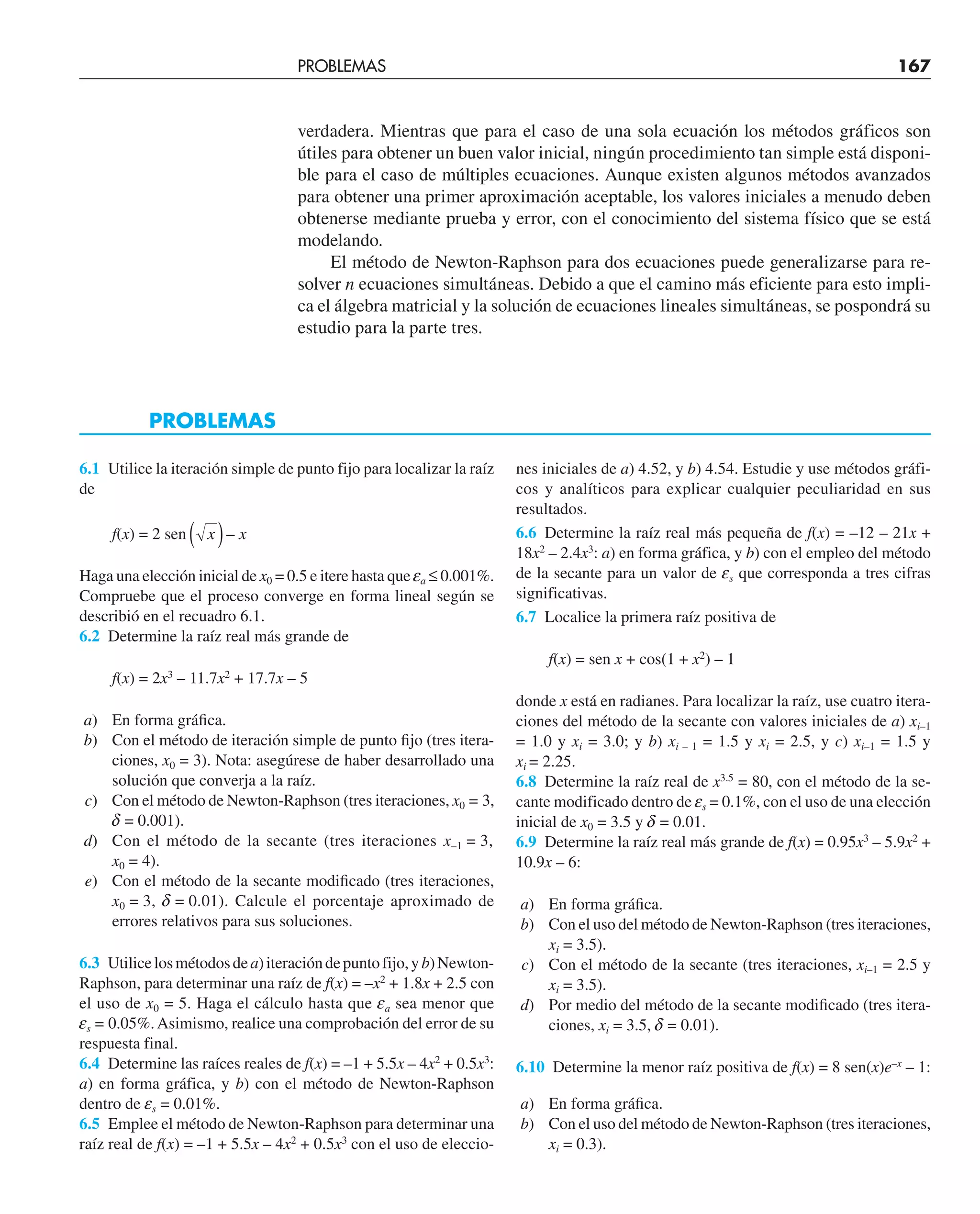 verdadera. Mientras que para el caso de una sola ecuación los métodos gráficos son
útiles para obtener un buen valor inicial, ningún procedimiento tan simple está disponi-
ble para el caso de múltiples ecuaciones. Aunque existen algunos métodos avanzados
para obtener una primer aproximación aceptable, los valores iniciales a menudo deben
obtenerse mediante prueba y error, con el conocimiento del sistema físico que se está
modelando.
El método de Newton-Raphson para dos ecuaciones puede generalizarse para re-
solver n ecuaciones simultáneas. Debido a que el camino más eficiente para esto impli-
ca el álgebra matricial y la solución de ecuaciones lineales simultáneas, se pospondrá su
estudio para la parte tres.
6.1 Utilice la iteración simple de punto fijo para localizar la raíz
de
f(x) = 2 sen x x
( )–
Haga una elección inicial de x0 = 0.5 e itere hasta que ea ≤ 0.001%.
Compruebe que el proceso converge en forma lineal según se
describió en el recuadro 6.1.
6.2 Determine la raíz real más grande de
f(x) = 2x3
– 11.7x2
+ 17.7x – 5
a) En forma gráfica.
b) Con el método de iteración simple de punto fijo (tres itera-
ciones, x0 = 3). Nota: asegúrese de haber desarrollado una
solución que converja a la raíz.
c) Con el método de Newton-Raphson (tres iteraciones, x0 = 3,
d = 0.001).
d) Con el método de la secante (tres iteraciones x–1 = 3,
x0 = 4).
e) Con el método de la secante modificado (tres iteraciones,
x0 = 3, d = 0.01). Calcule el porcentaje aproximado de
errores relativos para sus soluciones.
6.3 Utilicelosmétodosdea)iteracióndepuntofijo,yb)Newton-
Raphson, para determinar una raíz de f(x) = –x2
+ 1.8x + 2.5 con
el uso de x0 = 5. Haga el cálculo hasta que ea sea menor que
es = 0.05%.Asimismo, realice una comprobación del error de su
respuesta final.
6.4 Determine las raíces reales de f(x) = –1 + 5.5x – 4x2
+ 0.5x3
:
a) en forma gráfica, y b) con el método de Newton-Raphson
dentro de es = 0.01%.
6.5 Emplee el método de Newton-Raphson para determinar una
raíz real de f(x) = –1 + 5.5x – 4x2
+ 0.5x3
con el uso de eleccio-
nes iniciales de a) 4.52, y b) 4.54. Estudie y use métodos gráfi-
cos y analíticos para explicar cualquier peculiaridad en sus
resultados.
6.6 Determine la raíz real más pequeña de f(x) = –12 – 21x +
18x2
– 2.4x3
: a) en forma gráfica, y b) con el empleo del método
de la secante para un valor de es que corresponda a tres cifras
significativas.
6.7 Localice la primera raíz positiva de
f(x) = sen x + cos(1 + x2
) – 1
donde x está en radianes. Para localizar la raíz, use cuatro itera-
ciones del método de la secante con valores iniciales de a) xi–1
= 1.0 y xi = 3.0; y b) xi – 1 = 1.5 y xi = 2.5, y c) xi–1 = 1.5 y
xi = 2.25.
6.8 Determine la raíz real de x3.5
= 80, con el método de la se-
cante modificado dentro de es = 0.1%, con el uso de una elección
inicial de x0 = 3.5 y d = 0.01.
6.9 Determine la raíz real más grande de f(x) = 0.95x3
– 5.9x2
+
10.9x – 6:
a) En forma gráfica.
b) Con el uso del método de Newton-Raphson (tres iteraciones,
xi = 3.5).
c) Con el método de la secante (tres iteraciones, xi–1 = 2.5 y
xi = 3.5).
d) Por medio del método de la secante modificado (tres itera-
ciones, xi = 3.5, d = 0.01).
6.10 Determine la menor raíz positiva de f(x) = 8 sen(x)e–x
– 1:
a) En forma gráfica.
b) Con el uso del método de Newton-Raphson (tres iteraciones,
xi = 0.3).
PROBLEMAS
PROBLEMAS 167
 