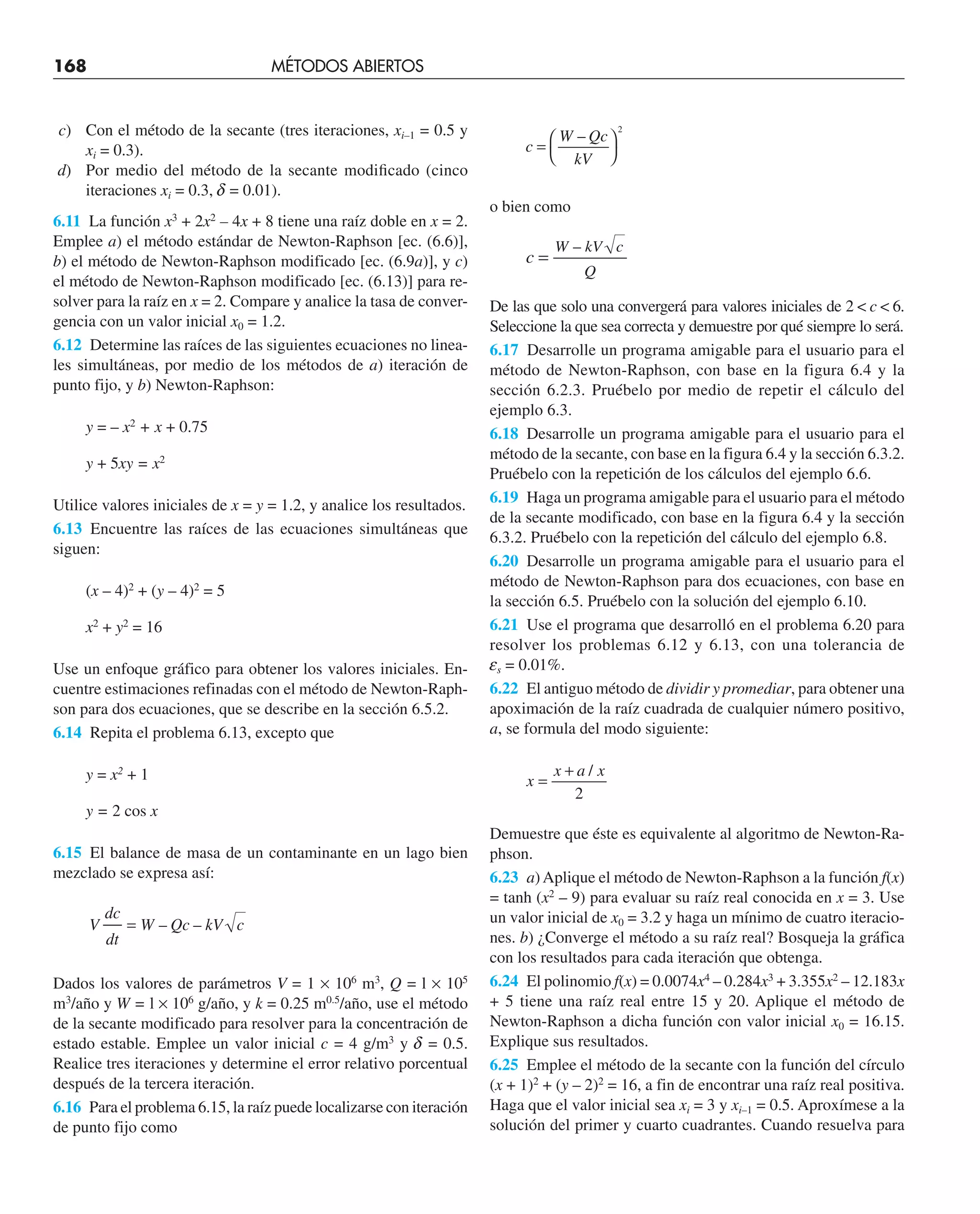 168 MÉTODOS ABIERTOS
c) Con el método de la secante (tres iteraciones, xi–1 = 0.5 y
xi = 0.3).
d) Por medio del método de la secante modificado (cinco
iteraciones xi = 0.3, d = 0.01).
6.11 La función x3
+ 2x2
– 4x + 8 tiene una raíz doble en x = 2.
Emplee a) el método estándar de Newton-Raphson [ec. (6.6)],
b) el método de Newton-Raphson modificado [ec. (6.9a)], y c)
el método de Newton-Raphson modificado [ec. (6.13)] para re-
solver para la raíz en x = 2. Compare y analice la tasa de conver-
gencia con un valor inicial x0 = 1.2.
6.12 Determine las raíces de las siguientes ecuaciones no linea-
les simultáneas, por medio de los métodos de a) iteración de
punto fijo, y b) Newton-Raphson:
y = – x2
+ x + 0.75
y + 5xy = x2
Utilice valores iniciales de x = y = 1.2, y analice los resultados.
6.13 Encuentre las raíces de las ecuaciones simultáneas que
siguen:
(x – 4)2
+ (y – 4)2
= 5
x2
+ y2
= 16
Use un enfoque gráfico para obtener los valores iniciales. En-
cuentre estimaciones refinadas con el método de Newton-Raph-
son para dos ecuaciones, que se describe en la sección 6.5.2.
6.14 Repita el problema 6.13, excepto que
y = x2
+ 1
y = 2 cos x
6.15 El balance de masa de un contaminante en un lago bien
mezclado se expresa así:
V
dc
dt
W Qc kV c
= – –
Dados los valores de parámetros V = 1 × 106
m3
, Q = l × 105
m3
/año y W = l × 106
g/año, y k = 0.25 m0.5
/año, use el método
de la secante modificado para resolver para la concentración de
estado estable. Emplee un valor inicial c = 4 g/m3
y d = 0.5.
Realice tres iteraciones y determine el error relativo porcentual
después de la tercera iteración.
6.16 Para el problema 6.15, la raíz puede localizarse con iteración
de punto fijo como
c
W Qc
kV
=
⎛
⎝
⎞
⎠
–
2
o bien como
c
W kV c
Q
=
–
De las que solo una convergerá para valores iniciales de 2  c  6.
Seleccione la que sea correcta y demuestre por qué siempre lo será.
6.17 Desarrolle un programa amigable para el usuario para el
método de Newton-Raphson, con base en la figura 6.4 y la
sección 6.2.3. Pruébelo por medio de repetir el cálculo del
ejemplo 6.3.
6.18 Desarrolle un programa amigable para el usuario para el
método de la secante, con base en la figura 6.4 y la sección 6.3.2.
Pruébelo con la repetición de los cálculos del ejemplo 6.6.
6.19 Haga un programa amigable para el usuario para el método
de la secante modificado, con base en la figura 6.4 y la sección
6.3.2. Pruébelo con la repetición del cálculo del ejemplo 6.8.
6.20 Desarrolle un programa amigable para el usuario para el
método de Newton-Raphson para dos ecuaciones, con base en
la sección 6.5. Pruébelo con la solución del ejemplo 6.10.
6.21 Use el programa que desarrolló en el problema 6.20 para
resolver los problemas 6.12 y 6.13, con una tolerancia de
es = 0.01%.
6.22 El antiguo método de dividir y promediar, para obtener una
apoximación de la raíz cuadrada de cualquier número positivo,
a, se formula del modo siguiente:
x
x a x
=
+ /
2
Demuestre que éste es equivalente al algoritmo de Newton-Ra-
phson.
6.23 a)Aplique el método de Newton-Raphson a la función f(x)
= tanh (x2
– 9) para evaluar su raíz real conocida en x = 3. Use
un valor inicial de x0 = 3.2 y haga un mínimo de cuatro iteracio-
nes. b) ¿Converge el método a su raíz real? Bosqueja la gráfica
con los resultados para cada iteración que obtenga.
6.24 El polinomio f(x) = 0.0074x4
– 0.284x3
+ 3.355x2
– 12.183x
+ 5 tiene una raíz real entre 15 y 20. Aplique el método de
Newton-Raphson a dicha función con valor inicial x0 = 16.15.
Explique sus resultados.
6.25 Emplee el método de la secante con la función del círculo
(x + 1)2
+ (y – 2)2
= 16, a fin de encontrar una raíz real positiva.
Haga que el valor inicial sea xi = 3 y xi–1 = 0.5. Aproxímese a la
solución del primer y cuarto cuadrantes. Cuando resuelva para
 