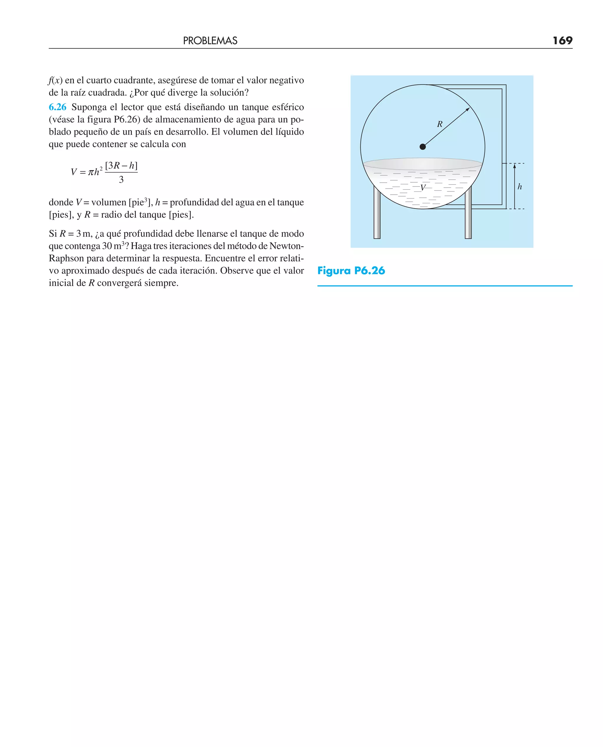 f(x) en el cuarto cuadrante, asegúrese de tomar el valor negativo
de la raíz cuadrada. ¿Por qué diverge la solución?
6.26 Suponga el lector que está diseñando un tanque esférico
(véase la figura P6.26) de almacenamiento de agua para un po-
blado pequeño de un país en desarrollo. El volumen del líquido
que puede contener se calcula con
V h
R h
=
−
π 2 3
3
[ ]
donde V = volumen [pie3
], h = profundidad del agua en el tanque
[pies], y R = radio del tanque [pies].
Si R = 3m, ¿a qué profundidad debe llenarse el tanque de modo
que contenga 30 m3
? Haga tres iteraciones del método de Newton-
Raphson para determinar la respuesta. Encuentre el error relati-
vo aproximado después de cada iteración. Observe que el valor
inicial de R convergerá siempre.
h
V
R
Figura P6.26
PROBLEMAS 169
 