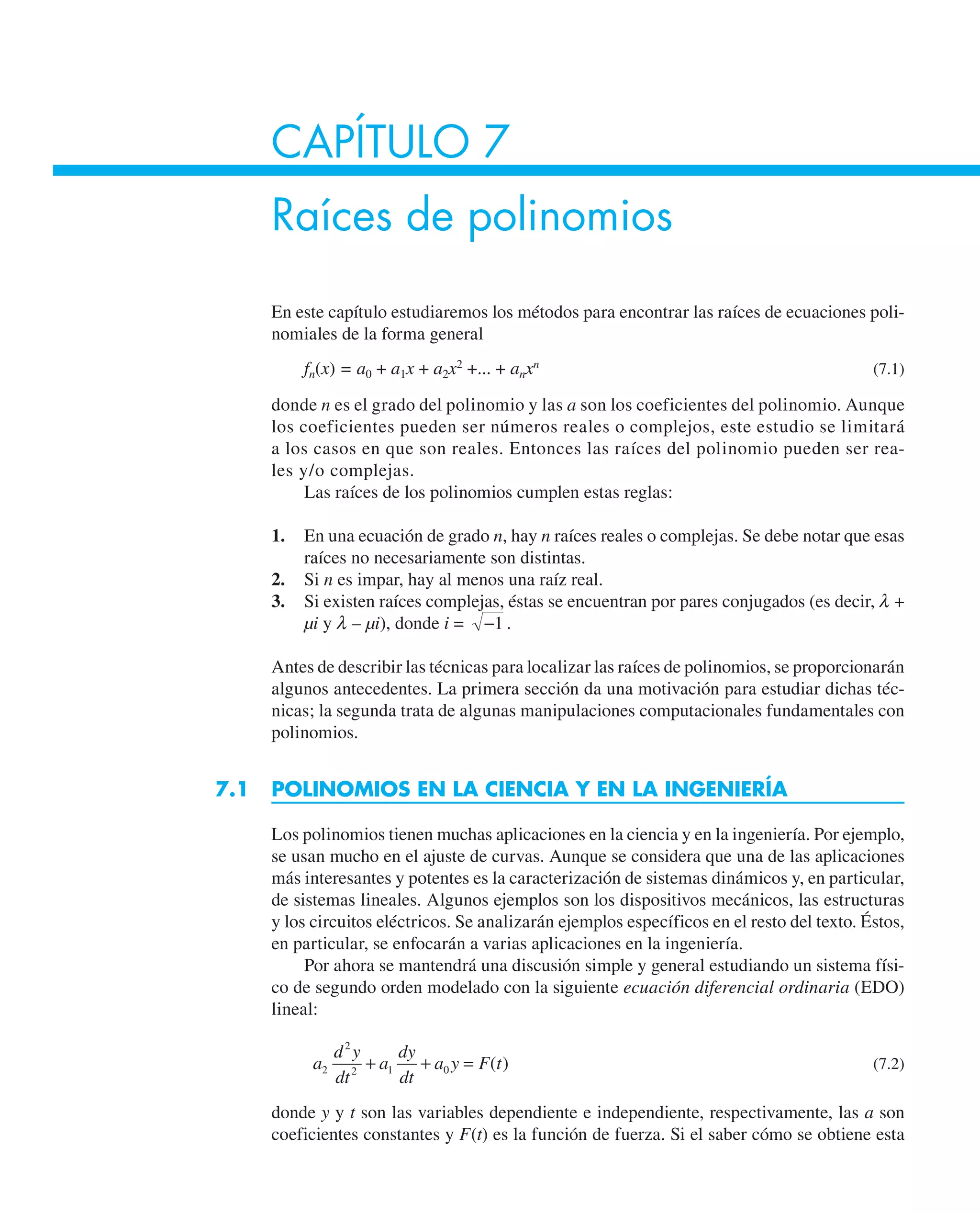 CAPÍTULO 7
Raíces de polinomios
En este capítulo estudiaremos los métodos para encontrar las raíces de ecuaciones poli-
nomiales de la forma general
fn(x) = a0 + a1x + a2x2
+... + anxn
(7.1)
donde n es el grado del polinomio y las a son los coeficientes del polinomio. Aunque
los coeficientes pueden ser números reales o complejos, este estudio se limitará
a los casos en que son reales. Entonces las raíces del polinomio pueden ser rea-
les y/o complejas.
Las raíces de los polinomios cumplen estas reglas:
1. En una ecuación de grado n, hay n raíces reales o complejas. Se debe notar que esas
raíces no necesariamente son distintas.
2. Si n es impar, hay al menos una raíz real.
3. Si existen raíces complejas, éstas se encuentran por pares conjugados (es decir, l +
µi y l – µi), donde i = −1 .
Antes de describir las técnicas para localizar las raíces de polinomios, se proporcionarán
algunos antecedentes. La primera sección da una motivación para estudiar dichas téc-
nicas; la segunda trata de algunas manipulaciones computacionales fundamentales con
polinomios.
7.1 POLINOMIOS EN LA CIENCIA Y EN LA INGENIERÍA
Los polinomios tienen muchas aplicaciones en la ciencia y en la ingeniería. Por ejemplo,
se usan mucho en el ajuste de curvas. Aunque se considera que una de las aplicaciones
más interesantes y potentes es la caracterización de sistemas dinámicos y, en particular,
de sistemas lineales. Algunos ejemplos son los dispositivos mecánicos, las estructuras
y los circuitos eléctricos. Se analizarán ejemplos específicos en el resto del texto. Éstos,
en particular, se enfocarán a varias aplicaciones en la ingeniería.
Por ahora se mantendrá una discusión simple y general estudiando un sistema físi-
co de segundo orden modelado con la siguiente ecuación diferencial ordinaria (EDO)
lineal:
a
d y
dt
a
dy
dt
a y F t
2
2
2 1 0
+ + = ( ) (7.2)
donde y y t son las variables dependiente e independiente, respectivamente, las a son
coeficientes constantes y F(t) es la función de fuerza. Si el saber cómo se obtiene esta
 