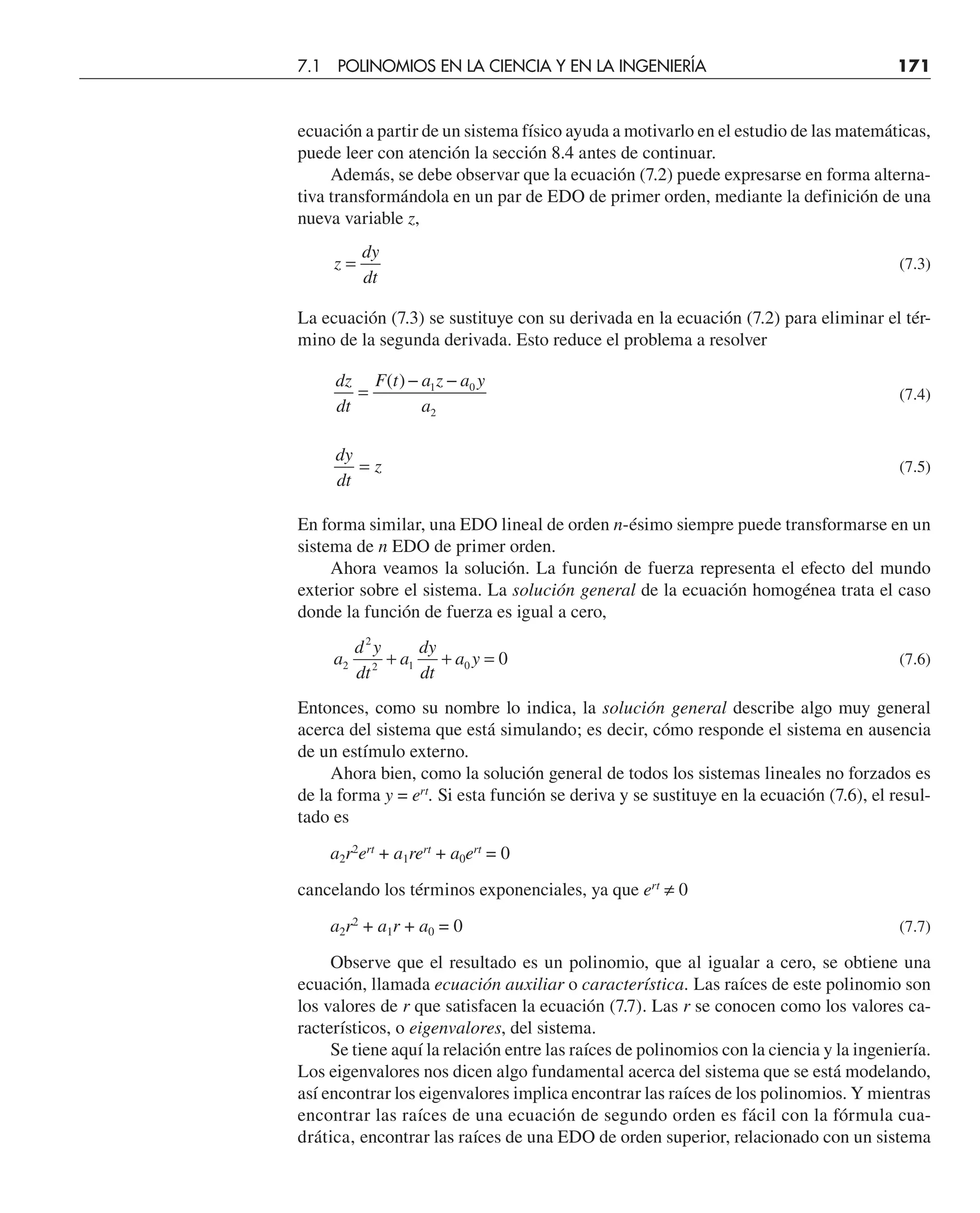 ecuación a partir de un sistema físico ayuda a motivarlo en el estudio de las matemáticas,
puede leer con atención la sección 8.4 antes de continuar.
Además, se debe observar que la ecuación (7.2) puede expresarse en forma alterna-
tiva transformándola en un par de EDO de primer orden, mediante la definición de una
nueva variable z,
z
dy
dt
= (7.3)
La ecuación (7.3) se sustituye con su derivada en la ecuación (7.2) para eliminar el tér-
mino de la segunda derivada. Esto reduce el problema a resolver
dz
dt
F t a z a y
a
=
− −
( ) 1 0
2
(7.4)
dy
dt
z
= (7.5)
En forma similar, una EDO lineal de orden n-ésimo siempre puede transformarse en un
sistema de n EDO de primer orden.
Ahora veamos la solución. La función de fuerza representa el efecto del mundo
exterior sobre el sistema. La solución general de la ecuación homogénea trata el caso
donde la función de fuerza es igual a cero,
a
d y
dt
a
dy
dt
a y
2
2
2 1 0 0
+ + = (7.6)
Entonces, como su nombre lo indica, la solución general describe algo muy general
acerca del sistema que está simulando; es decir, cómo responde el sistema en ausencia
de un estímulo externo.
Ahora bien, como la solución general de todos los sistemas lineales no forzados es
de la forma y = ert
. Si esta función se deriva y se sustituye en la ecuación (7.6), el resul-
tado es
a2r2
ert
+ a1rert
+ a0ert
= 0
cancelando los términos exponenciales, ya que ert
≠ 0
a2r2
+ a1r + a0 = 0 (7.7)
Observe que el resultado es un polinomio, que al igualar a cero, se obtiene una
ecuación, llamada ecuación auxiliar o característica. Las raíces de este polinomio son
los valores de r que satisfacen la ecuación (7.7). Las r se conocen como los valores ca-
racterísticos, o eigenvalores, del sistema.
Se tiene aquí la relación entre las raíces de polinomios con la ciencia y la ingeniería.
Los eigenvalores nos dicen algo fundamental acerca del sistema que se está modelando,
así encontrar los eigenvalores implica encontrar las raíces de los polinomios. Y mientras
encontrar las raíces de una ecuación de segundo orden es fácil con la fórmula cua-
drática, encontrar las raíces de una EDO de orden superior, relacionado con un sistema
7.1 POLINOMIOS EN LA CIENCIA Y EN LA INGENIERÍA 171
 