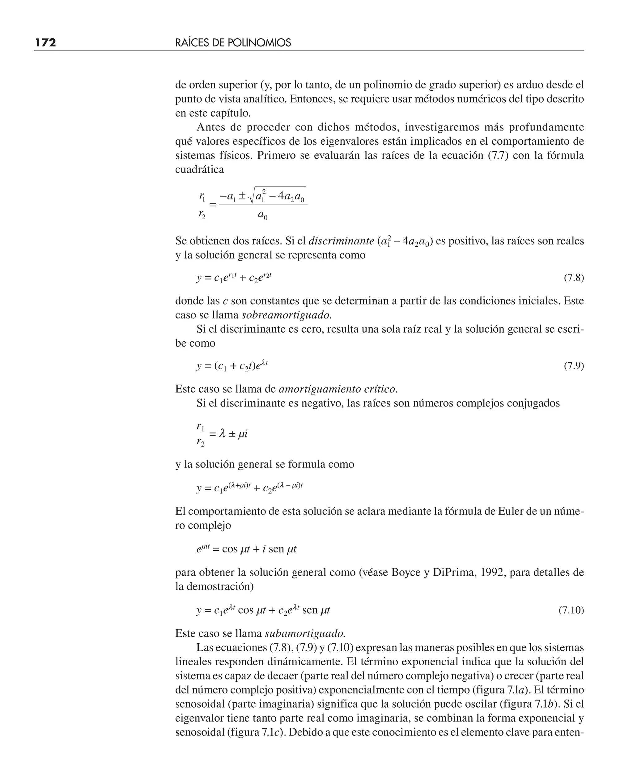 172 RAÍCES DE POLINOMIOS
de orden superior (y, por lo tanto, de un polinomio de grado superior) es arduo desde el
punto de vista analítico. Entonces, se requiere usar métodos numéricos del tipo descrito
en este capítulo.
Antes de proceder con dichos métodos, investigaremos más profundamente
qué valores específicos de los eigenvalores están implicados en el comportamiento de
sistemas físicos. Primero se evaluarán las raíces de la ecuación (7.7) con la fórmula
cuadrática
r
r
a a a a
a
1
2
1 1
2
2 0
0
4
=
− ± −
Se obtienen dos raíces. Si el discriminante (a1
2
– 4a2a0) es positivo, las raíces son reales
y la solución general se representa como
y = c1er1t
+ c2er2t
(7.8)
donde las c son constantes que se determinan a partir de las condiciones iniciales. Este
caso se llama sobreamortiguado.
Si el discriminante es cero, resulta una sola raíz real y la solución general se escri-
be como
y = (c1 + c2t)elt
(7.9)
Este caso se llama de amortiguamiento crítico.
Si el discriminante es negativo, las raíces son números complejos conjugados
r1
= l ± µi
r2
y la solución general se formula como
y = c1e(l+µi)t
+ c2e(l – µi)t
El comportamiento de esta solución se aclara mediante la fórmula de Euler de un núme-
ro complejo
eµit
= cos µt + i sen µt
para obtener la solución general como (véase Boyce y DiPrima, 1992, para detalles de
la demostración)
y = c1elt
cos µt + c2elt
sen µt (7.10)
Este caso se llama subamortiguado.
Las ecuaciones (7.8), (7.9) y (7.10) expresan las maneras posibles en que los sistemas
lineales responden dinámicamente. El término exponencial indica que la solución del
sistema es capaz de decaer (parte real del número complejo negativa) o crecer (parte real
del número complejo positiva) exponencialmente con el tiempo (figura 7.la). El término
senosoidal (parte imaginaria) significa que la solución puede oscilar (figura 7.1b). Si el
eigenvalor tiene tanto parte real como imaginaria, se combinan la forma exponencial y
senosoidal (figura 7.1c). Debido a que este conocimiento es el elemento clave para enten-
 