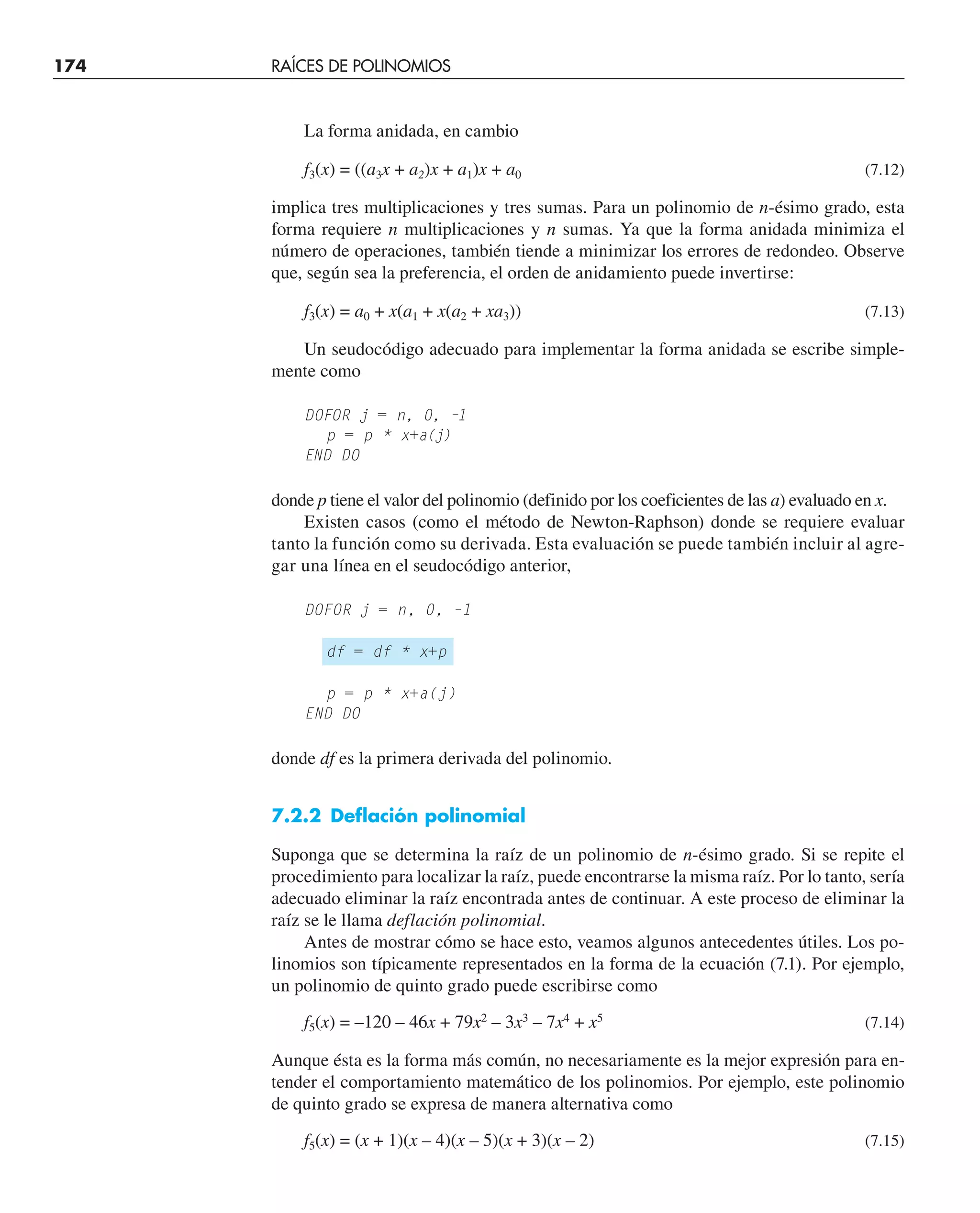 174 RAÍCES DE POLINOMIOS
La forma anidada, en cambio
f3(x) = ((a3x + a2)x + a1)x + a0 (7.12)
implica tres multiplicaciones y tres sumas. Para un polinomio de n-ésimo grado, esta
forma requiere n multiplicaciones y n sumas. Ya que la forma anidada minimiza el
número de operaciones, también tiende a minimizar los errores de redondeo. Observe
que, según sea la preferencia, el orden de anidamiento puede invertirse:
f3(x) = a0 + x(a1 + x(a2 + xa3)) (7.13)
Un seudocódigo adecuado para implementar la forma anidada se escribe simple-
mente como
DOFOR j = n, 0, –1
p = p * x+a(j)
END DO
donde p tiene el valor del polinomio (definido por los coeficientes de las a) evaluado en x.
Existen casos (como el método de Newton-Raphson) donde se requiere evaluar
tanto la función como su derivada. Esta evaluación se puede también incluir al agre-
gar una línea en el seudocódigo anterior,
DOFOR j = n, 0, –1
df = df * x+p
p = p * x+a(j)
END DO
donde df es la primera derivada del polinomio.
7.2.2 Deflación polinomial
Suponga que se determina la raíz de un polinomio de n-ésimo grado. Si se repite el
procedimiento para localizar la raíz, puede encontrarse la misma raíz. Por lo tanto, sería
adecuado eliminar la raíz encontrada antes de continuar. A este proceso de eliminar la
raíz se le llama deflación polinomial.
Antes de mostrar cómo se hace esto, veamos algunos antecedentes útiles. Los po-
linomios son típicamente representados en la forma de la ecuación (7.1). Por ejemplo,
un polinomio de quinto grado puede escribirse como
f5(x) = –120 – 46x + 79x2
– 3x3
– 7x4
+ x5
(7.14)
Aunque ésta es la forma más común, no necesariamente es la mejor expresión para en-
tender el comportamiento matemático de los polinomios. Por ejemplo, este polinomio
de quinto grado se expresa de manera alternativa como
f5(x) = (x + 1)(x – 4)(x – 5)(x + 3)(x – 2) (7.15)
 