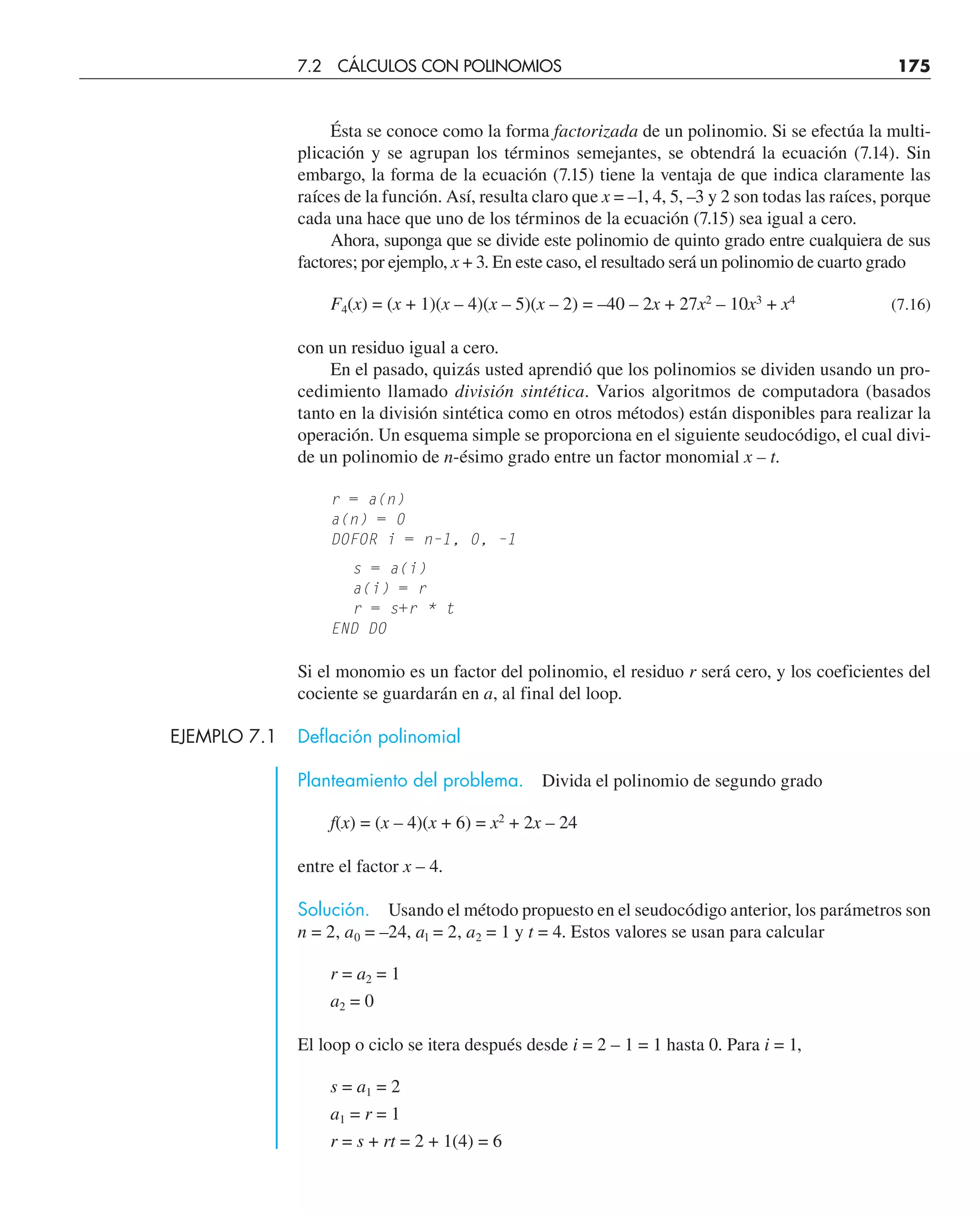 Ésta se conoce como la forma factorizada de un polinomio. Si se efectúa la multi-
plicación y se agrupan los términos semejantes, se obtendrá la ecuación (7.14). Sin
embargo, la forma de la ecuación (7.15) tiene la ventaja de que indica claramente las
raíces de la función. Así, resulta claro que x = –1, 4, 5, –3 y 2 son todas las raíces, porque
cada una hace que uno de los términos de la ecuación (7.15) sea igual a cero.
Ahora, suponga que se divide este polinomio de quinto grado entre cualquiera de sus
factores; por ejemplo, x + 3. En este caso, el resultado será un polinomio de cuarto grado
F4(x) = (x + 1)(x – 4)(x – 5)(x – 2) = –40 – 2x + 27x2
– 10x3
+ x4
(7.16)
con un residuo igual a cero.
En el pasado, quizás usted aprendió que los polinomios se dividen usando un pro-
cedimiento llamado división sintética. Varios algoritmos de computadora (basados
tanto en la división sintética como en otros métodos) están disponibles para realizar la
operación. Un esquema simple se proporciona en el siguiente seudocódigo, el cual divi-
de un polinomio de n-ésimo grado entre un factor monomial x – t.
r = a(n)
a(n) = 0
DOFOR i = n–1, 0, –1
s = a(i)
a(i) = r
r = s+r * t
END DO
Si el monomio es un factor del polinomio, el residuo r será cero, y los coeficientes del
cociente se guardarán en a, al final del loop.
EJEMPLO 7.1 Deflación polinomial
Planteamiento del problema. Divida el polinomio de segundo grado
f(x) = (x – 4)(x + 6) = x2
+ 2x – 24
entre el factor x – 4.
Solución. Usando el método propuesto en el seudocódigo anterior, los parámetros son
n = 2, a0 = –24, al = 2, a2 = 1 y t = 4. Estos valores se usan para calcular
r = a2 = 1
a2 = 0
El loop o ciclo se itera después desde i = 2 – 1 = 1 hasta 0. Para i = 1,
s = a1 = 2
a1 = r = 1
r = s + rt = 2 + 1(4) = 6
7.2 CÁLCULOS CON POLINOMIOS 175
 