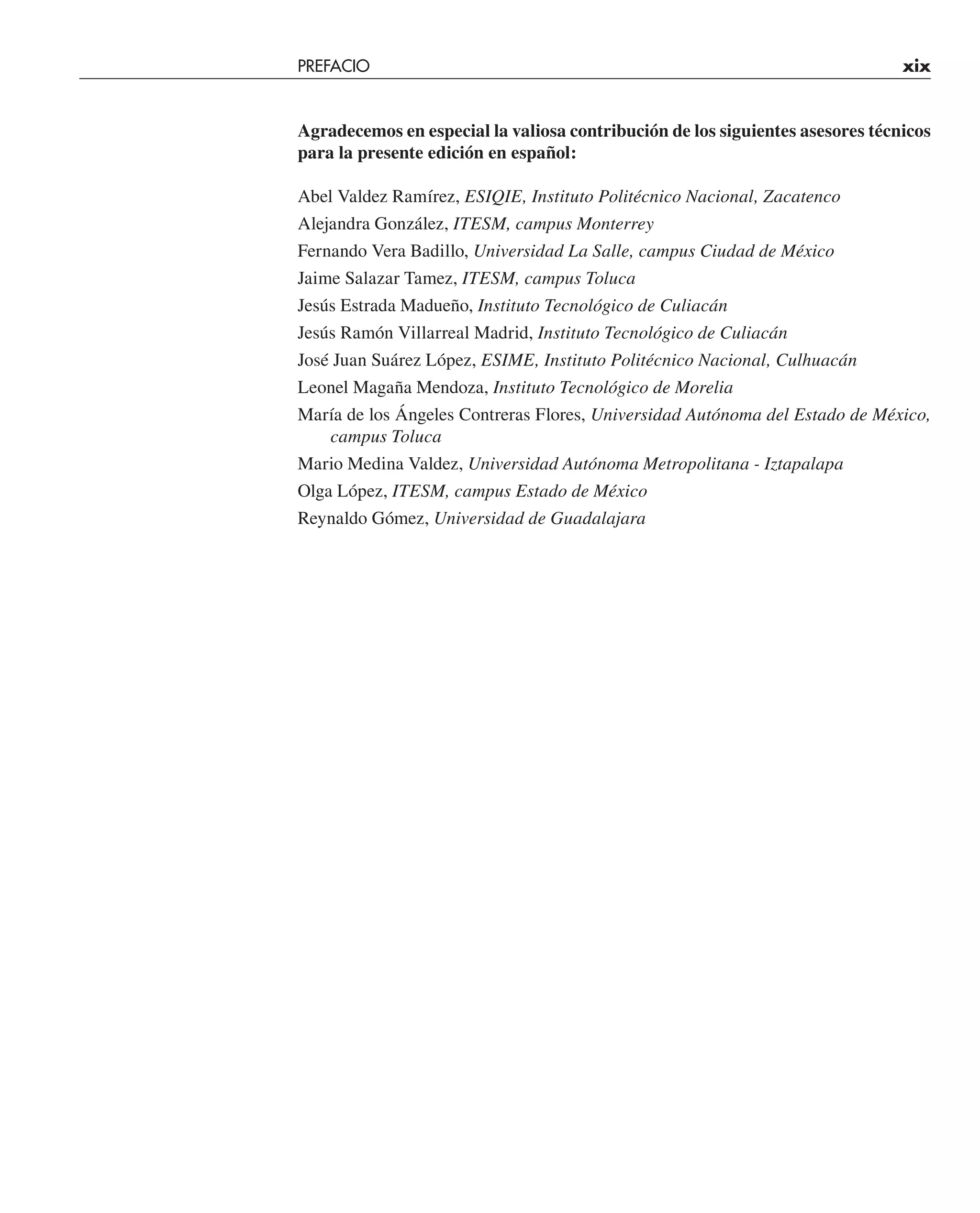 PREFACIO xix
Agradecemos en especial la valiosa contribución de los siguientes asesores técnicos
para la presente edición en español:
Abel Valdez Ramírez, ESIQIE, Instituto Politécnico Nacional, Zacatenco
Alejandra González, ITESM, campus Monterrey
Fernando Vera Badillo, Universidad La Salle, campus Ciudad de México
Jaime Salazar Tamez, ITESM, campus Toluca
Jesús Estrada Madueño, Instituto Tecnológico de Culiacán
Jesús Ramón Villarreal Madrid, Instituto Tecnológico de Culiacán
José Juan Suárez López, ESIME, Instituto Politécnico Nacional, Culhuacán
Leonel Magaña Mendoza, Instituto Tecnológico de Morelia
María de los Ángeles Contreras Flores, Universidad Autónoma del Estado de México,
campus Toluca
Mario Medina Valdez, Universidad Autónoma Metropolitana - Iztapalapa
Olga López, ITESM, campus Estado de México
Reynaldo Gómez, Universidad de Guadalajara
 