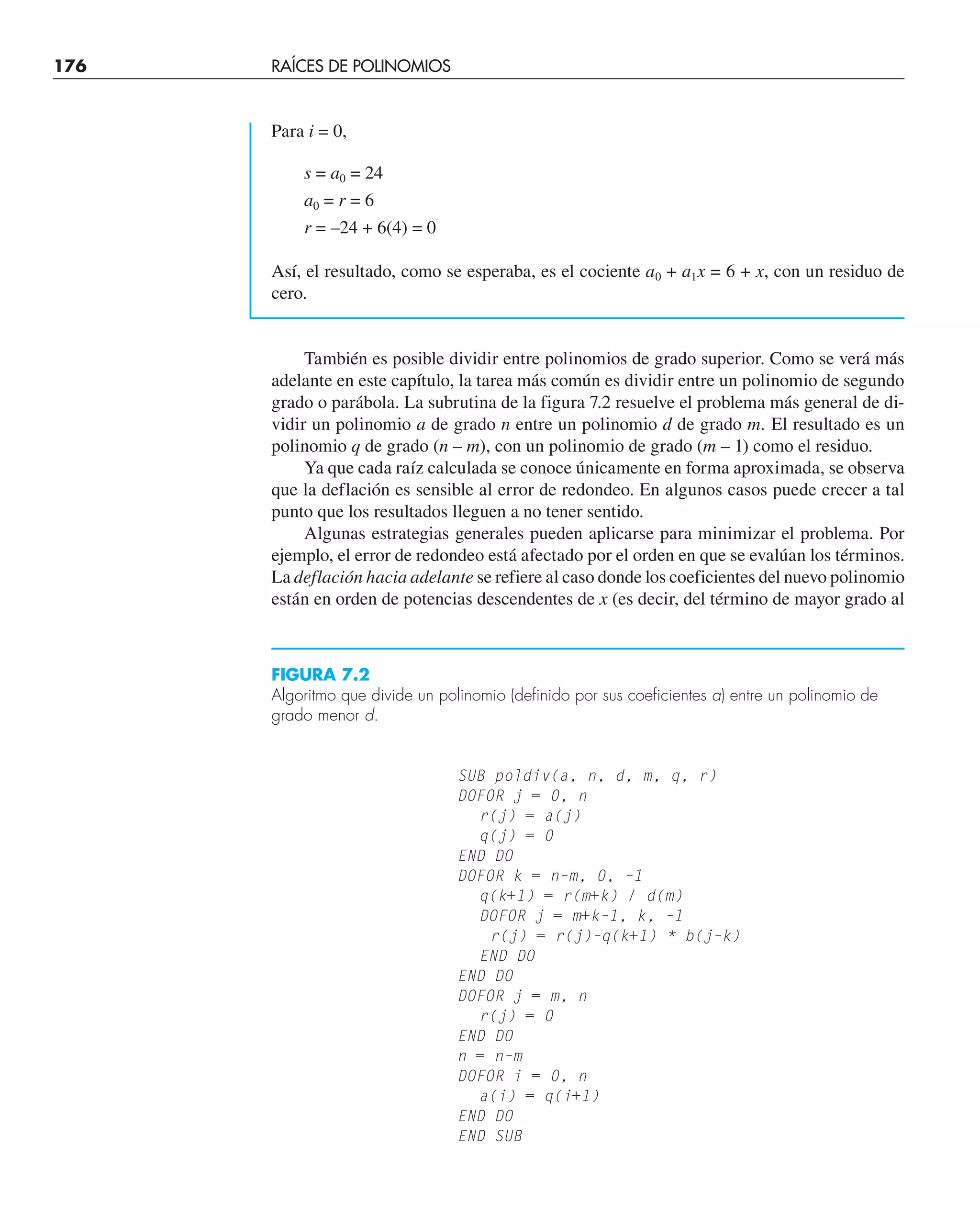 176 RAÍCES DE POLINOMIOS
Para i = 0,
s = a0 = 24
a0 = r = 6
r = –24 + 6(4) = 0
Así, el resultado, como se esperaba, es el cociente a0 + a1x = 6 + x, con un residuo de
cero.
También es posible dividir entre polinomios de grado superior. Como se verá más
adelante en este capítulo, la tarea más común es dividir entre un polinomio de segundo
grado o parábola. La subrutina de la figura 7.2 resuelve el problema más general de di-
vidir un polinomio a de grado n entre un polinomio d de grado m. El resultado es un
polinomio q de grado (n – m), con un polinomio de grado (m – 1) como el residuo.
Ya que cada raíz calculada se conoce únicamente en forma aproximada, se observa
que la deflación es sensible al error de redondeo. En algunos casos puede crecer a tal
punto que los resultados lleguen a no tener sentido.
Algunas estrategias generales pueden aplicarse para minimizar el problema. Por
ejemplo, el error de redondeo está afectado por el orden en que se evalúan los términos.
La deflación hacia adelante se refiere al caso donde los coeficientes del nuevo polinomio
están en orden de potencias descendentes de x (es decir, del término de mayor grado al
SUB poldiv(a, n, d, m, q, r)
DOFOR j = 0, n
r(j) = a(j)
q(j) = 0
END DO
DOFOR k = n–m, 0, –1
q(k+1) = r(m+k) / d(m)
DOFOR j = m+k–1, k, –1
r(j) = r(j)–q(k+1) * b(j–k)
END DO
END DO
DOFOR j = m, n
r(j) = 0
END DO
n = n–m
DOFOR i = 0, n
a(i) = q(i+1)
END DO
END SUB
FIGURA 7.2
Algoritmo que divide un polinomio (definido por sus coeficientes a) entre un polinomio de
grado menor d.
 