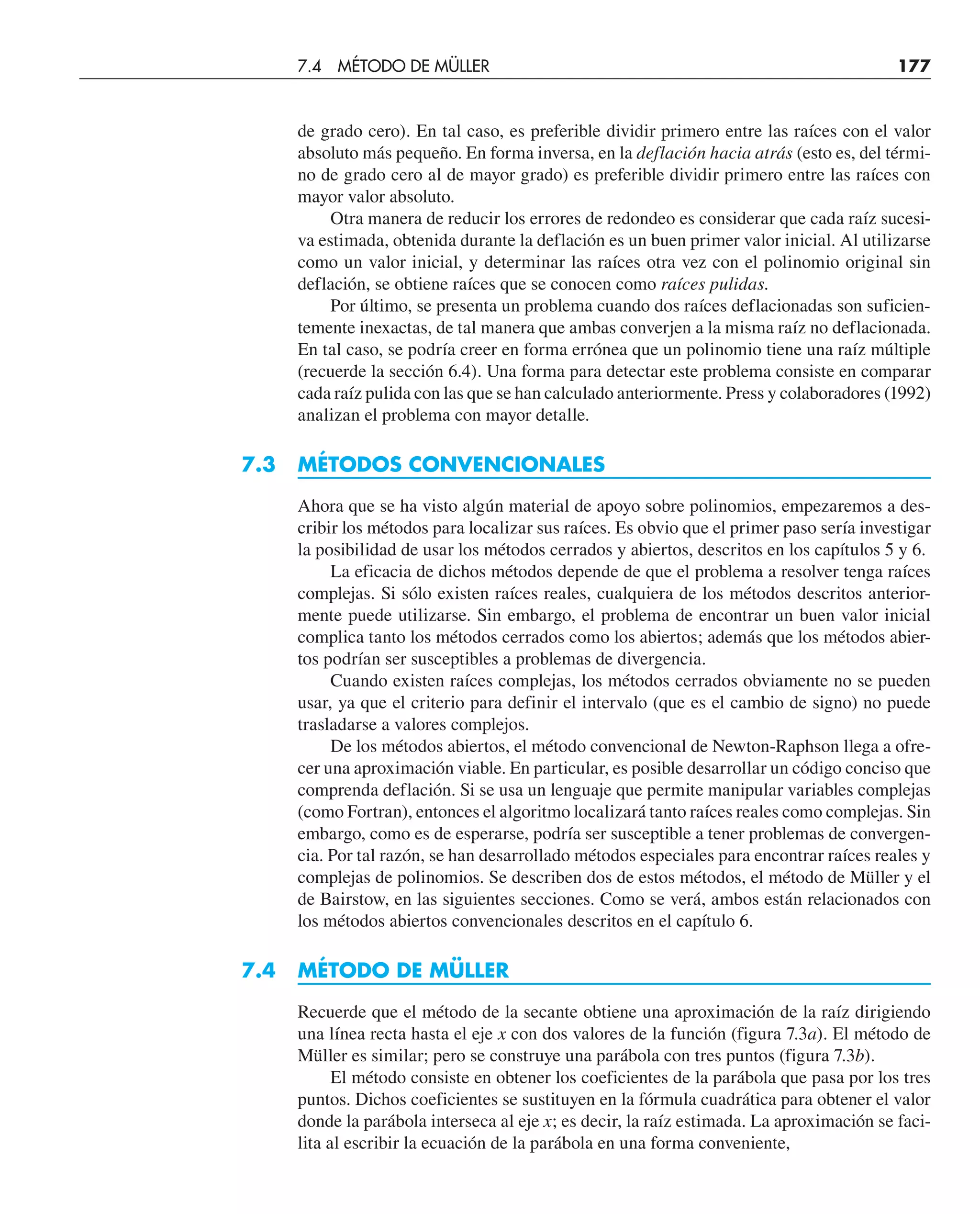 de grado cero). En tal caso, es preferible dividir primero entre las raíces con el valor
absoluto más pequeño. En forma inversa, en la deflación hacia atrás (esto es, del térmi-
no de grado cero al de mayor grado) es preferible dividir primero entre las raíces con
mayor valor absoluto.
Otra manera de reducir los errores de redondeo es considerar que cada raíz sucesi-
va estimada, obtenida durante la deflación es un buen primer valor inicial. Al utilizarse
como un valor inicial, y determinar las raíces otra vez con el polinomio original sin
deflación, se obtiene raíces que se conocen como raíces pulidas.
Por último, se presenta un problema cuando dos raíces deflacionadas son suficien-
temente inexactas, de tal manera que ambas converjen a la misma raíz no deflacionada.
En tal caso, se podría creer en forma errónea que un polinomio tiene una raíz múltiple
(recuerde la sección 6.4). Una forma para detectar este problema consiste en comparar
cada raíz pulida con las que se han calculado anteriormente. Press y colaboradores (1992)
analizan el problema con mayor detalle.
7.3 MÉTODOS CONVENCIONALES
Ahora que se ha visto algún material de apoyo sobre polinomios, empezaremos a des-
cribir los métodos para localizar sus raíces. Es obvio que el primer paso sería investigar
la posibilidad de usar los métodos cerrados y abiertos, descritos en los capítulos 5 y 6.
La eficacia de dichos métodos depende de que el problema a resolver tenga raíces
complejas. Si sólo existen raíces reales, cualquiera de los métodos descritos anterior-
mente puede utilizarse. Sin embargo, el problema de encontrar un buen valor inicial
complica tanto los métodos cerrados como los abiertos; además que los métodos abier-
tos podrían ser susceptibles a problemas de divergencia.
Cuando existen raíces complejas, los métodos cerrados obviamente no se pueden
usar, ya que el criterio para definir el intervalo (que es el cambio de signo) no puede
trasladarse a valores complejos.
De los métodos abiertos, el método convencional de Newton-Raphson llega a ofre-
cer una aproximación viable. En particular, es posible desarrollar un código conciso que
comprenda deflación. Si se usa un lenguaje que permite manipular variables complejas
(como Fortran), entonces el algoritmo localizará tanto raíces reales como complejas. Sin
embargo, como es de esperarse, podría ser susceptible a tener problemas de convergen-
cia. Por tal razón, se han desarrollado métodos especiales para encontrar raíces reales y
complejas de polinomios. Se describen dos de estos métodos, el método de Müller y el
de Bairstow, en las siguientes secciones. Como se verá, ambos están relacionados con
los métodos abiertos convencionales descritos en el capítulo 6.
7.4 MÉTODO DE MÜLLER
Recuerde que el método de la secante obtiene una aproximación de la raíz dirigiendo
una línea recta hasta el eje x con dos valores de la función (figura 7.3a). El método de
Müller es similar; pero se construye una parábola con tres puntos (figura 7.3b).
El método consiste en obtener los coeficientes de la parábola que pasa por los tres
puntos. Dichos coeficientes se sustituyen en la fórmula cuadrática para obtener el valor
donde la parábola interseca al eje x; es decir, la raíz estimada. La aproximación se faci-
lita al escribir la ecuación de la parábola en una forma conveniente,
7.4 MÉTODO DE MÜLLER 177
 